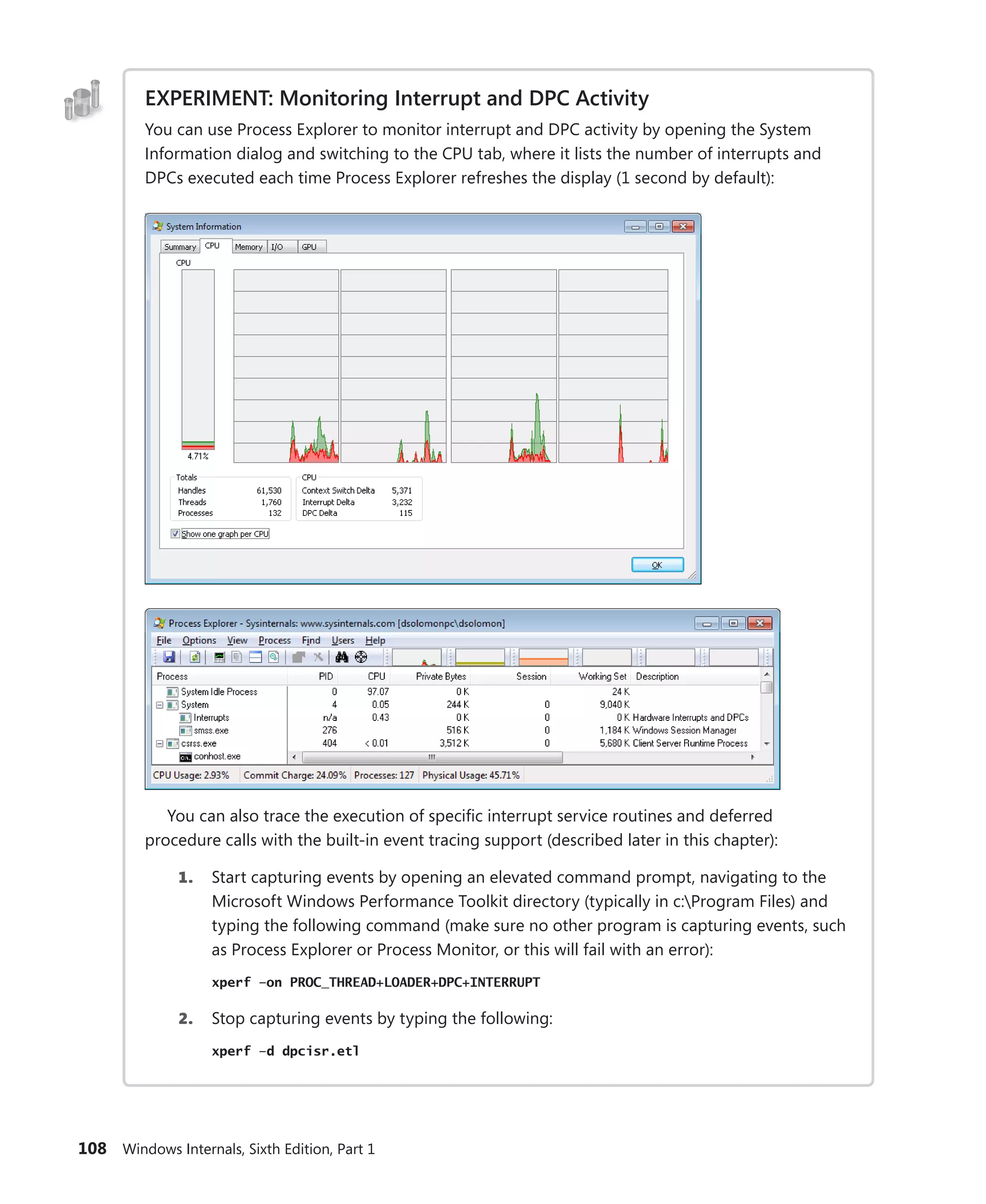 108 Windows Internals, Sixth Edition, Part 1
EXPERIMENT: Monitoring Interrupt and DPC Activity
You can use Process Explorer to monitor interrupt and DPC activity by opening the System
­
Information dialog and switching to the CPU tab, where it lists the number of interrupts and
DPCs executed each time Process Explorer refreshes the display (1 second by default):
You can also trace the execution of specific interrupt service routines and deferred
­
procedure calls with the built-in event tracing support (described later in this chapter):
1. Start capturing events by opening an elevated command prompt, navigating to the
Microsoft Windows Performance Toolkit directory (typically in c:Program Files) and
typing the following command (make sure no other program is capturing events, such
as Process Explorer or Process Monitor, or this will fail with an error):
xperf –on PROC_THREAD+LOADER+DPC+INTERRUPT
2. Stop capturing events by typing the following:
xperf –d dpcisr.etl
 