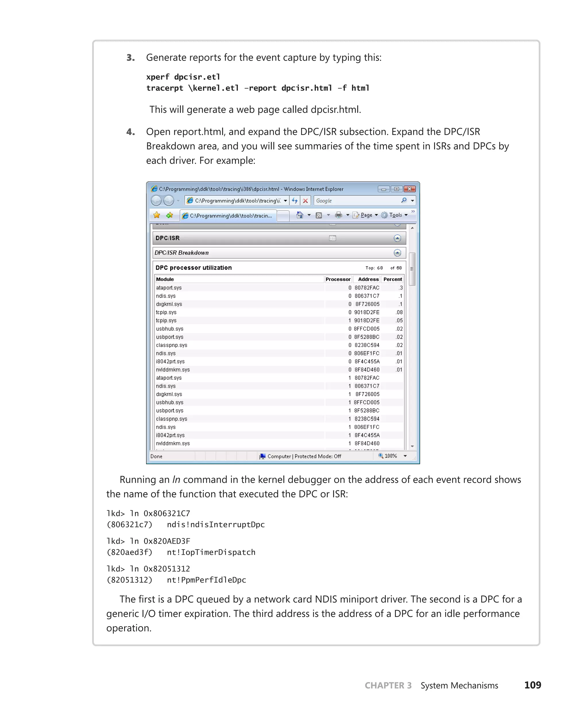 CHAPTER 3 System Mechanisms 109
3. Generate reports for the event capture by typing this:
xperf dpcisr.etl
tracerpt kernel.etl –report dpcisr.html –f html
This will generate a web page called dpcisr.html.
4. Open report.html, and expand the DPC/ISR subsection. Expand the DPC/ISR
­
Breakdown area, and you will see summaries of the time spent in ISRs and DPCs by
each driver. For example:
Running an ln command in the kernel debugger on the address of each event record shows
the name of the function that executed the DPC or ISR:
lkd> ln 0x806321C7
(806321c7) ndis!ndisInterruptDpc
lkd> ln 0x820AED3F
(820aed3f) nt!IopTimerDispatch
lkd> ln 0x82051312
(82051312) nt!PpmPerfIdleDpc
The first is a DPC queued by a network card NDIS miniport driver. The second is a DPC for a
generic I/O timer expiration. The third address is the address of a DPC for an idle performance
operation.
 