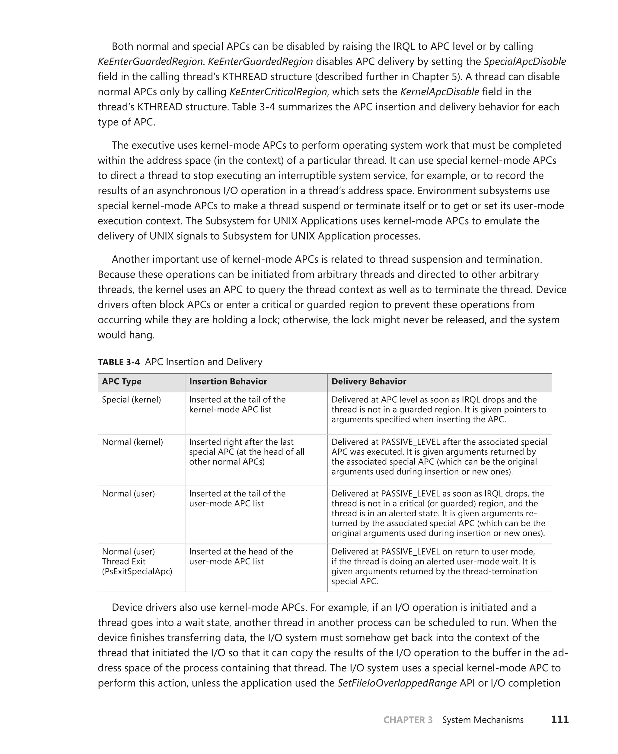 CHAPTER 3 System Mechanisms 111
Both normal and special APCs can be disabled by raising the IRQL to APC level or by calling
­
KeEnterGuardedRegion. KeEnterGuardedRegion disables APC delivery by setting the ­
SpecialApcDisable
field in the calling thread’s KTHREAD structure (described further in Chapter 5). A thread can ­
disable
normal APCs only by calling KeEnterCriticalRegion, which sets the KernelApcDisable field in the
thread’s KTHREAD structure. Table 3-4 summarizes the APC insertion and delivery behavior for each
type of APC.
The executive uses kernel-mode APCs to perform operating system work that must be completed
within the address space (in the context) of a particular thread. It can use special kernel-mode APCs
to direct a thread to stop executing an interruptible system service, for example, or to record the
results of an asynchronous I/O operation in a thread’s address space. Environment subsystems use
special kernel-mode APCs to make a thread suspend or terminate itself or to get or set its user-mode
­
execution context. The Subsystem for UNIX Applications uses kernel-mode APCs to emulate the
­
delivery of UNIX signals to Subsystem for UNIX Application processes.
Another important use of kernel-mode APCs is related to thread suspension and termination.
­
Because these operations can be initiated from arbitrary threads and directed to other arbitrary
threads, the kernel uses an APC to query the thread context as well as to terminate the thread. ­Device
drivers often block APCs or enter a critical or guarded region to prevent these operations from
­
occurring while they are holding a lock; otherwise, the lock might never be released, and the system
would hang.
TABLE 3-4 APC Insertion and Delivery
APC Type Insertion Behavior Delivery Behavior
Special (kernel) Inserted at the tail of the
­
kernel-mode APC list
Delivered at APC level as soon as IRQL drops and the
thread is not in a guarded region. It is given pointers to
arguments specified when inserting the APC.
Normal (kernel) Inserted right after the last
­
special APC (at the head of all
other normal APCs)
Delivered at PASSIVE_LEVEL after the associated special
APC was executed. It is given arguments returned by
the associated special APC (which can be the original
arguments used during insertion or new ones).
Normal (user) Inserted at the tail of the
­
user-mode APC list
Delivered at PASSIVE_LEVEL as soon as IRQL drops, the
thread is not in a critical (or guarded) region, and the
thread is in an alerted state. It is given arguments re-
turned by the associated special APC (which can be the
original arguments used during insertion or new ones).
Normal (user)
Thread Exit
(PsExitSpecialApc)
Inserted at the head of the
­
user-mode APC list
Delivered at PASSIVE_LEVEL on return to user mode,
if the thread is doing an alerted user-mode wait. It is
given arguments returned by the thread-termination
special APC.
Device drivers also use kernel-mode APCs. For example, if an I/O operation is initiated and a
thread goes into a wait state, another thread in another process can be scheduled to run. When the
device finishes transferring data, the I/O system must somehow get back into the context of the
thread that initiated the I/O so that it can copy the results of the I/O operation to the buffer in the ad-
dress space of the process containing that thread. The I/O system uses a special kernel-mode APC to
perform this action, unless the application used the SetFileIoOverlappedRange API or I/O ­
completion
 