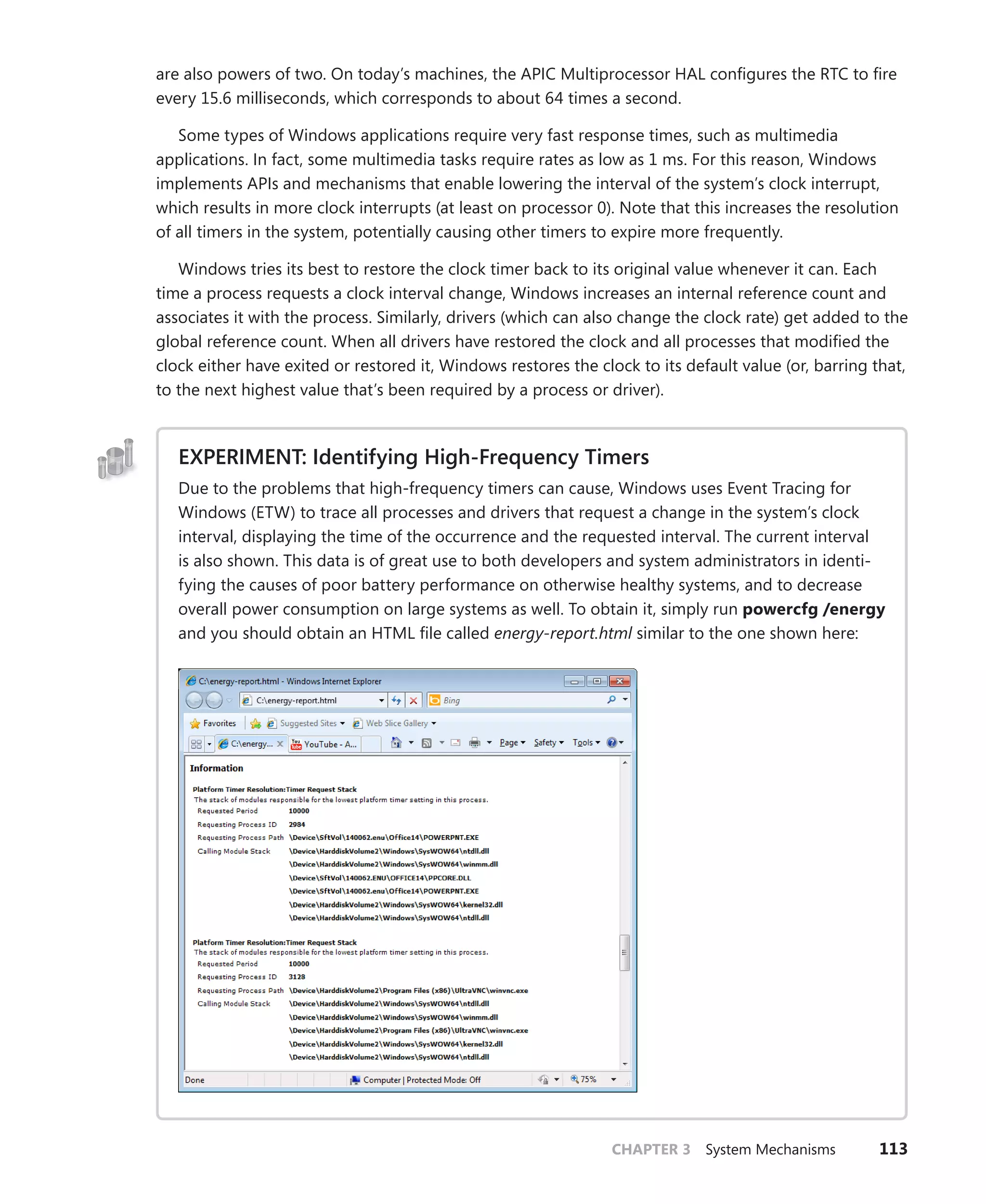 CHAPTER 3 System Mechanisms 113
are also ­
powers of two. On today’s machines, the APIC Multiprocessor HAL configures the RTC to fire
every 15.6 milliseconds, which corresponds to about 64 times a second.
Some types of Windows applications require very fast response times, such as multimedia
­
applications. In fact, some multimedia tasks require rates as low as 1 ms. For this reason, Windows
implements APIs and mechanisms that enable lowering the interval of the system’s clock interrupt,
which results in more clock interrupts (at least on processor 0). Note that this increases the resolution
of all timers in the system, potentially causing other timers to expire more frequently.
Windows tries its best to restore the clock timer back to its original value whenever it can. Each
time a process requests a clock interval change, Windows increases an internal reference count and
associates it with the process. Similarly, drivers (which can also change the clock rate) get added to the
global reference count. When all drivers have restored the clock and all processes that modified the
clock either have exited or restored it, Windows restores the clock to its default value (or, barring that,
to the next highest value that’s been required by a process or driver).
EXPERIMENT: Identifying High-Frequency Timers
Due to the problems that high-frequency timers can cause, Windows uses Event Tracing for
Windows (ETW) to trace all processes and drivers that request a change in the system’s clock
interval, displaying the time of the occurrence and the requested interval. The current interval
is also shown. This data is of great use to both developers and system administrators in identi-
fying the causes of poor battery performance on otherwise healthy systems, and to decrease
overall power consumption on large systems as well. To obtain it, simply run powercfg /energy
and you should obtain an HTML file called energy-report.html similar to the one shown here:
 