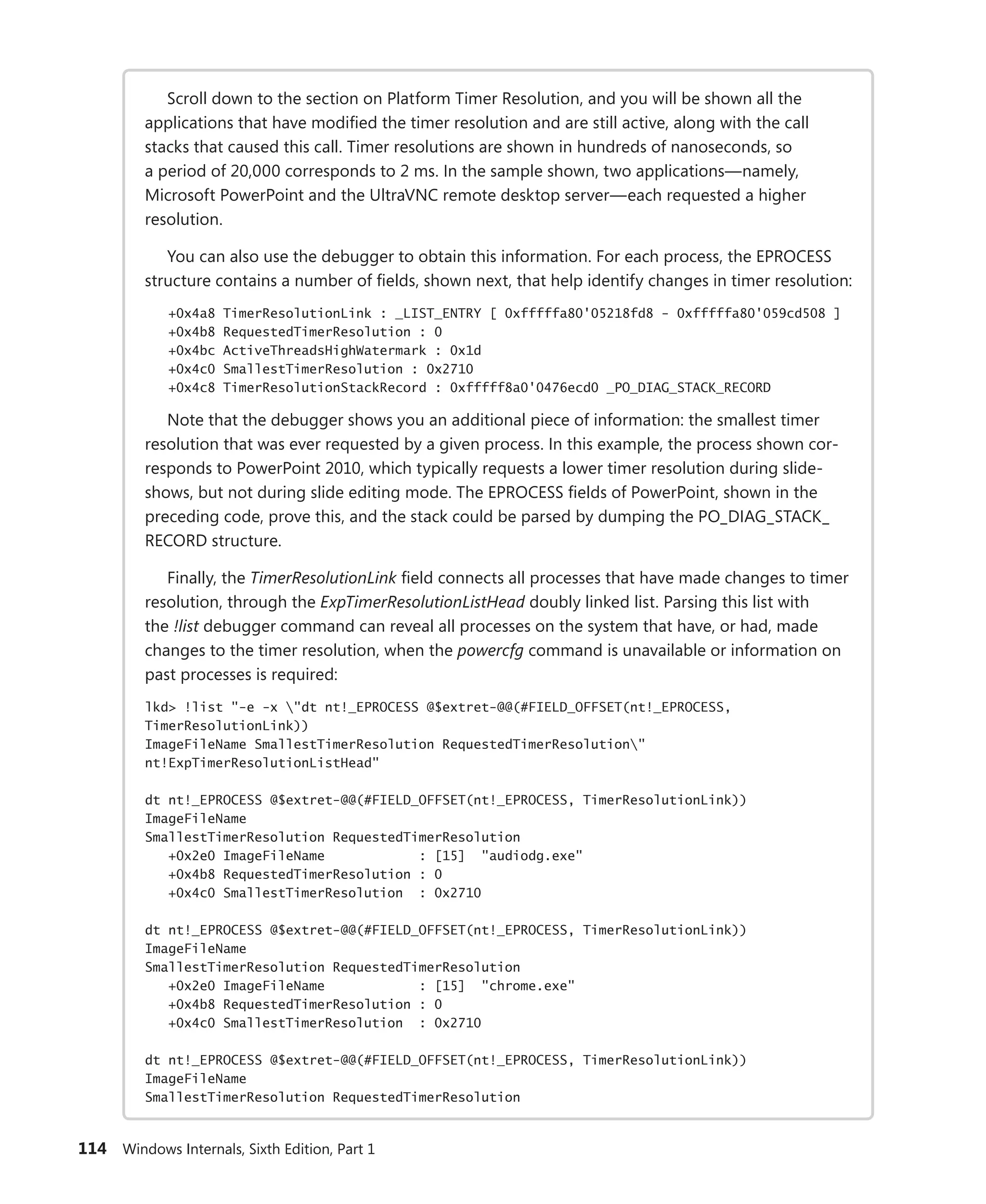 114 Windows Internals, Sixth Edition, Part 1
Scroll down to the section on Platform Timer Resolution, and you will be shown all the
­
applications that have modified the timer resolution and are still active, along with the call
stacks that caused this call. Timer resolutions are shown in hundreds of nanoseconds, so
a ­
period of 20,000 corresponds to 2 ms. In the sample shown, two applications—namely,
­
Microsoft PowerPoint and the UltraVNC remote desktop server—each requested a higher
resolution.
You can also use the debugger to obtain this information. For each process, the EPROCESS
structure contains a number of fields, shown next, that help identify changes in timer resolution:
+0x4a8 TimerResolutionLink : _LIST_ENTRY [ 0xfffffa80'05218fd8 - 0xfffffa80'059cd508 ]
+0x4b8 RequestedTimerResolution : 0
+0x4bc ActiveThreadsHighWatermark : 0x1d
+0x4c0 SmallestTimerResolution : 0x2710
+0x4c8 TimerResolutionStackRecord : 0xfffff8a0'0476ecd0 _PO_DIAG_STACK_RECORD
Note that the debugger shows you an additional piece of information: the smallest timer
­
resolution that was ever requested by a given process. In this example, the process shown cor-
responds to PowerPoint 2010, which typically requests a lower timer resolution during slide-
shows, but not during slide editing mode. The EPROCESS fields of PowerPoint, shown in the
preceding code, prove this, and the stack could be parsed by dumping the PO_DIAG_STACK_
RECORD structure.
Finally, the TimerResolutionLink field connects all processes that have made changes to timer
resolution, through the ExpTimerResolutionListHead doubly linked list. Parsing this list with
the !list debugger command can reveal all processes on the system that have, or had, made
changes to the timer resolution, when the powercfg command is unavailable or information on
past processes is required:
lkd> !list "-e -x "dt nt!_EPROCESS @$extret-@@(#FIELD_OFFSET(nt!_EPROCESS,
TimerResolutionLink))
ImageFileName SmallestTimerResolution RequestedTimerResolution"
nt!ExpTimerResolutionListHead"
dt nt!_EPROCESS @$extret-@@(#FIELD_OFFSET(nt!_EPROCESS, TimerResolutionLink))
ImageFileName
SmallestTimerResolution RequestedTimerResolution
+0x2e0 ImageFileName : [15] "audiodg.exe"
+0x4b8 RequestedTimerResolution : 0
+0x4c0 SmallestTimerResolution : 0x2710
dt nt!_EPROCESS @$extret-@@(#FIELD_OFFSET(nt!_EPROCESS, TimerResolutionLink))
ImageFileName
SmallestTimerResolution RequestedTimerResolution
+0x2e0 ImageFileName : [15] "chrome.exe"
+0x4b8 RequestedTimerResolution : 0
+0x4c0 SmallestTimerResolution : 0x2710
dt nt!_EPROCESS @$extret-@@(#FIELD_OFFSET(nt!_EPROCESS, TimerResolutionLink))
ImageFileName
SmallestTimerResolution RequestedTimerResolution
 
