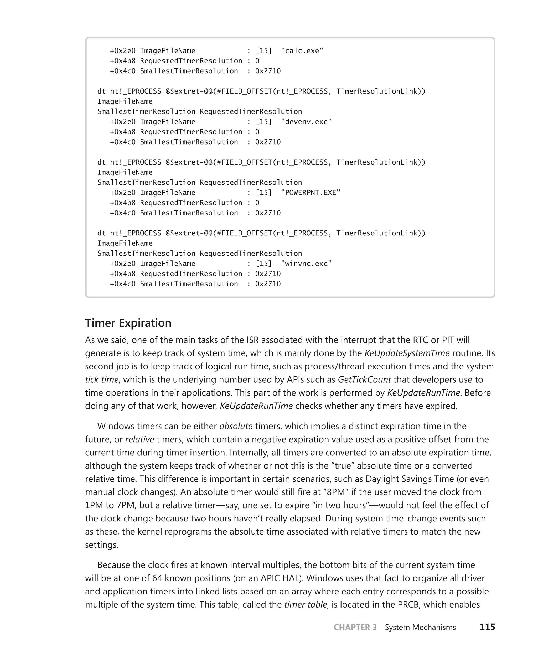 CHAPTER 3 System Mechanisms 115
+0x2e0 ImageFileName : [15] "calc.exe"
+0x4b8 RequestedTimerResolution : 0
+0x4c0 SmallestTimerResolution : 0x2710
dt nt!_EPROCESS @$extret-@@(#FIELD_OFFSET(nt!_EPROCESS, TimerResolutionLink))
ImageFileName
SmallestTimerResolution RequestedTimerResolution
+0x2e0 ImageFileName : [15] "devenv.exe"
+0x4b8 RequestedTimerResolution : 0
+0x4c0 SmallestTimerResolution : 0x2710
dt nt!_EPROCESS @$extret-@@(#FIELD_OFFSET(nt!_EPROCESS, TimerResolutionLink))
ImageFileName
SmallestTimerResolution RequestedTimerResolution
+0x2e0 ImageFileName : [15] "POWERPNT.EXE"
+0x4b8 RequestedTimerResolution : 0
+0x4c0 SmallestTimerResolution : 0x2710
dt nt!_EPROCESS @$extret-@@(#FIELD_OFFSET(nt!_EPROCESS, TimerResolutionLink))
ImageFileName
SmallestTimerResolution RequestedTimerResolution
+0x2e0 ImageFileName : [15] "winvnc.exe"
+0x4b8 RequestedTimerResolution : 0x2710
+0x4c0 SmallestTimerResolution : 0x2710
Timer Expiration
As we said, one of the main tasks of the ISR associated with the interrupt that the RTC or PIT will
generate is to keep track of system time, which is mainly done by the KeUpdateSystemTime routine. Its
second job is to keep track of logical run time, such as process/thread execution times and the system
tick time, which is the underlying number used by APIs such as GetTickCount that developers use to
time operations in their applications. This part of the work is performed by KeUpdateRunTime. Before
doing any of that work, however, KeUpdateRunTime checks whether any timers have expired.
Windows timers can be either absolute timers, which implies a distinct expiration time in the
future, or relative timers, which contain a negative expiration value used as a positive offset from the
current time during timer insertion. Internally, all timers are converted to an absolute expiration time,
although the system keeps track of whether or not this is the “true” absolute time or a converted
relative time. This difference is important in certain scenarios, such as Daylight Savings Time (or even
manual clock changes). An absolute timer would still fire at ”8PM” if the user moved the clock from
1PM to 7PM, but a relative timer—say, one set to expire “in two hours”—would not feel the effect of
the clock change because two hours haven’t really elapsed. During system time-change events such
as these, the kernel reprograms the absolute time associated with relative timers to match the new
settings.
Because the clock fires at known interval multiples, the bottom bits of the current system time
will be at one of 64 known positions (on an APIC HAL). Windows uses that fact to organize all driver
and application timers into linked lists based on an array where each entry corresponds to a possible
multiple of the system time. This table, called the timer table, is located in the PRCB, which enables
 