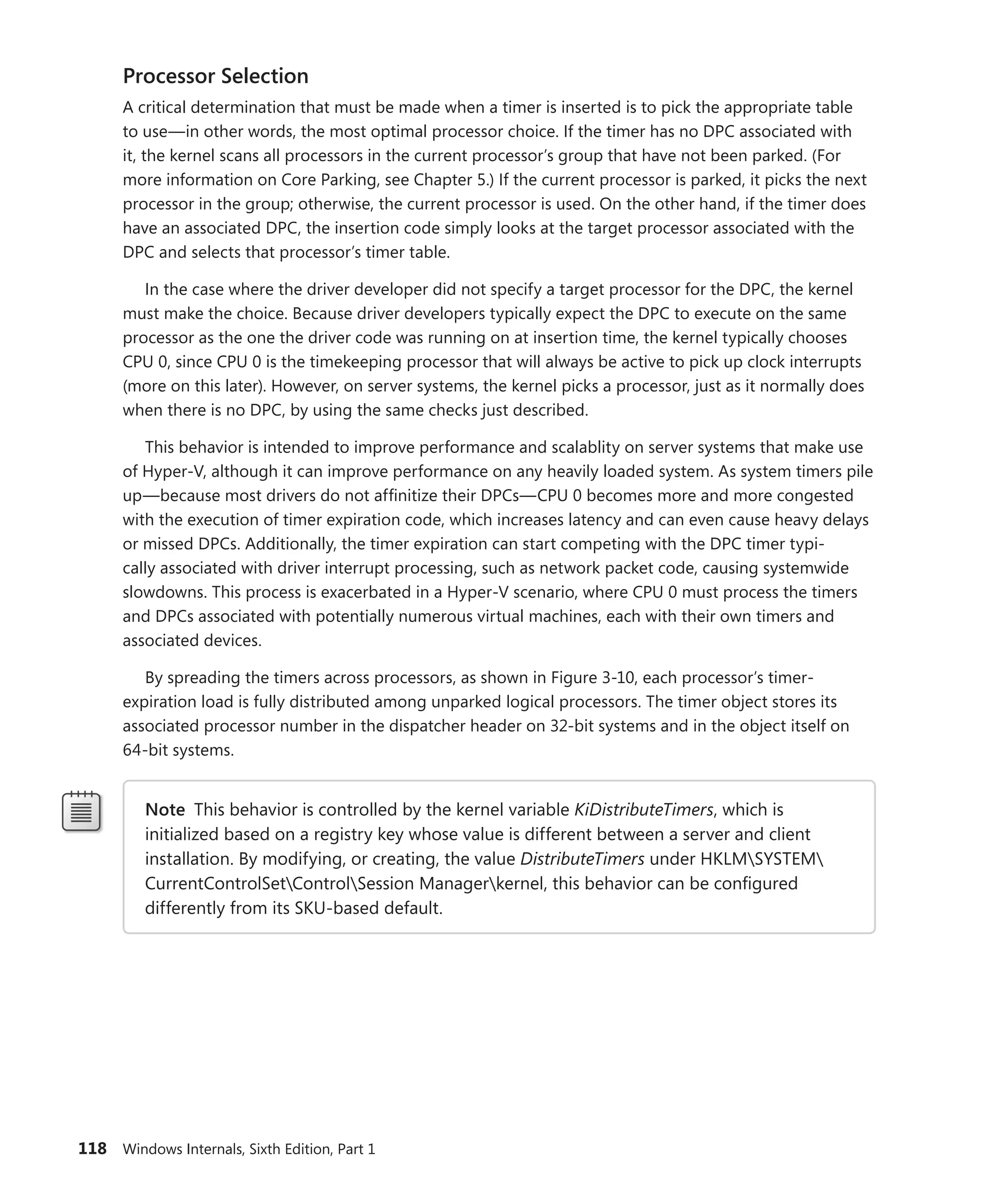 118 Windows Internals, Sixth Edition, Part 1
Processor Selection
A critical determination that must be made when a timer is inserted is to pick the appropriate table
to use—in other words, the most optimal processor choice. If the timer has no DPC associated with
it, the kernel scans all processors in the current processor’s group that have not been parked. (For
more information on Core Parking, see Chapter 5.) If the current processor is parked, it picks the next
processor in the group; otherwise, the current processor is used. On the other hand, if the timer does
have an associated DPC, the insertion code simply looks at the target processor associated with the
DPC and selects that processor’s timer table.
In the case where the driver developer did not specify a target processor for the DPC, the kernel
must make the choice. Because driver developers typically expect the DPC to execute on the same
processor as the one the driver code was running on at insertion time, the kernel typically chooses
CPU 0, since CPU 0 is the timekeeping processor that will always be active to pick up clock interrupts
(more on this later). However, on server systems, the kernel picks a processor, just as it normally does
when there is no DPC, by using the same checks just described.
This behavior is intended to improve performance and scalablity on server systems that make use
of Hyper-V, although it can improve performance on any heavily loaded system. As system timers pile
up—because most drivers do not affinitize their DPCs—CPU 0 becomes more and more congested
with the execution of timer expiration code, which increases latency and can even cause heavy delays
or missed DPCs. Additionally, the timer expiration can start competing with the DPC timer typi-
cally associated with driver interrupt processing, such as network packet code, causing systemwide
slowdowns. This process is exacerbated in a Hyper-V scenario, where CPU 0 must process the timers
and DPCs associated with potentially numerous virtual machines, each with their own timers and
­associated devices.
By spreading the timers across processors, as shown in Figure 3-10, each processor’s timer-­
expiration load is fully distributed among unparked logical processors. The timer object stores its
associated processor number in the dispatcher header on 32-bit systems and in the object itself on
64-bit systems.
Note This behavior is controlled by the kernel variable KiDistributeTimers, which is
­
initialized based on a registry key whose value is different between a server and client
installation. By modifying, or creating, the value DistributeTimers under HKLMSYSTEM
CurrentControlSetControlSession Managerkernel, this behavior can be configured
­
differently from its SKU-based default.
 