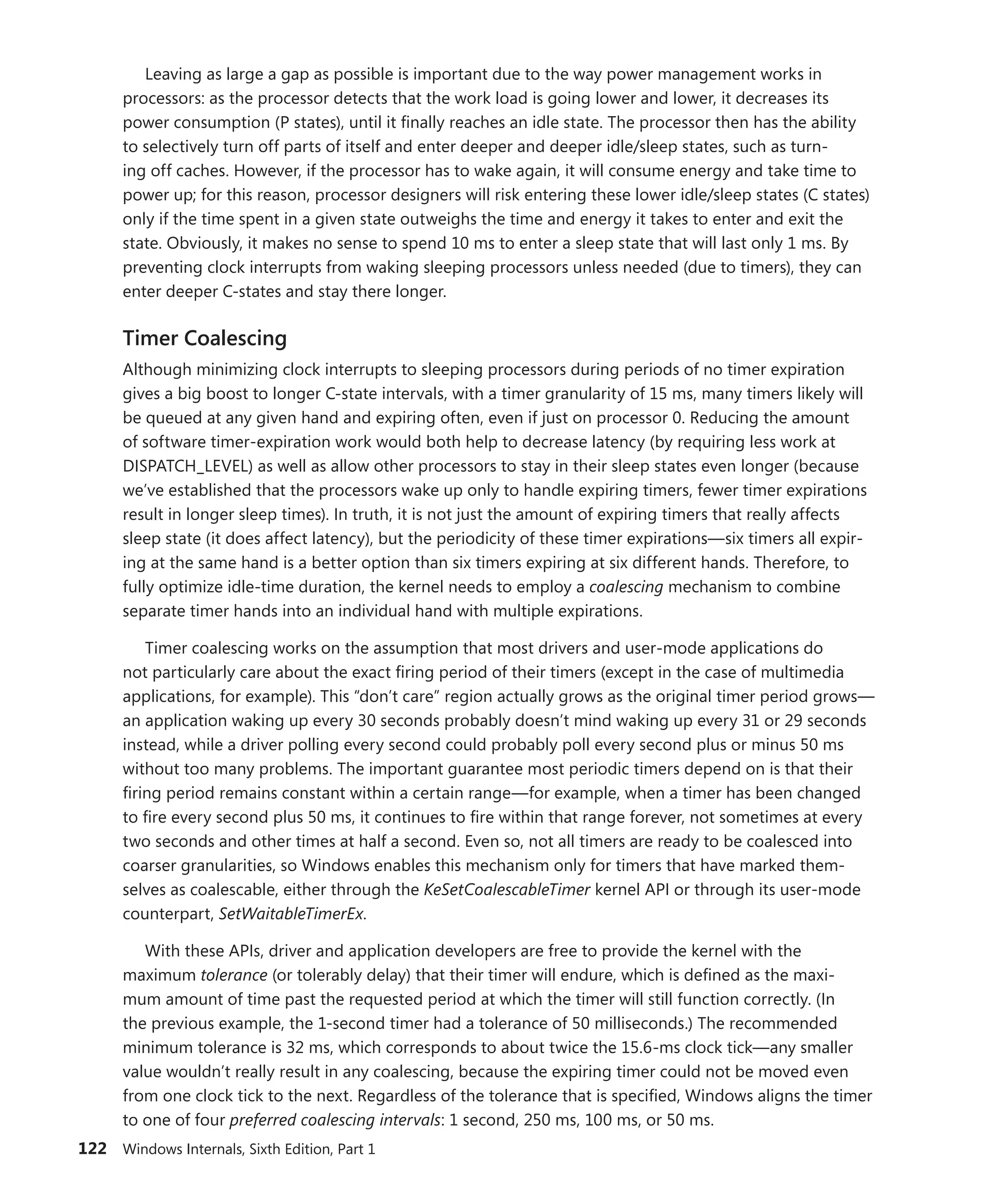 122 Windows Internals, Sixth Edition, Part 1
Leaving as large a gap as possible is important due to the way power management works in
processors: as the processor detects that the work load is going lower and lower, it decreases its
power consumption (P states), until it finally reaches an idle state. The processor then has the ability
to selectively turn off parts of itself and enter deeper and deeper idle/sleep states, such as turn-
ing off caches. However, if the processor has to wake again, it will consume energy and take time to
power up; for this reason, processor designers will risk entering these lower idle/sleep states (C states)
only if the time spent in a given state outweighs the time and energy it takes to enter and exit the
state. Obviously, it makes no sense to spend 10 ms to enter a sleep state that will last only 1 ms. By
­
preventing clock interrupts from waking sleeping processors unless needed (due to timers), they can
enter deeper C-states and stay there longer.
Timer Coalescing
Although minimizing clock interrupts to sleeping processors during periods of no timer expiration
gives a big boost to longer C-state intervals, with a timer granularity of 15 ms, many timers likely will
be queued at any given hand and expiring often, even if just on processor 0. Reducing the amount
of software timer-expiration work would both help to decrease latency (by requiring less work at
DISPATCH_LEVEL) as well as allow other processors to stay in their sleep states even longer (because
we’ve established that the processors wake up only to handle expiring timers, fewer timer expirations
result in longer sleep times). In truth, it is not just the amount of expiring timers that really affects
sleep state (it does affect latency), but the periodicity of these timer expirations—six timers all expir-
ing at the same hand is a better option than six timers expiring at six different hands. Therefore, to
fully optimize idle-time duration, the kernel needs to employ a coalescing mechanism to combine
separate timer hands into an individual hand with multiple expirations.
Timer coalescing works on the assumption that most drivers and user-mode applications do
not particularly care about the exact firing period of their timers (except in the case of multimedia
­
applications, for example). This “don’t care” region actually grows as the original timer period grows—
an application waking up every 30 seconds probably doesn’t mind waking up every 31 or 29 seconds
instead, while a driver polling every second could probably poll every second plus or minus 50 ms
without too many problems. The important guarantee most periodic timers depend on is that their
firing period remains constant within a certain range—for example, when a timer has been changed
to fire every second plus 50 ms, it continues to fire within that range forever, not sometimes at every
two seconds and other times at half a second. Even so, not all timers are ready to be coalesced into
coarser granularities, so Windows enables this mechanism only for timers that have marked them-
selves as coalescable, either through the KeSetCoalescableTimer kernel API or through its user-mode
counterpart, SetWaitableTimerEx.
With these APIs, driver and application developers are free to provide the kernel with the
­maximum tolerance (or tolerably delay) that their timer will endure, which is defined as the maxi-
mum amount of time past the requested period at which the timer will still function correctly. (In
the ­
previous example, the 1-second timer had a tolerance of 50 milliseconds.) The recommended
minimum tolerance is 32 ms, which corresponds to about twice the 15.6-ms clock tick—any smaller
value wouldn’t really result in any coalescing, because the expiring timer could not be moved even
from one clock tick to the next. Regardless of the tolerance that is specified, Windows aligns the timer
to one of four preferred coalescing intervals: 1 second, 250 ms, 100 ms, or 50 ms.
 