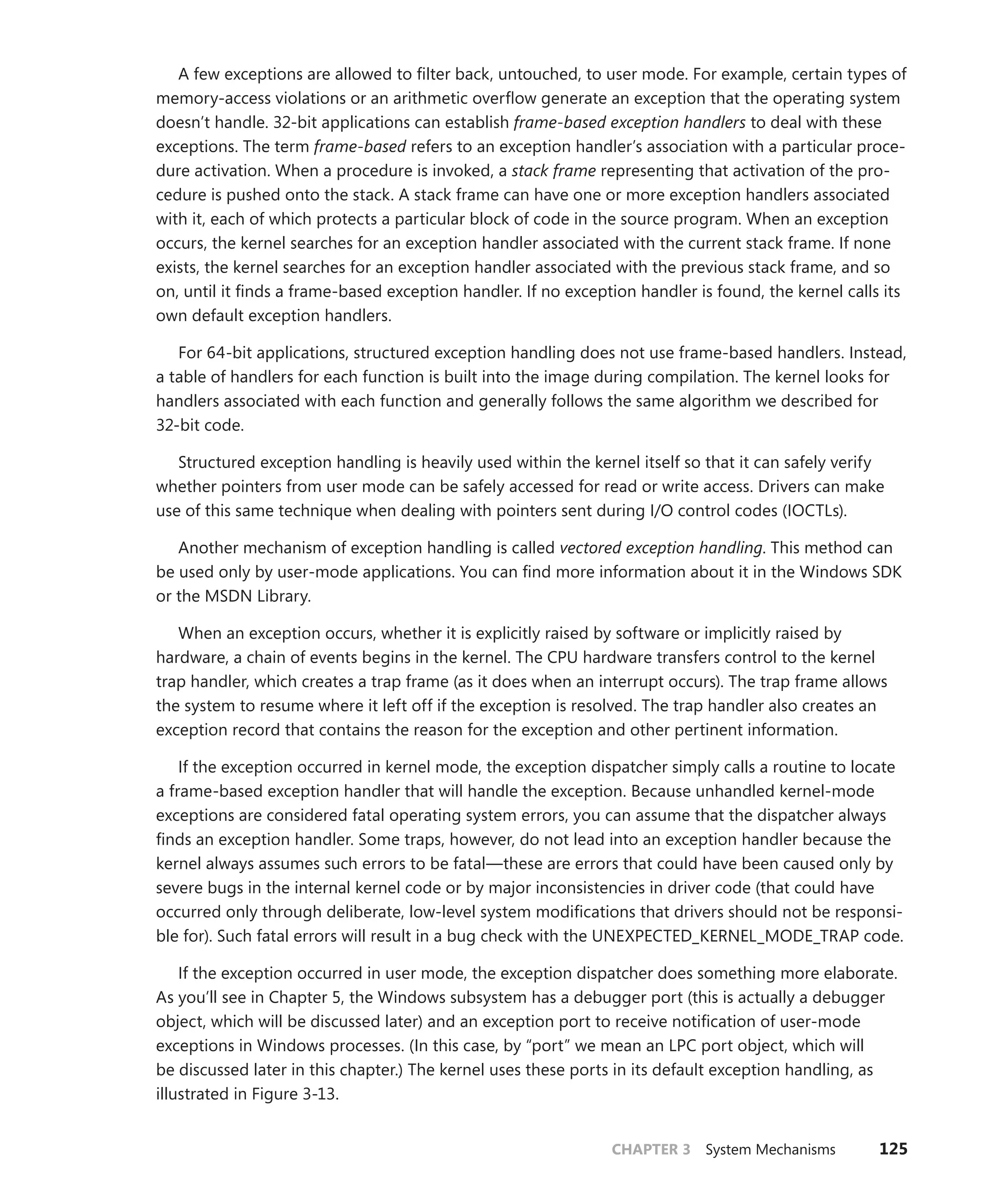 CHAPTER 3 System Mechanisms 125
A few exceptions are allowed to filter back, untouched, to user mode. For example, certain types of
memory-access violations or an arithmetic overflow generate an exception that the operating system
doesn’t handle. 32-bit applications can establish frame-based exception handlers to deal with these
exceptions. The term frame-based refers to an exception handler’s association with a particular proce-
dure activation. When a procedure is invoked, a stack frame representing that activation of the pro-
cedure is pushed onto the stack. A stack frame can have one or more exception handlers associated
with it, each of which protects a particular block of code in the source program. When an exception
occurs, the kernel searches for an exception handler associated with the current stack frame. If none
exists, the kernel searches for an exception handler associated with the previous stack frame, and so
on, until it finds a frame-based exception handler. If no exception handler is found, the kernel calls its
own default exception handlers.
For 64-bit applications, structured exception handling does not use frame-based handlers. Instead,
a table of handlers for each function is built into the image during compilation. The kernel looks for
handlers associated with each function and generally follows the same algorithm we described for
32-bit code.
Structured exception handling is heavily used within the kernel itself so that it can safely verify
whether pointers from user mode can be safely accessed for read or write access. Drivers can make
use of this same technique when dealing with pointers sent during I/O control codes (IOCTLs).
Another mechanism of exception handling is called vectored exception handling. This method can
be used only by user-mode applications. You can find more information about it in the Windows SDK
or the MSDN Library.
When an exception occurs, whether it is explicitly raised by software or implicitly raised by
­
hardware, a chain of events begins in the kernel. The CPU hardware transfers control to the kernel
trap handler, which creates a trap frame (as it does when an interrupt occurs). The trap frame allows
the system to resume where it left off if the exception is resolved. The trap handler also creates an
exception record that contains the reason for the exception and other pertinent information.
If the exception occurred in kernel mode, the exception dispatcher simply calls a routine to locate
a frame-based exception handler that will handle the exception. Because unhandled kernel-mode
exceptions are considered fatal operating system errors, you can assume that the dispatcher always
finds an exception handler. Some traps, however, do not lead into an exception handler because the
kernel always assumes such errors to be fatal—these are errors that could have been caused only by
severe bugs in the internal kernel code or by major inconsistencies in driver code (that could have
­
occurred only through deliberate, low-level system modifications that drivers should not be responsi-
ble for). Such fatal errors will result in a bug check with the UNEXPECTED_KERNEL_MODE_TRAP code.
If the exception occurred in user mode, the exception dispatcher does something more elaborate.
As you’ll see in Chapter 5, the Windows subsystem has a debugger port (this is actually a ­
debugger
object, which will be discussed later) and an exception port to receive notification of user-mode
exceptions in Windows processes. (In this case, by “port” we mean an LPC port object, which will
be discussed later in this chapter.) The kernel uses these ports in its default exception handling, as
­
illustrated in Figure 3-13.
 