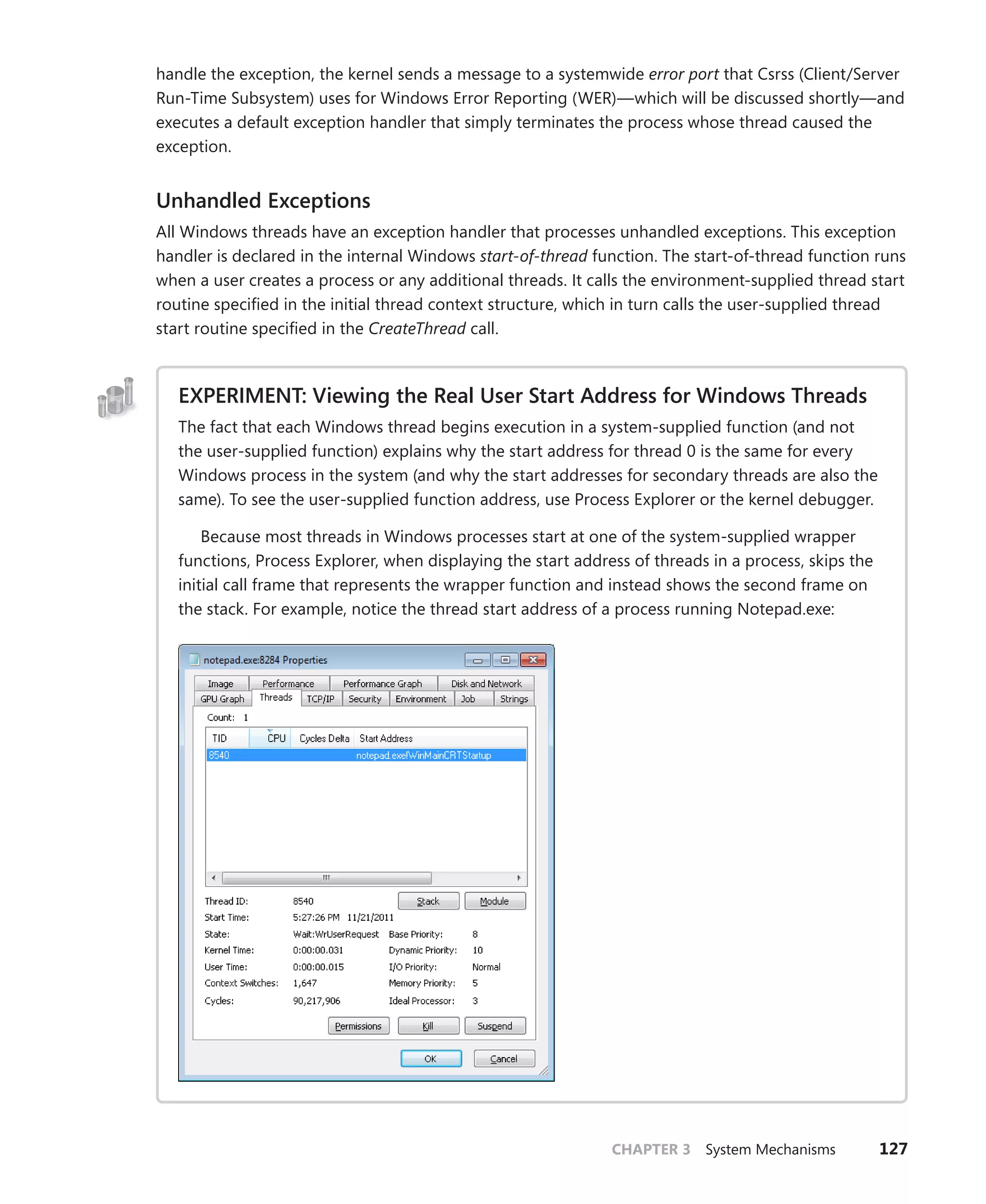 CHAPTER 3 System Mechanisms 127
handle the exception, the kernel sends a message to a systemwide error port that Csrss (Client/Server
Run-Time Subsystem) uses for Windows Error Reporting (WER)—which will be discussed shortly—and
executes a default exception handler that simply terminates the process whose thread caused the
exception.
Unhandled Exceptions
All Windows threads have an exception handler that processes unhandled exceptions. This exception
handler is declared in the internal Windows start-of-thread function. The start-of-thread function runs
when a user creates a process or any additional threads. It calls the environment-supplied thread start
routine specified in the initial thread context structure, which in turn calls the user-supplied thread
start routine specified in the CreateThread call.
EXPERIMENT: Viewing the Real User Start Address for Windows Threads
The fact that each Windows thread begins execution in a system-supplied function (and not
the user-supplied function) explains why the start address for thread 0 is the same for every
Windows process in the system (and why the start addresses for secondary threads are also the
same). To see the user-supplied function address, use Process Explorer or the kernel debugger.
Because most threads in Windows processes start at one of the system-supplied wrapper
functions, Process Explorer, when displaying the start address of threads in a process, skips the
initial call frame that represents the wrapper function and instead shows the second frame on
the stack. For example, notice the thread start address of a process running Notepad.exe:
 