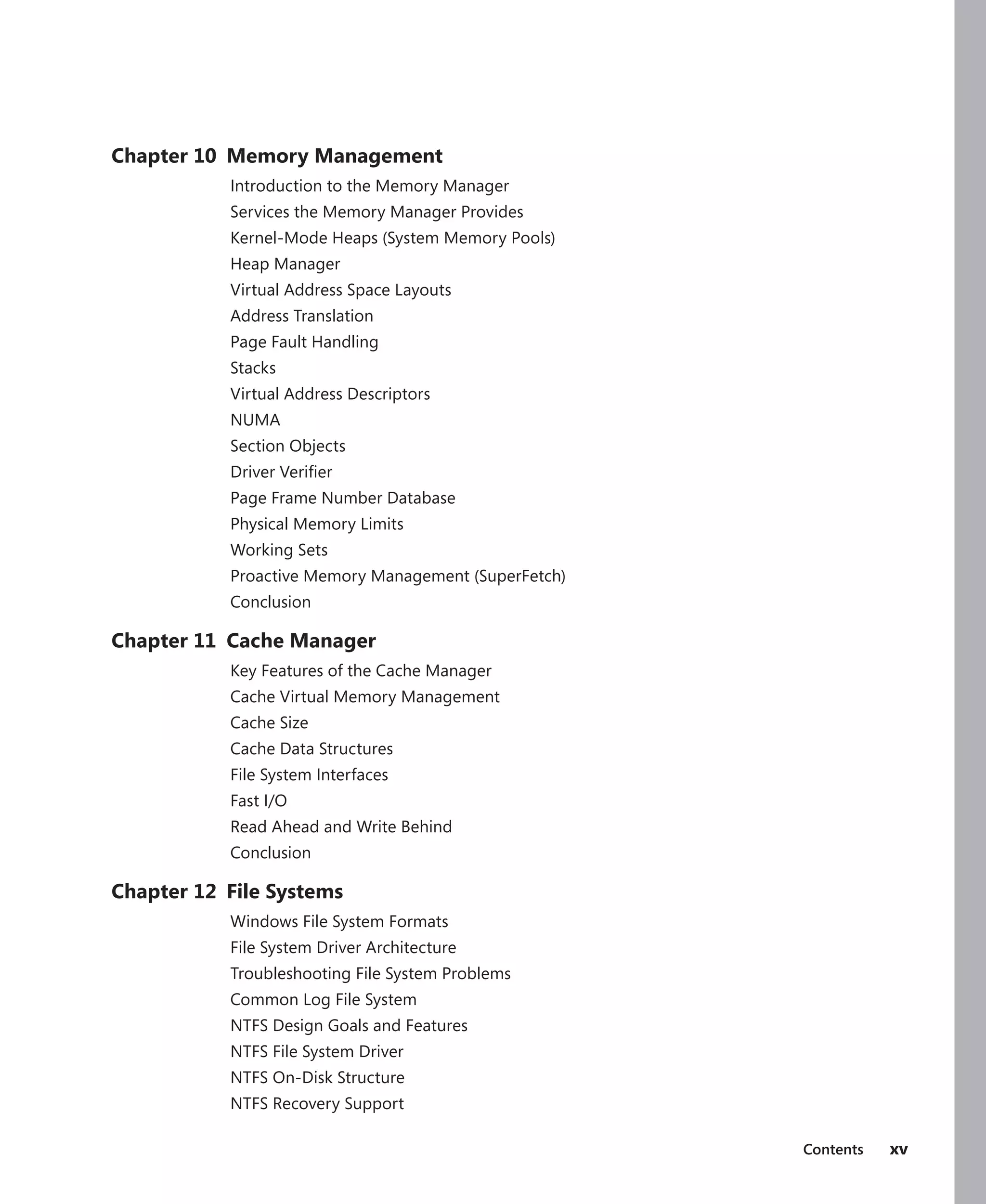 Contents xv
Chapter 10 Memory Management
Introduction to the Memory Manager
Services the Memory Manager Provides
Kernel-Mode Heaps (System Memory Pools)
Heap Manager
Virtual Address Space Layouts
Address Translation
Page Fault Handling
Stacks
Virtual Address Descriptors
NUMA
Section Objects
Driver Verifier
Page Frame Number Database
Physical Memory Limits
Working Sets
Proactive Memory Management (SuperFetch)
Conclusion
Chapter 11 Cache Manager
Key Features of the Cache Manager
Cache Virtual Memory Management
Cache Size
Cache Data Structures
File System Interfaces
Fast I/O
Read Ahead and Write Behind
Conclusion
Chapter 12 File Systems
Windows File System Formats
File System Driver Architecture
Troubleshooting File System Problems
Common Log File System
NTFS Design Goals and Features
NTFS File System Driver
NTFS On-Disk Structure
NTFS Recovery Support
 