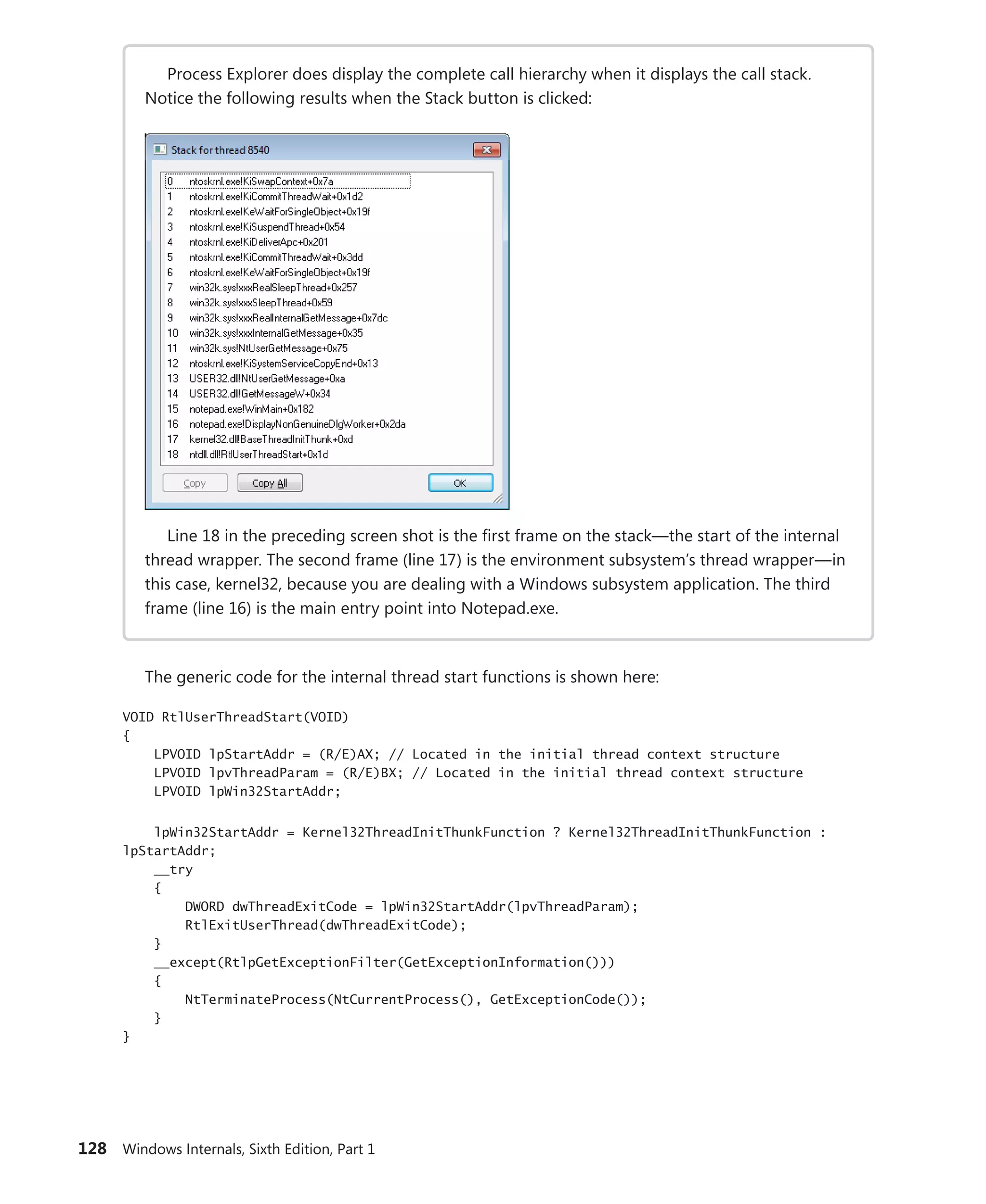 128 Windows Internals, Sixth Edition, Part 1
Process Explorer does display the complete call hierarchy when it displays the call stack.
Notice the following results when the Stack button is clicked:
Line 18 in the preceding screen shot is the first frame on the stack—the start of the internal
thread wrapper. The second frame (line 17) is the environment subsystem’s thread wrapper—in
this case, kernel32, because you are dealing with a Windows subsystem application. The third
frame (line 16) is the main entry point into Notepad.exe.
The generic code for the internal thread start functions is shown here:
VOID RtlUserThreadStart(VOID)
{
LPVOID lpStartAddr = (R/E)AX; // Located in the initial thread context structure
LPVOID lpvThreadParam = (R/E)BX; // Located in the initial thread context structure
LPVOID lpWin32StartAddr;
lpWin32StartAddr = Kernel32ThreadInitThunkFunction ? Kernel32ThreadInitThunkFunction :
lpStartAddr;
__try
{
DWORD dwThreadExitCode = lpWin32StartAddr(lpvThreadParam);
RtlExitUserThread(dwThreadExitCode);
}
__except(RtlpGetExceptionFilter(GetExceptionInformation()))
{
NtTerminateProcess(NtCurrentProcess(), GetExceptionCode());
}
}
 