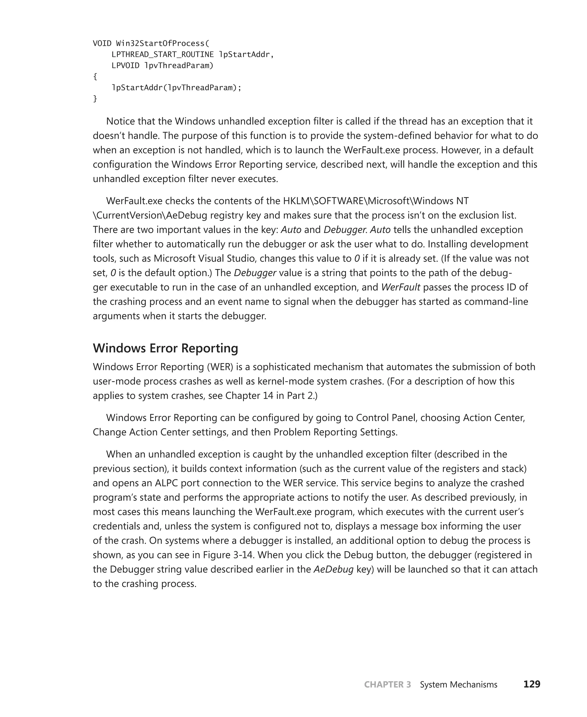 CHAPTER 3 System Mechanisms 129
VOID Win32StartOfProcess(
LPTHREAD_START_ROUTINE lpStartAddr,
LPVOID lpvThreadParam)
{
lpStartAddr(lpvThreadParam);
}
Notice that the Windows unhandled exception filter is called if the thread has an exception that it
doesn’t handle. The purpose of this function is to provide the system-defined behavior for what to do
when an exception is not handled, which is to launch the WerFault.exe process. However, in a default
configuration the Windows Error Reporting service, described next, will handle the exception and this
unhandled exception filter never executes.
WerFault.exe checks the contents of the HKLMSOFTWAREMicrosoftWindows NT
­
CurrentVersionAeDebug registry key and makes sure that the process isn’t on the exclusion list.
There are two important values in the key: Auto and Debugger. Auto tells the unhandled exception
filter whether to automatically run the debugger or ask the user what to do. Installing development
tools, such as Microsoft Visual Studio, changes this value to 0 if it is already set. (If the value was not
set, 0 is the default option.) The Debugger value is a string that points to the path of the debug-
ger executable to run in the case of an unhandled exception, and WerFault passes the process ID of
the crashing process and an event name to signal when the debugger has started as command-line
­
arguments when it starts the debugger.
Windows Error Reporting
Windows Error Reporting (WER) is a sophisticated mechanism that automates the submission of both
user-mode process crashes as well as kernel-mode system crashes. (For a description of how this
­
applies to system crashes, see Chapter 14 in Part 2.)
Windows Error Reporting can be configured by going to Control Panel, choosing Action Center,
Change Action Center settings, and then Problem Reporting Settings.
When an unhandled exception is caught by the unhandled exception filter (described in the
previous section), it builds context information (such as the current value of the registers and stack)
and opens an ALPC port connection to the WER service. This service begins to analyze the crashed
program’s state and performs the appropriate actions to notify the user. As described previously, in
most cases this means launching the WerFault.exe program, which executes with the current user’s
credentials and, unless the system is configured not to, displays a message box informing the user
of the crash. On systems where a debugger is installed, an additional option to debug the process is
shown, as you can see in Figure 3-14. When you click the Debug button, the debugger (registered in
the Debugger string value described earlier in the AeDebug key) will be launched so that it can attach
to the crashing process.
 