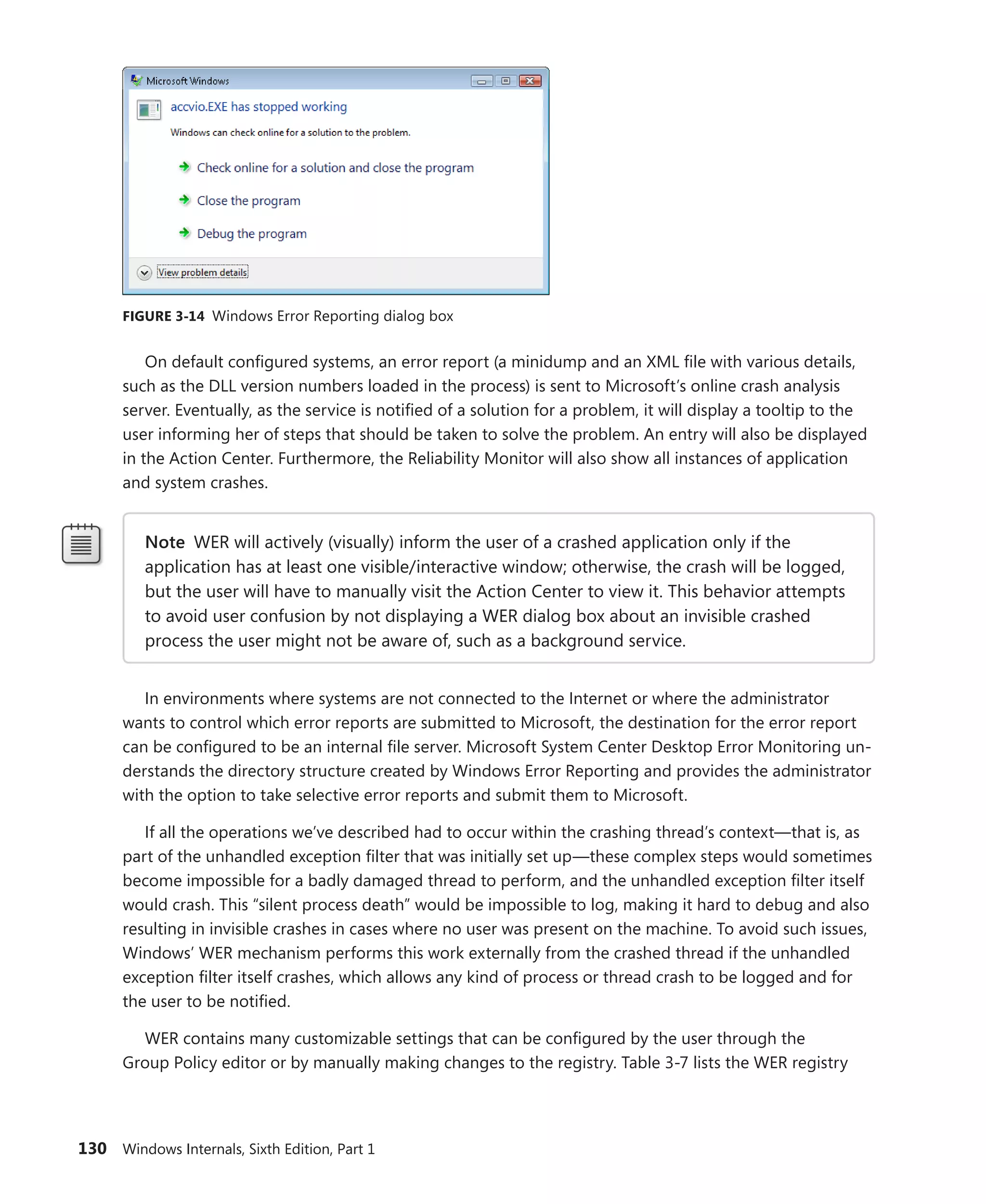 130 Windows Internals, Sixth Edition, Part 1
FIGURE 3-14 Windows Error Reporting dialog box
On default configured systems, an error report (a minidump and an XML file with various details,
such as the DLL version numbers loaded in the process) is sent to Microsoft’s online crash analysis
server. Eventually, as the service is notified of a solution for a problem, it will display a tooltip to the
user informing her of steps that should be taken to solve the problem. An entry will also be displayed
in the Action Center. Furthermore, the Reliability Monitor will also show all instances of application
and system crashes.
Note WER will actively (visually) inform the user of a crashed application only if the
­
application has at least one visible/interactive window; otherwise, the crash will be logged,
but the user will have to manually visit the Action Center to view it. This behavior attempts
to avoid user confusion by not displaying a WER dialog box about an invisible crashed
­
process the user might not be aware of, such as a background service.
In environments where systems are not connected to the Internet or where the administrator
wants to control which error reports are submitted to Microsoft, the destination for the error report
can be configured to be an internal file server. Microsoft System Center Desktop Error Monitoring un-
derstands the directory structure created by Windows Error Reporting and provides the administrator
with the option to take selective error reports and submit them to Microsoft.
If all the operations we’ve described had to occur within the crashing thread’s context—that is, as
part of the unhandled exception filter that was initially set up—these complex steps would sometimes
become impossible for a badly damaged thread to perform, and the unhandled exception filter itself
would crash. This “silent process death” would be impossible to log, making it hard to debug and also
resulting in invisible crashes in cases where no user was present on the machine. To avoid such issues,
Windows’ WER mechanism performs this work externally from the crashed thread if the unhandled
exception filter itself crashes, which allows any kind of process or thread crash to be logged and for
the user to be notified.
WER contains many customizable settings that can be configured by the user through the
Group Policy editor or by manually making changes to the registry. Table 3-7 lists the WER registry
 