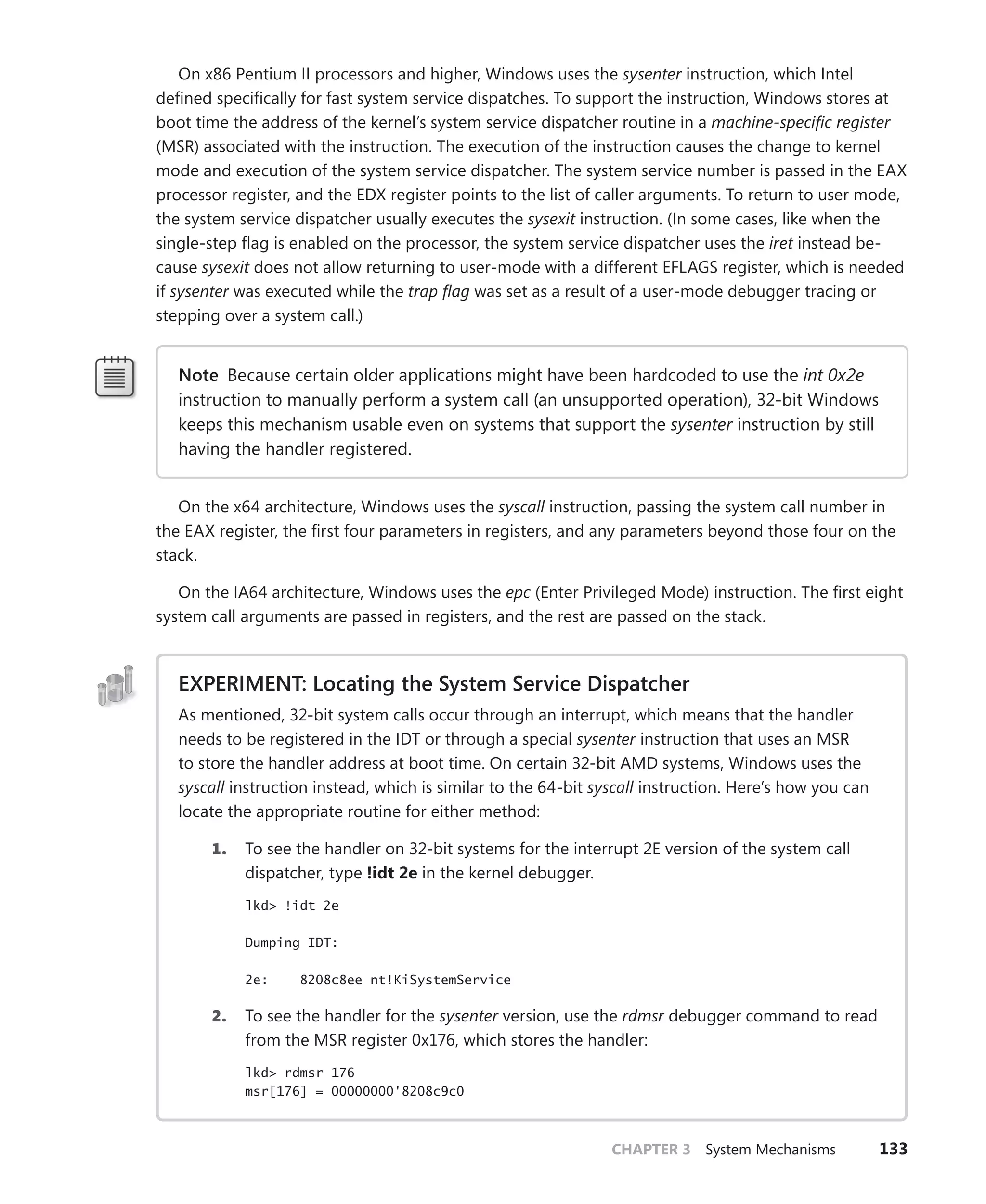 CHAPTER 3 System Mechanisms 133
On x86 Pentium II processors and higher, Windows uses the sysenter instruction, which Intel
defined specifically for fast system service dispatches. To support the instruction, Windows stores at
boot time the address of the kernel’s system service dispatcher routine in a machine-specific register
(MSR) associated with the instruction. The execution of the instruction causes the change to kernel
mode and execution of the system service dispatcher. The system service number is passed in the EAX
processor register, and the EDX register points to the list of caller arguments. To return to user mode,
the system service dispatcher usually executes the sysexit instruction. (In some cases, like when the
single-step flag is enabled on the processor, the system service dispatcher uses the iret instead be-
cause sysexit does not allow returning to user-mode with a different EFLAGS register, which is needed
if sysenter was executed while the trap flag was set as a result of a user-mode debugger tracing or
stepping over a system call.)
Note Because certain older applications might have been hardcoded to use the int 0x2e
instruction to manually perform a system call (an unsupported operation), 32-bit Windows
keeps this mechanism usable even on systems that support the sysenter instruction by still
having the handler registered.
On the x64 architecture, Windows uses the syscall instruction, passing the system call number in
the EAX register, the first four parameters in registers, and any parameters beyond those four on the
stack.
On the IA64 architecture, Windows uses the epc (Enter Privileged Mode) instruction. The first eight
system call arguments are passed in registers, and the rest are passed on the stack.
EXPERIMENT: Locating the System Service Dispatcher
As mentioned, 32-bit system calls occur through an interrupt, which means that the handler
needs to be registered in the IDT or through a special sysenter instruction that uses an MSR
to store the handler address at boot time. On certain 32-bit AMD systems, Windows uses the
syscall instruction instead, which is similar to the 64-bit syscall instruction. Here’s how you can
locate the appropriate routine for either method:
1. To see the handler on 32-bit systems for the interrupt 2E version of the system call
dispatcher, type !idt 2e in the kernel debugger.
lkd> !idt 2e
Dumping IDT:
2e: 8208c8ee nt!KiSystemService
2. To see the handler for the sysenter version, use the rdmsr debugger command to read
from the MSR register 0x176, which stores the handler:
lkd> rdmsr 176
msr[176] = 00000000'8208c9c0
 