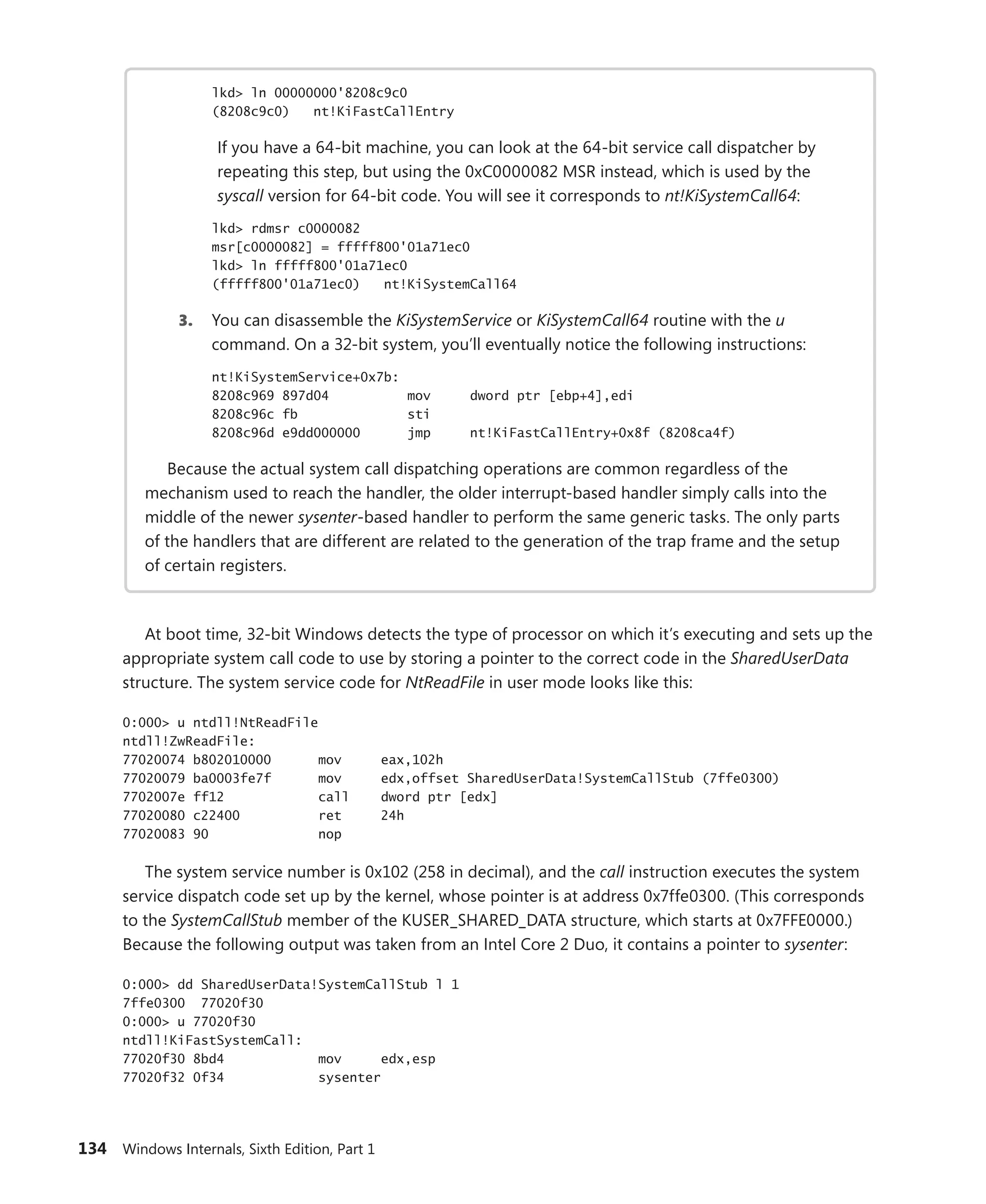 134 Windows Internals, Sixth Edition, Part 1
lkd> ln 00000000'8208c9c0
(8208c9c0) nt!KiFastCallEntry
If you have a 64-bit machine, you can look at the 64-bit service call dispatcher by
­
repeating this step, but using the 0xC0000082 MSR instead, which is used by the
­
syscall version for 64-bit code. You will see it corresponds to nt!KiSystemCall64:
lkd> rdmsr c0000082
msr[c0000082] = fffff800'01a71ec0
lkd> ln fffff800'01a71ec0
(fffff800'01a71ec0) nt!KiSystemCall64
3. You can disassemble the KiSystemService or KiSystemCall64 routine with the u
­
command. On a 32-bit system, you’ll eventually notice the following instructions:
nt!KiSystemService+0x7b:
8208c969 897d04 mov dword ptr [ebp+4],edi
8208c96c fb sti
8208c96d e9dd000000 jmp nt!KiFastCallEntry+0x8f (8208ca4f)
Because the actual system call dispatching operations are common regardless of the
­
mechanism used to reach the handler, the older interrupt-based handler simply calls into the
middle of the newer sysenter-based handler to perform the same generic tasks. The only parts
of the handlers that are different are related to the generation of the trap frame and the setup
of certain registers.
At boot time, 32-bit Windows detects the type of processor on which it’s executing and sets up the
appropriate system call code to use by storing a pointer to the correct code in the SharedUserData
structure. The system service code for NtReadFile in user mode looks like this:
0:000> u ntdll!NtReadFile
ntdll!ZwReadFile:
77020074 b802010000 mov eax,102h
77020079 ba0003fe7f mov edx,offset SharedUserData!SystemCallStub (7ffe0300)
7702007e ff12 call dword ptr [edx]
77020080 c22400 ret 24h
77020083 90 nop
The system service number is 0x102 (258 in decimal), and the call instruction executes the system
service dispatch code set up by the kernel, whose pointer is at address 0x7ffe0300. (This corresponds
to the SystemCallStub member of the KUSER_SHARED_DATA structure, which starts at 0x7FFE0000.)
Because the following output was taken from an Intel Core 2 Duo, it contains a pointer to sysenter:
0:000> dd SharedUserData!SystemCallStub l 1
7ffe0300 77020f30
0:000> u 77020f30
ntdll!KiFastSystemCall:
77020f30 8bd4 mov edx,esp
77020f32 0f34 sysenter
 