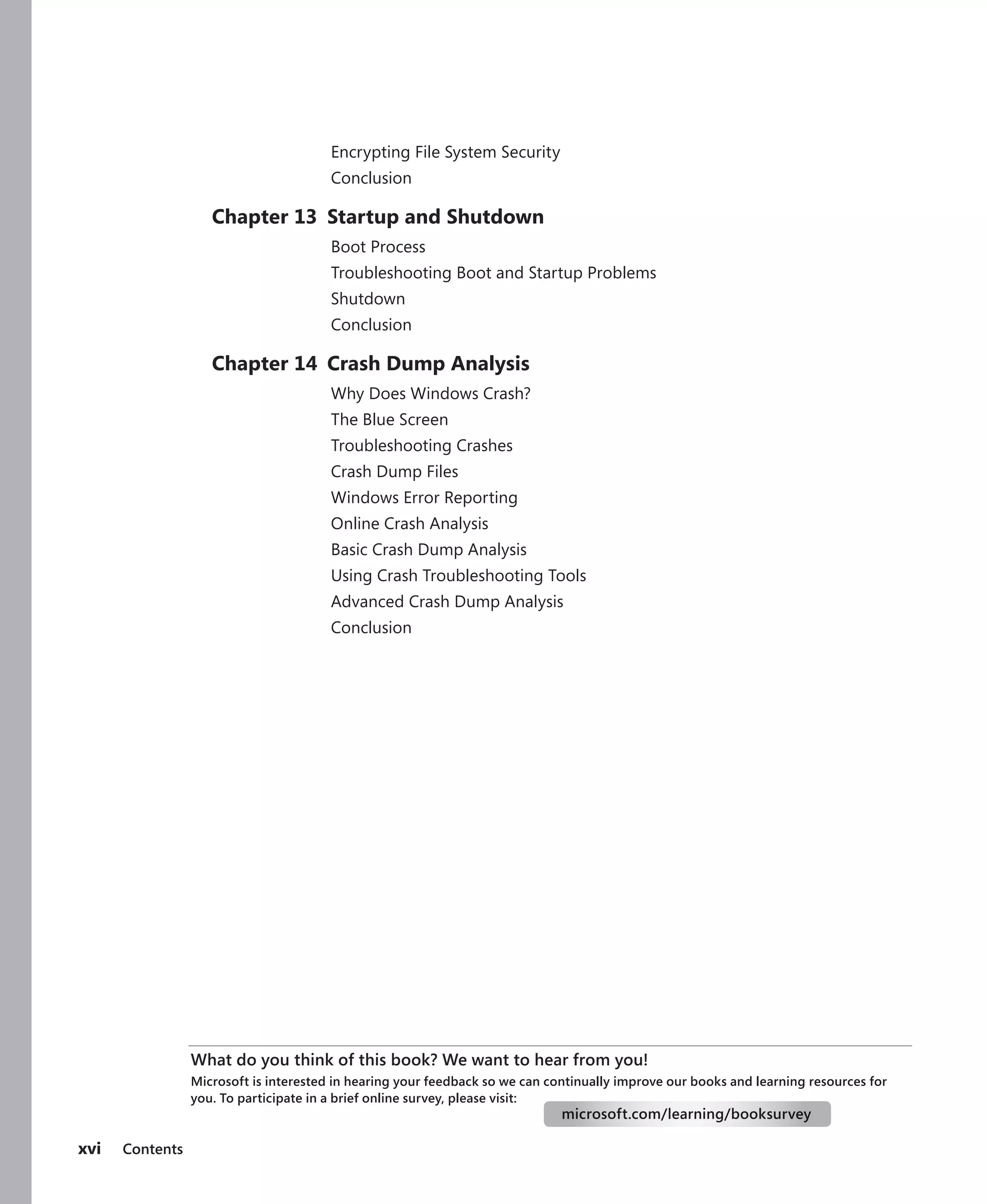 xvi Contents
Encrypting File System Security
Conclusion
Chapter 13 Startup and Shutdown
Boot Process
Troubleshooting Boot and Startup Problems
Shutdown
Conclusion
Chapter 14 Crash Dump Analysis
Why Does Windows Crash?
The Blue Screen
Troubleshooting Crashes
Crash Dump Files
Windows Error Reporting
Online Crash Analysis
Basic Crash Dump Analysis
Using Crash Troubleshooting Tools
Advanced Crash Dump Analysis
Conclusion
What do you think of this book? We want to hear from you!
Microsoft is interested in hearing your feedback so we can continually improve our books and learning resources for
you. To participate in a brief online survey, please visit:
microsoft.com/learning/booksurvey
 