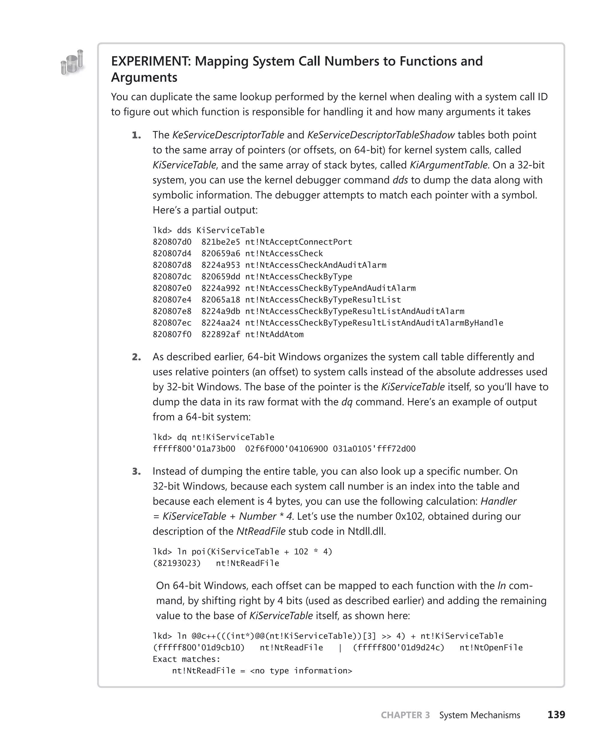 CHAPTER 3 System Mechanisms 139
EXPERIMENT: Mapping System Call Numbers to Functions and
Arguments
You can duplicate the same lookup performed by the kernel when dealing with a system call ID
to figure out which function is responsible for handling it and how many arguments it takes
1. The KeServiceDescriptorTable and KeServiceDescriptorTableShadow tables both point
to the same array of pointers (or offsets, on 64-bit) for kernel system calls, called
­
KiServiceTable, and the same array of stack bytes, called KiArgumentTable. On a 32-bit
system, you can use the kernel debugger command dds to dump the data along with
symbolic information. The debugger attempts to match each pointer with a symbol.
Here’s a partial output:
lkd> dds KiServiceTable
820807d0 821be2e5 nt!NtAcceptConnectPort
820807d4 820659a6 nt!NtAccessCheck
820807d8 8224a953 nt!NtAccessCheckAndAuditAlarm
820807dc 820659dd nt!NtAccessCheckByType
820807e0 8224a992 nt!NtAccessCheckByTypeAndAuditAlarm
820807e4 82065a18 nt!NtAccessCheckByTypeResultList
820807e8 8224a9db nt!NtAccessCheckByTypeResultListAndAuditAlarm
820807ec 8224aa24 nt!NtAccessCheckByTypeResultListAndAuditAlarmByHandle
820807f0 822892af nt!NtAddAtom
2. As described earlier, 64-bit Windows organizes the system call table differently and
uses relative pointers (an offset) to system calls instead of the absolute addresses used
by 32-bit Windows. The base of the pointer is the KiServiceTable itself, so you’ll have to
dump the data in its raw format with the dq command. Here’s an example of output
from a 64-bit system:
lkd> dq nt!KiServiceTable
fffff800'01a73b00 02f6f000'04106900 031a0105'fff72d00
3. Instead of dumping the entire table, you can also look up a specific number. On
32-bit Windows, because each system call number is an index into the table and
because each element is 4 bytes, you can use the following calculation: Handler
= ­
KiServiceTable + Number * 4. Let’s use the number 0x102, obtained during our
­
description of the NtReadFile stub code in Ntdll.dll.
lkd> ln poi(KiServiceTable + 102 * 4)
(82193023) nt!NtReadFile
On 64-bit Windows, each offset can be mapped to each function with the ln com-
mand, by shifting right by 4 bits (used as described earlier) and adding the remaining
value to the base of KiServiceTable itself, as shown here:
lkd> ln @@c++(((int*)@@(nt!KiServiceTable))[3] >> 4) + nt!KiServiceTable
(fffff800'01d9cb10) nt!NtReadFile | (fffff800'01d9d24c) nt!NtOpenFile
Exact matches:
nt!NtReadFile = <no type information>
 