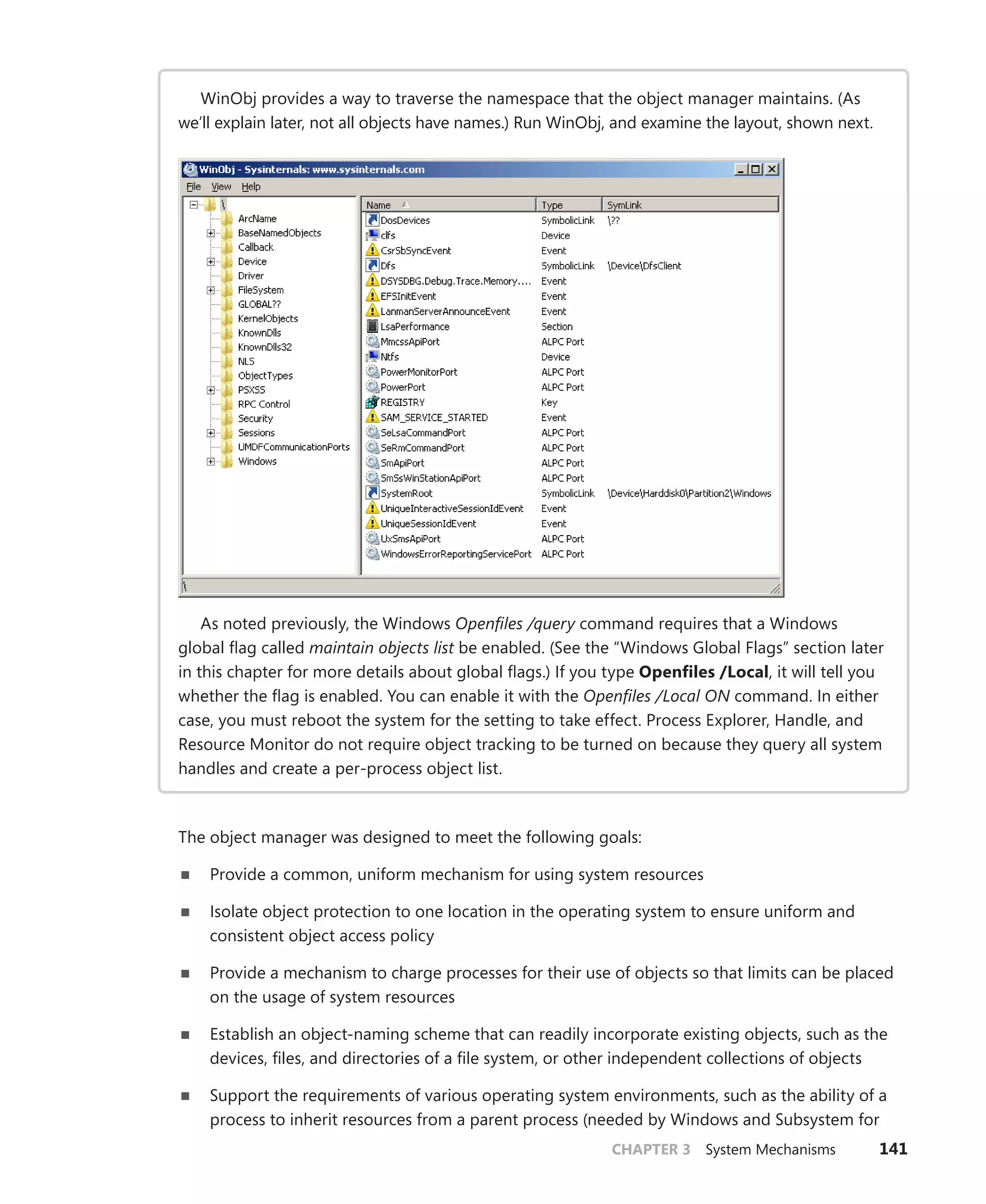 CHAPTER 3 System Mechanisms 141
WinObj provides a way to traverse the namespace that the object manager maintains. (As
we’ll explain later, not all objects have names.) Run WinObj, and examine the layout, shown next.
As noted previously, the Windows Openfiles /query command requires that a Windows
global flag called maintain objects list be enabled. (See the “Windows Global Flags” section later
in this chapter for more details about global flags.) If you type Openfiles /Local, it will tell you
whether the flag is enabled. You can enable it with the Openfiles /Local ON command. In either
case, you must reboot the system for the setting to take effect. Process Explorer, Handle, and
Resource Monitor do not require object tracking to be turned on because they query all system
handles and create a per-process object list.
The object manager was designed to meet the following goals:
■
■ Provide a common, uniform mechanism for using system resources
■
■ Isolate object protection to one location in the operating system to ensure uniform and
­
consistent object access policy
■
■ Provide a mechanism to charge processes for their use of objects so that limits can be placed
on the usage of system resources
■
■ Establish an object-naming scheme that can readily incorporate existing objects, such as the
devices, files, and directories of a file system, or other independent collections of objects
■
■ Support the requirements of various operating system environments, such as the ability of a
process to inherit resources from a parent process (needed by Windows and Subsystem for
 