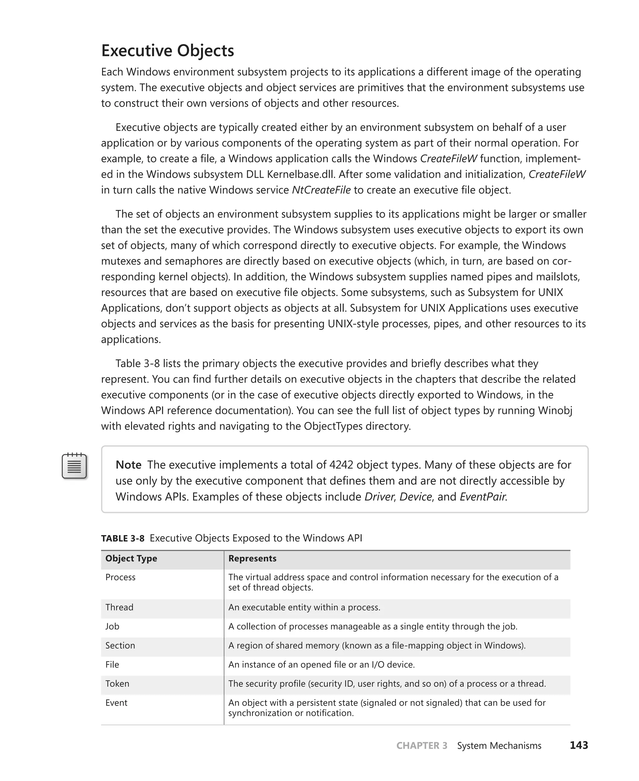 CHAPTER 3 System Mechanisms 143
Executive Objects
Each Windows environment subsystem projects to its applications a different image of the operating
system. The executive objects and object services are primitives that the environment subsystems use
to construct their own versions of objects and other resources.
Executive objects are typically created either by an environment subsystem on behalf of a user
application or by various components of the operating system as part of their normal operation. For
example, to create a file, a Windows application calls the Windows CreateFileW function, implement-
ed in the Windows subsystem DLL Kernelbase.dll. After some validation and initialization, CreateFileW
in turn calls the native Windows service NtCreateFile to create an executive file object.
The set of objects an environment subsystem supplies to its applications might be larger or smaller
than the set the executive provides. The Windows subsystem uses executive objects to export its own
set of objects, many of which correspond directly to executive objects. For example, the Windows
mutexes and semaphores are directly based on executive objects (which, in turn, are based on cor-
responding kernel objects). In addition, the Windows subsystem supplies named pipes and mailslots,
resources that are based on executive file objects. Some subsystems, such as Subsystem for UNIX
Applications, don’t support objects as objects at all. Subsystem for UNIX Applications uses executive
objects and services as the basis for presenting UNIX-style processes, pipes, and other resources to its
applications.
Table 3-8 lists the primary objects the executive provides and briefly describes what they
­
represent. You can find further details on executive objects in the chapters that describe the related
executive components (or in the case of executive objects directly exported to Windows, in the
­
Windows API reference documentation). You can see the full list of object types by running Winobj
with elevated rights and navigating to the ObjectTypes directory.
Note The executive implements a total of 4242 object types. Many of these objects are for
use only by the executive component that defines them and are not directly accessible by
Windows APIs. Examples of these objects include Driver, Device, and EventPair.
TABLE 3-8 Executive Objects Exposed to the Windows API
Object Type Represents
Process The virtual address space and control information necessary for the execution of a
set of thread objects.
Thread An executable entity within a process.
Job A collection of processes manageable as a single entity through the job.
Section A region of shared memory (known as a file-mapping object in Windows).
File An instance of an opened file or an I/O device.
Token The security profile (security ID, user rights, and so on) of a process or a thread.
Event An object with a persistent state (signaled or not signaled) that can be used for
synchronization or notification.
 