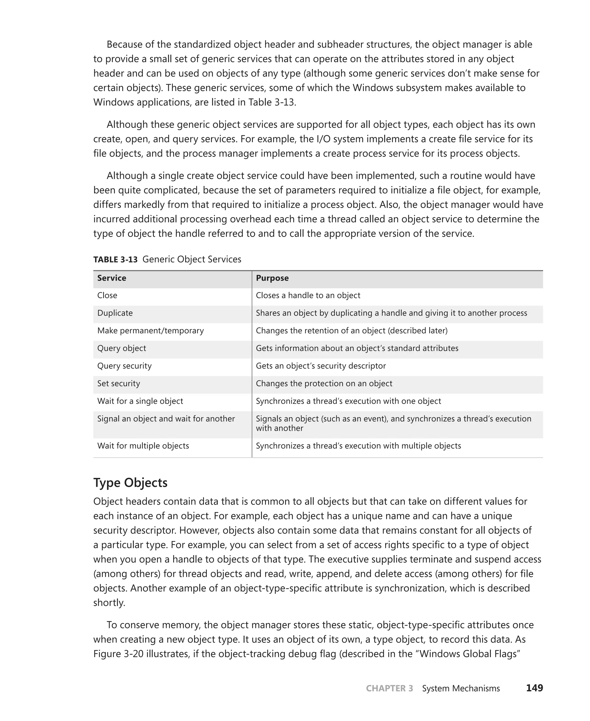 CHAPTER 3 System Mechanisms 149
Because of the standardized object header and subheader structures, the object manager is able
to provide a small set of generic services that can operate on the attributes stored in any object
header and can be used on objects of any type (although some generic services don’t make sense for
certain objects). These generic services, some of which the Windows subsystem makes available to
Windows applications, are listed in Table 3-13.
Although these generic object services are supported for all object types, each object has its own
create, open, and query services. For example, the I/O system implements a create file service for its
file objects, and the process manager implements a create process service for its process objects.
Although a single create object service could have been implemented, such a routine would have
been quite complicated, because the set of parameters required to initialize a file object, for example,
differs markedly from that required to initialize a process object. Also, the object manager would have
incurred additional processing overhead each time a thread called an object service to determine the
type of object the handle referred to and to call the appropriate version of the service.
TABLE 3-13 Generic Object Services
Service Purpose
Close Closes a handle to an object
Duplicate Shares an object by duplicating a handle and giving it to another process
Make permanent/temporary Changes the retention of an object (described later)
Query object Gets information about an object’s standard attributes
Query security Gets an object’s security descriptor
Set security Changes the protection on an object
Wait for a single object Synchronizes a thread’s execution with one object
Signal an object and wait for another Signals an object (such as an event), and synchronizes a thread’s execution
with another
Wait for multiple objects Synchronizes a thread’s execution with multiple objects
Type Objects
Object headers contain data that is common to all objects but that can take on different values for
each instance of an object. For example, each object has a unique name and can have a unique
security descriptor. However, objects also contain some data that remains constant for all objects of
a particular type. For example, you can select from a set of access rights specific to a type of object
when you open a handle to objects of that type. The executive supplies terminate and suspend access
(among others) for thread objects and read, write, append, and delete access (among others) for file
objects. Another example of an object-type-specific attribute is synchronization, which is described
shortly.
To conserve memory, the object manager stores these static, object-type-specific attributes once
when creating a new object type. It uses an object of its own, a type object, to record this data. As
Figure 3-20 illustrates, if the object-tracking debug flag (described in the “Windows Global Flags”
 