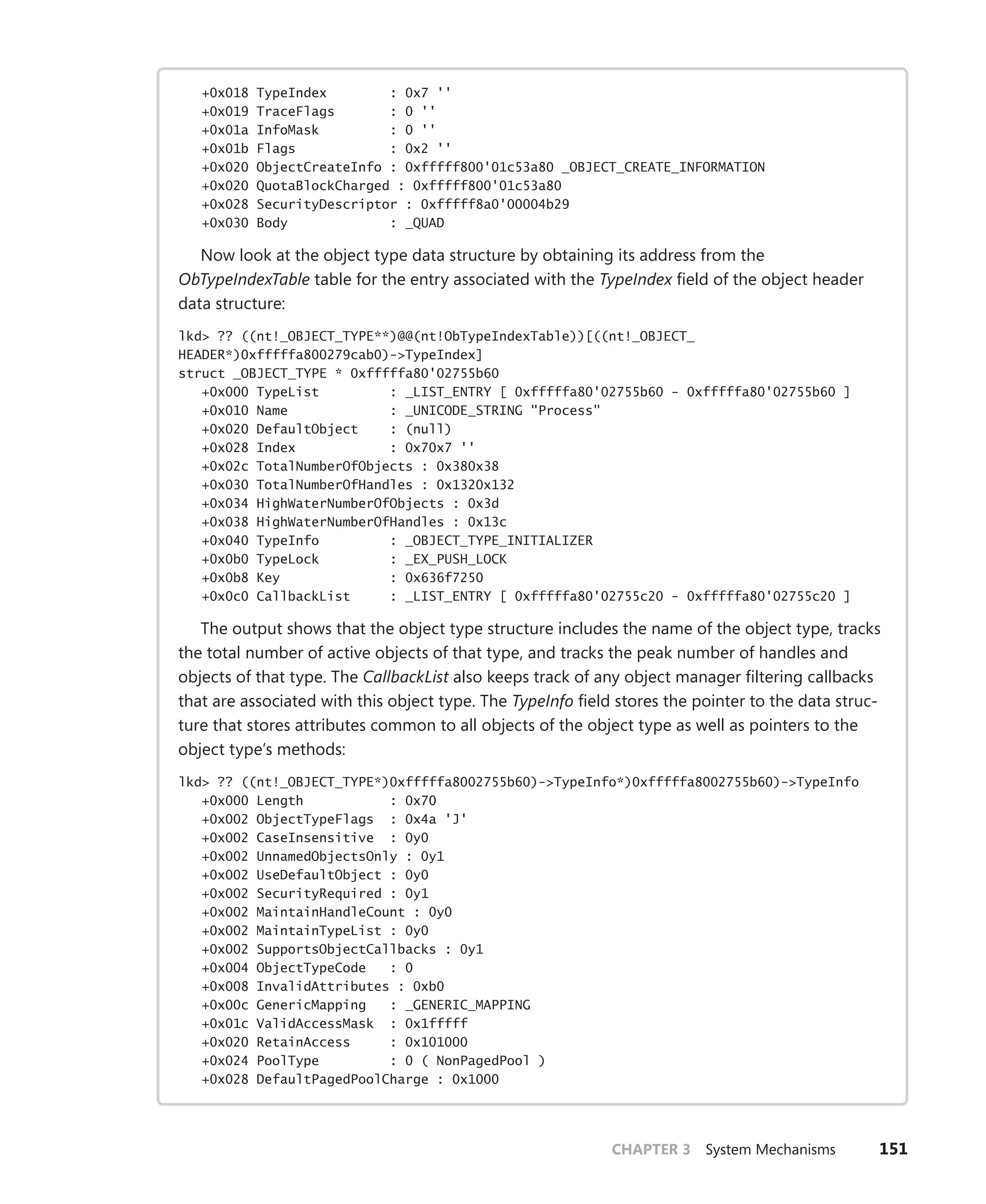 CHAPTER 3 System Mechanisms 151
+0x018 TypeIndex : 0x7 ''
+0x019 TraceFlags : 0 ''
+0x01a InfoMask : 0 ''
+0x01b Flags : 0x2 ''
+0x020 ObjectCreateInfo : 0xfffff800'01c53a80 _OBJECT_CREATE_INFORMATION
+0x020 QuotaBlockCharged : 0xfffff800'01c53a80
+0x028 SecurityDescriptor : 0xfffff8a0'00004b29
+0x030 Body : _QUAD
Now look at the object type data structure by obtaining its address from the
­
ObTypeIndexTable table for the entry associated with the TypeIndex field of the object header
data structure:
lkd> ?? ((nt!_OBJECT_TYPE**)@@(nt!ObTypeIndexTable))[((nt!_OBJECT_
HEADER*)0xfffffa800279cab0)->TypeIndex]
struct _OBJECT_TYPE * 0xfffffa80'02755b60
+0x000 TypeList : _LIST_ENTRY [ 0xfffffa80'02755b60 - 0xfffffa80'02755b60 ]
+0x010 Name : _UNICODE_STRING "Process"
+0x020 DefaultObject : (null)
+0x028 Index : 0x70x7 ''
+0x02c TotalNumberOfObjects : 0x380x38
+0x030 TotalNumberOfHandles : 0x1320x132
+0x034 HighWaterNumberOfObjects : 0x3d
+0x038 HighWaterNumberOfHandles : 0x13c
+0x040 TypeInfo : _OBJECT_TYPE_INITIALIZER
+0x0b0 TypeLock : _EX_PUSH_LOCK
+0x0b8 Key : 0x636f7250
+0x0c0 CallbackList : _LIST_ENTRY [ 0xfffffa80'02755c20 - 0xfffffa80'02755c20 ]
The output shows that the object type structure includes the name of the object type, tracks
the total number of active objects of that type, and tracks the peak number of handles and
objects of that type. The CallbackList also keeps track of any object manager filtering callbacks
that are associated with this object type. The TypeInfo field stores the pointer to the data struc-
ture that stores attributes common to all objects of the object type as well as pointers to the
object type’s methods:
lkd> ?? ((nt!_OBJECT_TYPE*)0xfffffa8002755b60)->TypeInfo*)0xfffffa8002755b60)->TypeInfo
+0x000 Length : 0x70
+0x002 ObjectTypeFlags : 0x4a 'J'
+0x002 CaseInsensitive : 0y0
+0x002 UnnamedObjectsOnly : 0y1
+0x002 UseDefaultObject : 0y0
+0x002 SecurityRequired : 0y1
+0x002 MaintainHandleCount : 0y0
+0x002 MaintainTypeList : 0y0
+0x002 SupportsObjectCallbacks : 0y1
+0x004 ObjectTypeCode : 0
+0x008 InvalidAttributes : 0xb0
+0x00c GenericMapping : _GENERIC_MAPPING
+0x01c ValidAccessMask : 0x1fffff
+0x020 RetainAccess : 0x101000
+0x024 PoolType : 0 ( NonPagedPool )
+0x028 DefaultPagedPoolCharge : 0x1000
 