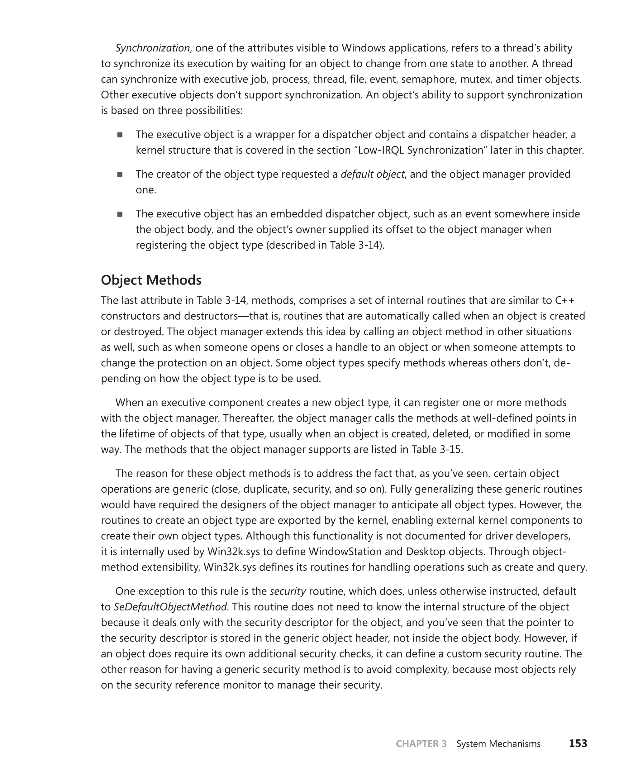 CHAPTER 3 System Mechanisms 153
Synchronization, one of the attributes visible to Windows applications, refers to a thread’s ability
to synchronize its execution by waiting for an object to change from one state to another. A thread
can synchronize with executive job, process, thread, file, event, semaphore, mutex, and timer objects.
Other executive objects don’t support synchronization. An object’s ability to support synchronization
is based on three possibilities:
■
■ The executive object is a wrapper for a dispatcher object and contains a dispatcher header, a
kernel structure that is covered in the section “Low-IRQL Synchronization” later in this chapter.
■
■ The creator of the object type requested a default object, and the object manager provided
one.
■
■ The executive object has an embedded dispatcher object, such as an event somewhere inside
the object body, and the object’s owner supplied its offset to the object manager when
­
registering the object type (described in Table 3-14).
Object Methods
The last attribute in Table 3-14, methods, comprises a set of internal routines that are similar to C++
constructors and destructors—that is, routines that are automatically called when an object is created
or destroyed. The object manager extends this idea by calling an object method in other situations
as well, such as when someone opens or closes a handle to an object or when someone attempts to
change the protection on an object. Some object types specify methods whereas others don’t, de-
pending on how the object type is to be used.
When an executive component creates a new object type, it can register one or more methods
with the object manager. Thereafter, the object manager calls the methods at well-defined points in
the lifetime of objects of that type, usually when an object is created, deleted, or modified in some
way. The methods that the object manager supports are listed in Table 3-15.
The reason for these object methods is to address the fact that, as you’ve seen, certain object
operations are generic (close, duplicate, security, and so on). Fully generalizing these generic routines
would have required the designers of the object manager to anticipate all object types. However, the
routines to create an object type are exported by the kernel, enabling external kernel components to
create their own object types. Although this functionality is not documented for driver developers,
it is internally used by Win32k.sys to define WindowStation and Desktop objects. Through object-­
method extensibility, Win32k.sys defines its routines for handling operations such as create and query.
One exception to this rule is the security routine, which does, unless otherwise instructed, default
to SeDefaultObjectMethod. This routine does not need to know the internal structure of the object
because it deals only with the security descriptor for the object, and you’ve seen that the pointer to
the security descriptor is stored in the generic object header, not inside the object body. However, if
an object does require its own additional security checks, it can define a custom security routine. The
other reason for having a generic security method is to avoid complexity, because most objects rely
on the security reference monitor to manage their security.
 