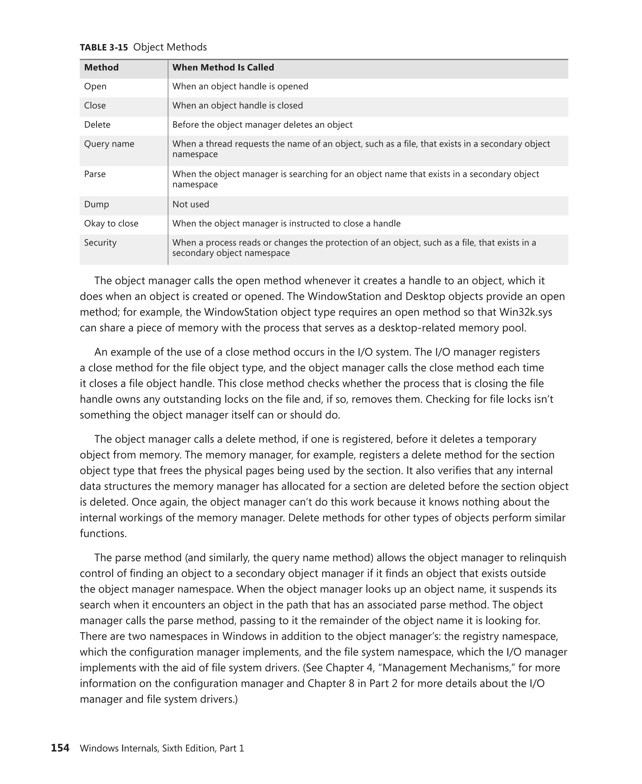 154 Windows Internals, Sixth Edition, Part 1
TABLE 3-15 Object Methods
Method When Method Is Called
Open When an object handle is opened
Close When an object handle is closed
Delete Before the object manager deletes an object
Query name When a thread requests the name of an object, such as a file, that exists in a secondary object
namespace
Parse When the object manager is searching for an object name that exists in a secondary object
namespace
Dump Not used
Okay to close When the object manager is instructed to close a handle
Security When a process reads or changes the protection of an object, such as a file, that exists in a
­
secondary object namespace
The object manager calls the open method whenever it creates a handle to an object, which it
does when an object is created or opened. The WindowStation and Desktop objects provide an open
method; for example, the WindowStation object type requires an open method so that Win32k.sys
can share a piece of memory with the process that serves as a desktop-related memory pool.
An example of the use of a close method occurs in the I/O system. The I/O manager registers
a close method for the file object type, and the object manager calls the close method each time
it closes a file object handle. This close method checks whether the process that is closing the file
handle owns any outstanding locks on the file and, if so, removes them. Checking for file locks isn’t
something the object manager itself can or should do.
The object manager calls a delete method, if one is registered, before it deletes a temporary
object from memory. The memory manager, for example, registers a delete method for the section
object type that frees the physical pages being used by the section. It also verifies that any internal
data structures the memory manager has allocated for a section are deleted before the section object
is deleted. Once again, the object manager can’t do this work because it knows nothing about the
internal workings of the memory manager. Delete methods for other types of objects perform similar
functions.
The parse method (and similarly, the query name method) allows the object manager to relinquish
control of finding an object to a secondary object manager if it finds an object that exists outside
the object manager namespace. When the object manager looks up an object name, it suspends its
search when it encounters an object in the path that has an associated parse method. The object
manager calls the parse method, passing to it the remainder of the object name it is looking for.
There are two namespaces in Windows in addition to the object manager’s: the registry namespace,
which the configuration manager implements, and the file system namespace, which the I/O manager
implements with the aid of file system drivers. (See Chapter 4, “Management Mechanisms,” for more
information on the configuration manager and Chapter 8 in Part 2 for more details about the I/O
manager and file system drivers.)
 