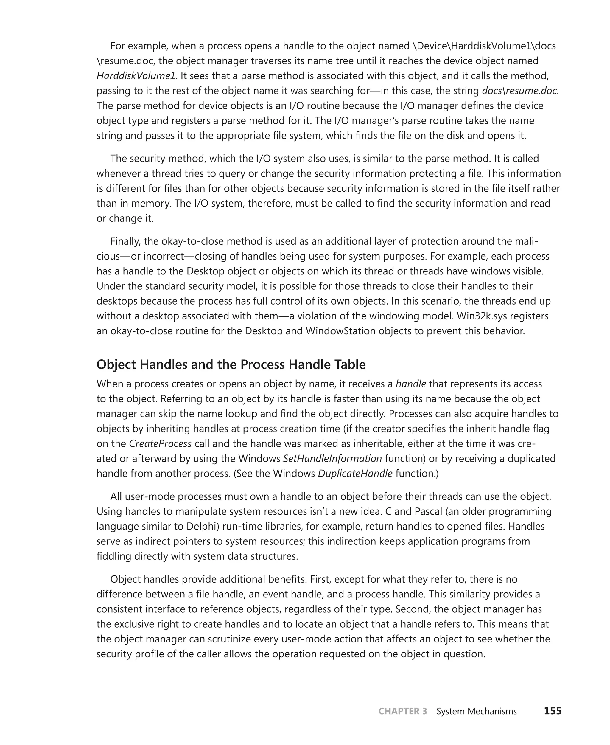 CHAPTER 3 System Mechanisms 155
For example, when a process opens a handle to the object named DeviceHarddiskVolume1docs
resume.doc, the object manager traverses its name tree until it reaches the device object named
HarddiskVolume1. It sees that a parse method is associated with this object, and it calls the method,
passing to it the rest of the object name it was searching for—in this case, the string docsresume.doc.
The parse method for device objects is an I/O routine because the I/O manager defines the device
object type and registers a parse method for it. The I/O manager’s parse routine takes the name
string and passes it to the appropriate file system, which finds the file on the disk and opens it.
The security method, which the I/O system also uses, is similar to the parse method. It is called
whenever a thread tries to query or change the security information protecting a file. This information
is different for files than for other objects because security information is stored in the file itself rather
than in memory. The I/O system, therefore, must be called to find the security information and read
or change it.
Finally, the okay-to-close method is used as an additional layer of protection around the mali-
cious—or incorrect—closing of handles being used for system purposes. For example, each process
has a handle to the Desktop object or objects on which its thread or threads have windows visible.
Under the standard security model, it is possible for those threads to close their handles to their
desktops because the process has full control of its own objects. In this scenario, the threads end up
without a desktop associated with them—a violation of the windowing model. Win32k.sys registers
an okay-to-close routine for the Desktop and WindowStation objects to prevent this behavior.
Object Handles and the Process Handle Table
When a process creates or opens an object by name, it receives a handle that represents its access
to the object. Referring to an object by its handle is faster than using its name because the object
manager can skip the name lookup and find the object directly. Processes can also acquire handles to
objects by inheriting handles at process creation time (if the creator specifies the inherit handle flag
on the CreateProcess call and the handle was marked as inheritable, either at the time it was cre-
ated or afterward by using the Windows SetHandleInformation function) or by receiving a duplicated
handle from another process. (See the Windows DuplicateHandle function.)
All user-mode processes must own a handle to an object before their threads can use the object.
Using handles to manipulate system resources isn’t a new idea. C and Pascal (an older programming
language similar to Delphi) run-time libraries, for example, return handles to opened files. Handles
serve as indirect pointers to system resources; this indirection keeps application programs from
­
fiddling directly with system data structures.
Object handles provide additional benefits. First, except for what they refer to, there is no
­
difference between a file handle, an event handle, and a process handle. This similarity provides a
consistent interface to reference objects, regardless of their type. Second, the object manager has
the exclusive right to create handles and to locate an object that a handle refers to. This means that
the object manager can scrutinize every user-mode action that affects an object to see whether the
security profile of the caller allows the operation requested on the object in question.
 