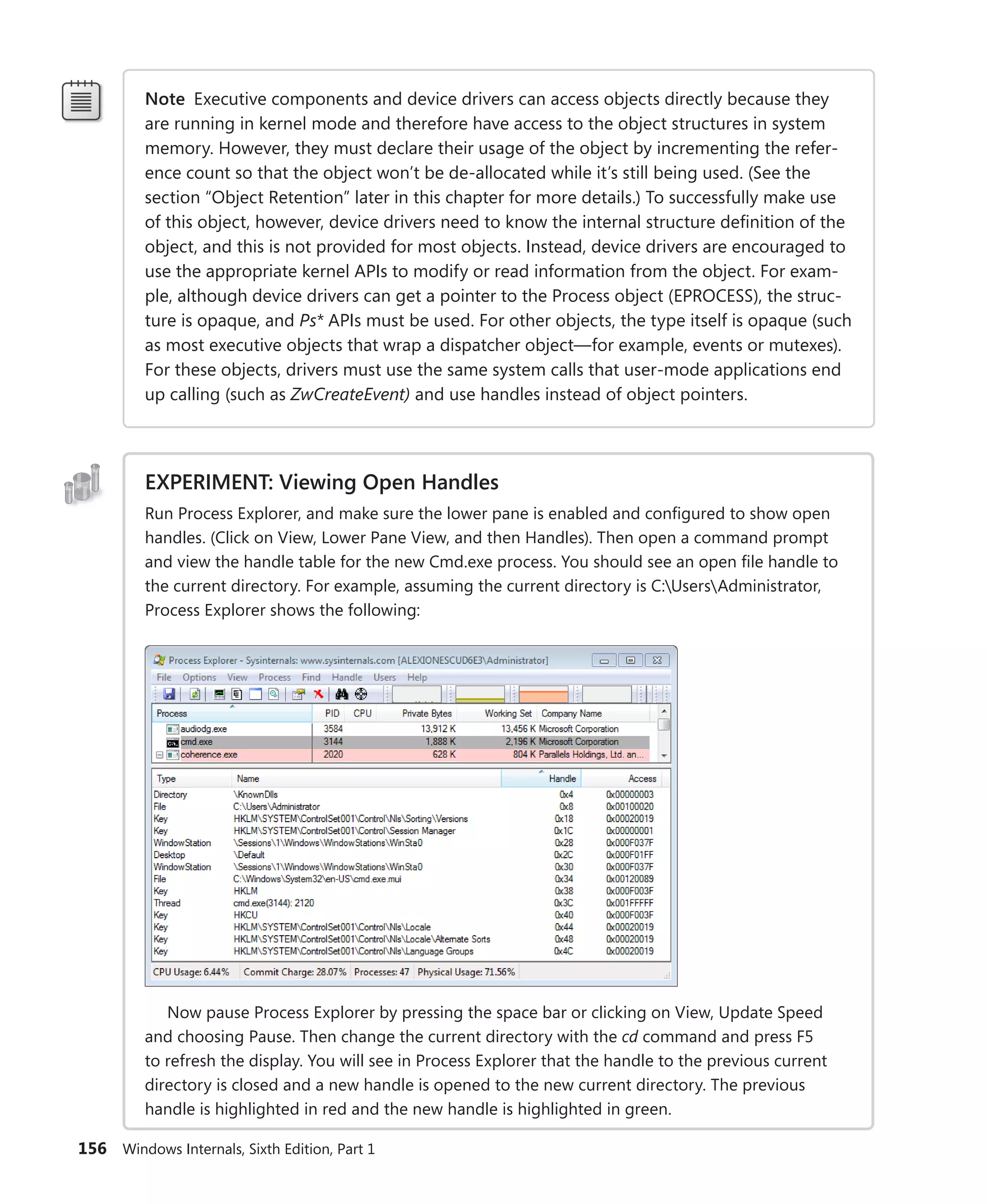 156 Windows Internals, Sixth Edition, Part 1
Note Executive components and device drivers can access objects directly because they
are running in kernel mode and therefore have access to the object structures in system
memory. However, they must declare their usage of the object by incrementing the refer-
ence count so that the object won’t be de-allocated while it’s still being used. (See the
section “Object Retention” later in this chapter for more details.) To successfully make use
of this object, however, device drivers need to know the internal structure definition of the
object, and this is not provided for most objects. Instead, device drivers are encouraged to
use the appropriate kernel APIs to modify or read information from the object. For exam-
ple, although device drivers can get a pointer to the Process object (EPROCESS), the struc-
ture is opaque, and Ps* APIs must be used. For other objects, the type itself is opaque (such
as most executive objects that wrap a dispatcher object—for example, events or mutexes).
For these objects, drivers must use the same system calls that user-mode applications end
up calling (such as ZwCreateEvent) and use handles instead of object pointers.
EXPERIMENT: Viewing Open Handles
Run Process Explorer, and make sure the lower pane is enabled and configured to show open
handles. (Click on View, Lower Pane View, and then Handles). Then open a command prompt
and view the handle table for the new Cmd.exe process. You should see an open file handle to
the current directory. For example, assuming the current directory is C:UsersAdministrator,
Process Explorer shows the following:
Now pause Process Explorer by pressing the space bar or clicking on View, Update Speed
and choosing Pause. Then change the current directory with the cd command and press F5
to refresh the display. You will see in Process Explorer that the handle to the previous current
­
directory is closed and a new handle is opened to the new current directory. The previous
handle is highlighted in red and the new handle is highlighted in green.
 