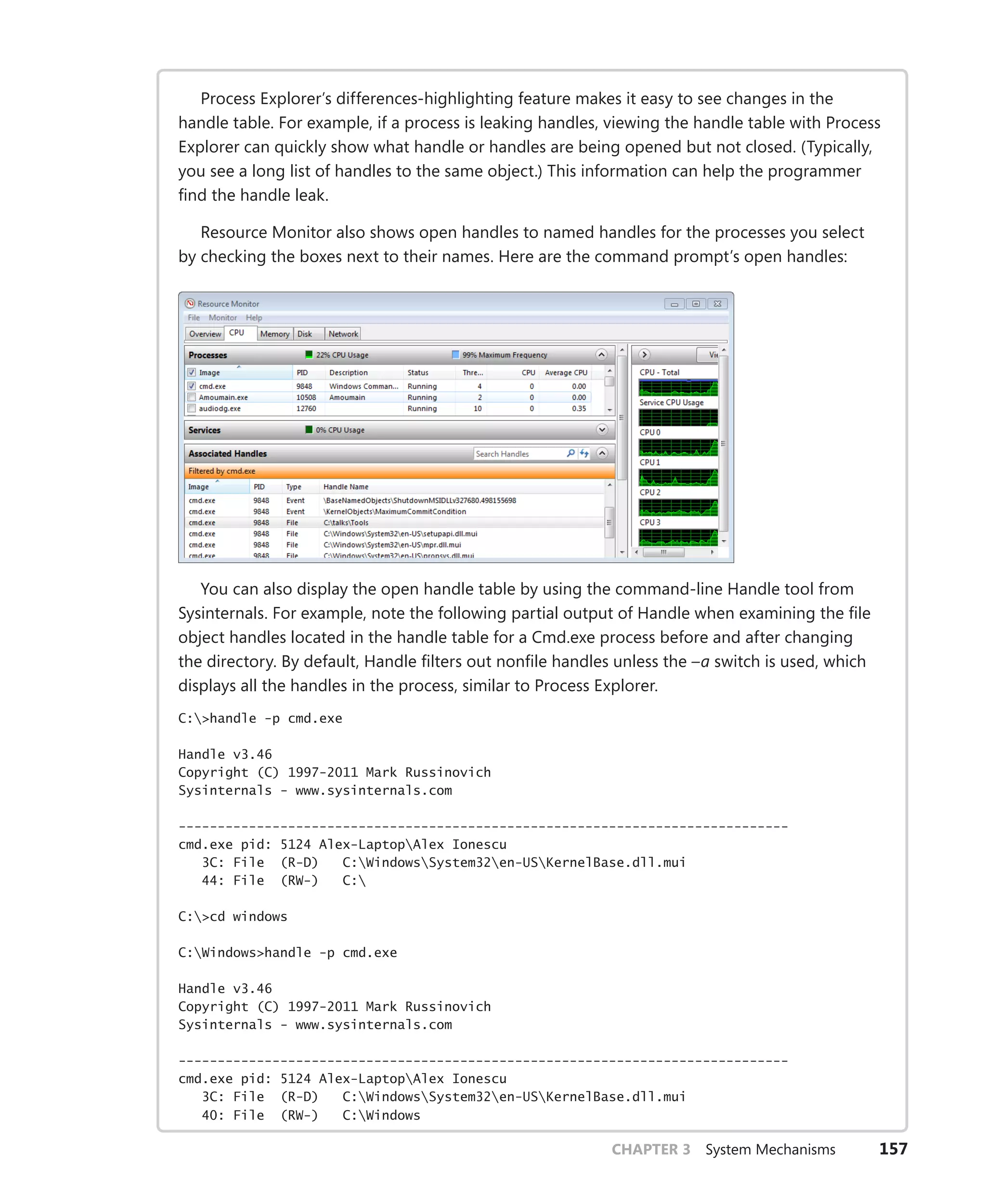 CHAPTER 3 System Mechanisms 157
Process Explorer’s differences-highlighting feature makes it easy to see changes in the
handle table. For example, if a process is leaking handles, viewing the handle table with Process
Explorer can quickly show what handle or handles are being opened but not closed. (Typically,
you see a long list of handles to the same object.) This information can help the programmer
find the handle leak.
Resource Monitor also shows open handles to named handles for the processes you select
by checking the boxes next to their names. Here are the command prompt’s open handles:
You can also display the open handle table by using the command-line Handle tool from
Sysinternals. For example, note the following partial output of Handle when examining the file
object handles located in the handle table for a Cmd.exe process before and after changing
the directory. By default, Handle filters out nonfile handles unless the –a switch is used, which
displays all the handles in the process, similar to Process Explorer.
C:>handle -p cmd.exe
Handle v3.46
Copyright (C) 1997-2011 Mark Russinovich
Sysinternals - www.sysinternals.com
------------------------------------------------------------------------------
cmd.exe pid: 5124 Alex-LaptopAlex Ionescu
3C: File (R-D) C:WindowsSystem32en-USKernelBase.dll.mui
44: File (RW-) C:
C:>cd windows
C:Windows>handle -p cmd.exe
Handle v3.46
Copyright (C) 1997-2011 Mark Russinovich
Sysinternals - www.sysinternals.com
------------------------------------------------------------------------------
cmd.exe pid: 5124 Alex-LaptopAlex Ionescu
3C: File (R-D) C:WindowsSystem32en-USKernelBase.dll.mui
40: File (RW-) C:Windows
 