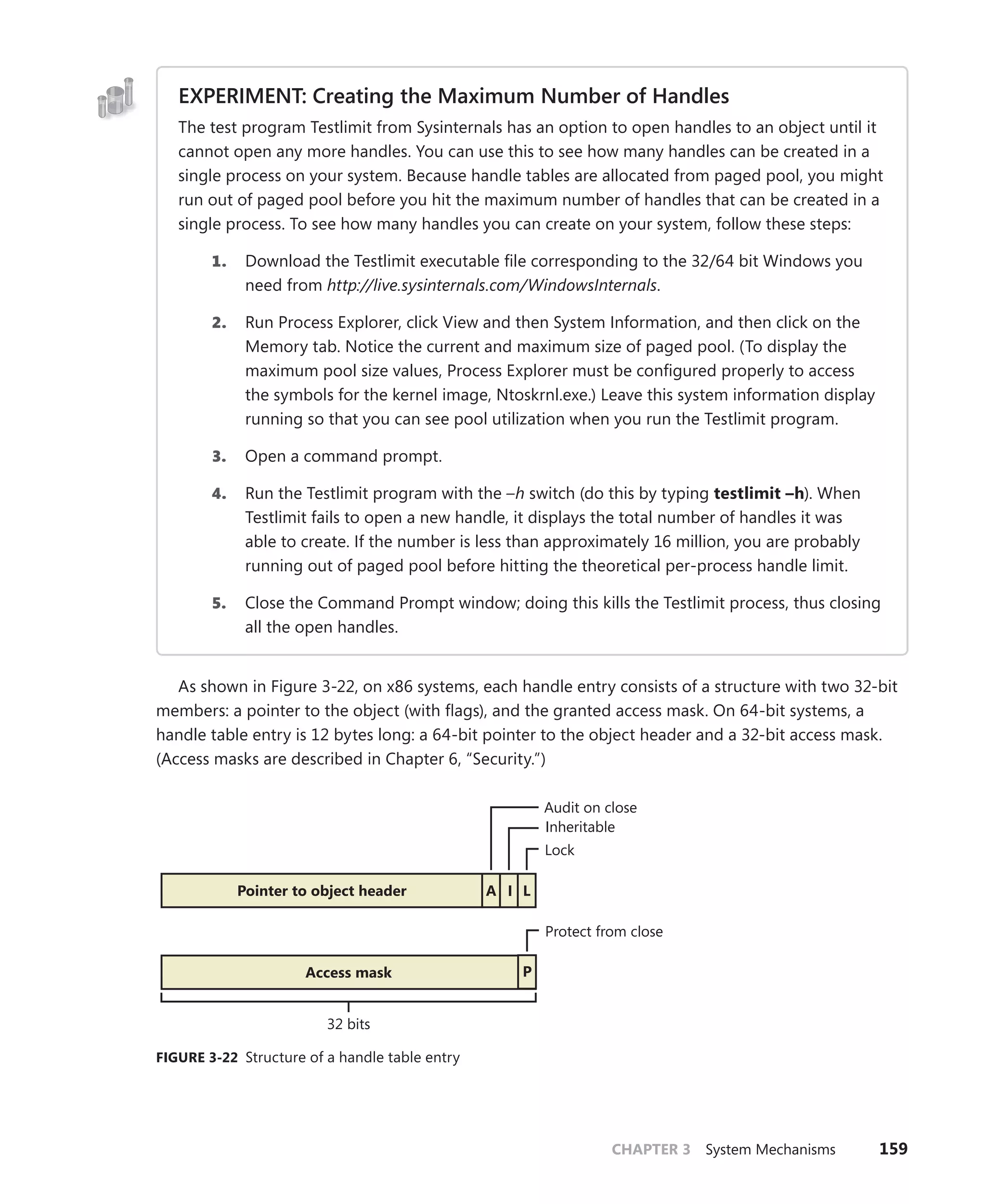 CHAPTER 3 System Mechanisms 159
EXPERIMENT: Creating the Maximum Number of Handles
The test program Testlimit from Sysinternals has an option to open handles to an object until it
cannot open any more handles. You can use this to see how many handles can be created in a
single process on your system. Because handle tables are allocated from paged pool, you might
run out of paged pool before you hit the maximum number of handles that can be created in a
single process. To see how many handles you can create on your system, follow these steps:
1. Download the Testlimit executable file corresponding to the 32/64 bit Windows you
need from http://live.sysinternals.com/WindowsInternals.
2. Run Process Explorer, click View and then System Information, and then click on the
Memory tab. Notice the current and maximum size of paged pool. (To display the
maximum pool size values, Process Explorer must be configured properly to access
the symbols for the kernel image, Ntoskrnl.exe.) Leave this system information display
­
running so that you can see pool utilization when you run the Testlimit program.
3. Open a command prompt.
4. Run the Testlimit program with the –h switch (do this by typing testlimit –h). When
Testlimit fails to open a new handle, it displays the total number of handles it was
able to create. If the number is less than approximately 16 million, you are probably
­
running out of paged pool before hitting the theoretical per-process handle limit.
5. Close the Command Prompt window; doing this kills the Testlimit process, thus closing
all the open handles.
As shown in Figure 3-22, on x86 systems, each handle entry consists of a structure with two 32-bit
members: a pointer to the object (with flags), and the granted access mask. On 64-bit systems, a
handle table entry is 12 bytes long: a 64-bit pointer to the object header and a 32-bit access mask.
(Access masks are described in Chapter 6, “Security.”)
Audit on close
Lock
Inheritable
I
A
Pointer to object header
Access mask
32 bits
Protect from close
P
L
FIGURE 3-22 Structure of a handle table entry
 