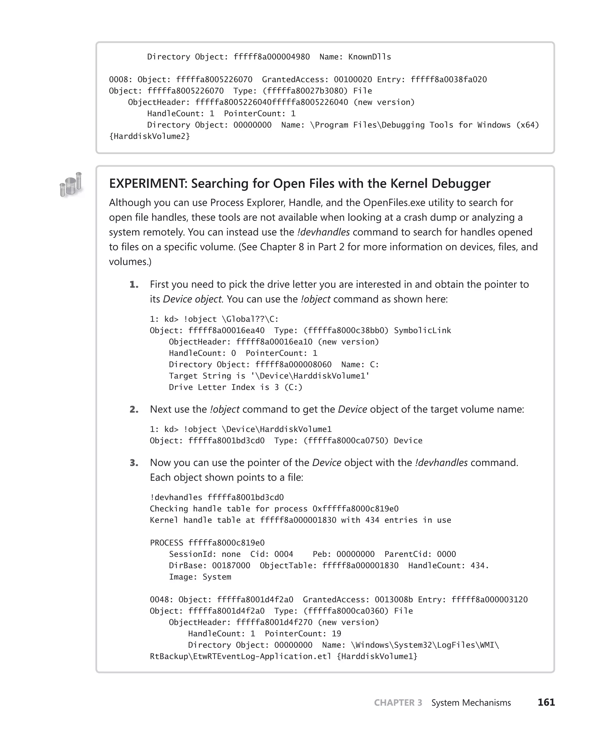 CHAPTER 3 System Mechanisms 161
Directory Object: fffff8a000004980 Name: KnownDlls
0008: Object: fffffa8005226070 GrantedAccess: 00100020 Entry: fffff8a0038fa020
Object: fffffa8005226070 Type: (fffffa80027b3080) File
ObjectHeader: fffffa8005226040fffffa8005226040 (new version)
HandleCount: 1 PointerCount: 1
Directory Object: 00000000 Name: Program FilesDebugging Tools for Windows (x64)
{HarddiskVolume2}
EXPERIMENT: Searching for Open Files with the Kernel Debugger
Although you can use Process Explorer, Handle, and the OpenFiles.exe utility to search for
open file handles, these tools are not available when looking at a crash dump or analyzing a
system remotely. You can instead use the !devhandles command to search for handles opened
to files on a specific volume. (See Chapter 8 in Part 2 for more information on devices, files, and
volumes.)
1. First you need to pick the drive letter you are interested in and obtain the pointer to
its Device object. You can use the !object command as shown here:
1: kd> !object Global??C:
Object: fffff8a00016ea40 Type: (fffffa8000c38bb0) SymbolicLink
ObjectHeader: fffff8a00016ea10 (new version)
HandleCount: 0 PointerCount: 1
Directory Object: fffff8a000008060 Name: C:
Target String is 'DeviceHarddiskVolume1'
Drive Letter Index is 3 (C:)
2. Next use the !object command to get the Device object of the target volume name:
1: kd> !object DeviceHarddiskVolume1
Object: fffffa8001bd3cd0 Type: (fffffa8000ca0750) Device
3. Now you can use the pointer of the Device object with the !devhandles command.
Each object shown points to a file:
!devhandles fffffa8001bd3cd0
Checking handle table for process 0xfffffa8000c819e0
Kernel handle table at fffff8a000001830 with 434 entries in use
PROCESS fffffa8000c819e0
SessionId: none Cid: 0004 Peb: 00000000 ParentCid: 0000
DirBase: 00187000 ObjectTable: fffff8a000001830 HandleCount: 434.
Image: System
0048: Object: fffffa8001d4f2a0 GrantedAccess: 0013008b Entry: fffff8a000003120
Object: fffffa8001d4f2a0 Type: (fffffa8000ca0360) File
ObjectHeader: fffffa8001d4f270 (new version)
HandleCount: 1 PointerCount: 19
Directory Object: 00000000 Name: WindowsSystem32LogFilesWMI
RtBackupEtwRTEventLog-Application.etl {HarddiskVolume1}
 