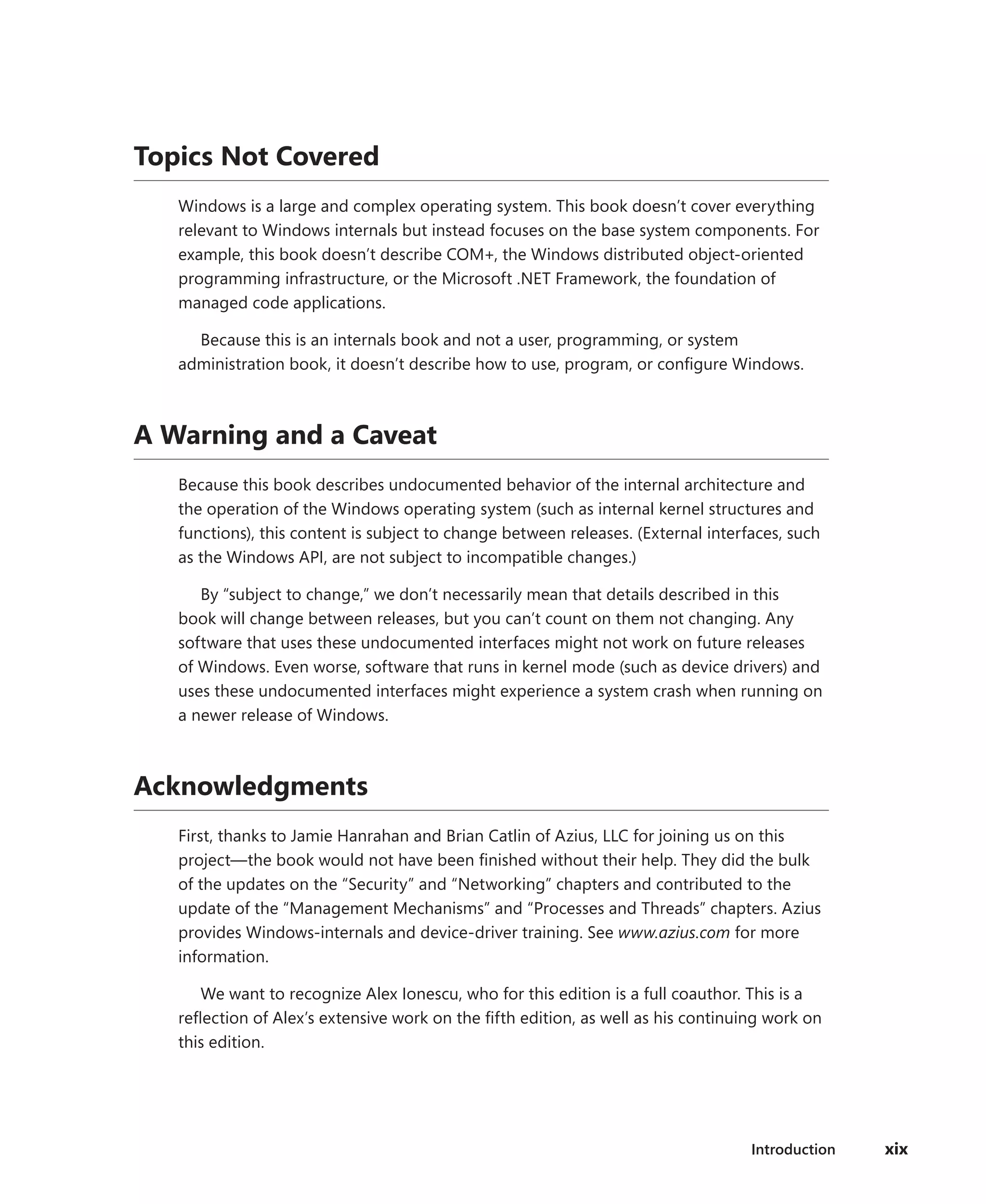 Introduction xix
Topics Not Covered
Windows is a large and complex operating system. This book doesn’t cover everything
relevant to Windows internals but instead focuses on the base system components. For
example, this book doesn’t describe COM+, the Windows distributed object-oriented
programming infrastructure, or the Microsoft .NET Framework, the foundation of
­
managed code applications.
Because this is an internals book and not a user, programming, or system
­
administration book, it doesn’t describe how to use, program, or configure Windows.
A Warning and a Caveat
Because this book describes undocumented behavior of the internal architecture and
the operation of the Windows operating system (such as internal kernel structures and
functions), this content is subject to change between releases. (External interfaces, such
as the Windows API, are not subject to incompatible changes.)
By “subject to change,” we don’t necessarily mean that details described in this
book will change between releases, but you can’t count on them not changing. Any
­
software that uses these undocumented interfaces might not work on future releases
of ­
Windows. Even worse, software that runs in kernel mode (such as device drivers) and
uses these undocumented interfaces might experience a system crash when running on
a newer release of Windows.
Acknowledgments
First, thanks to Jamie Hanrahan and Brian Catlin of Azius, LLC for joining us on this
­
project—the book would not have been finished without their help. They did the bulk
of the updates on the “Security” and “Networking” chapters and contributed to the
update of the “Management Mechanisms” and “Processes and Threads” chapters. Azius
provides Windows-internals and device-driver training. See www.azius.com for more
information.
We want to recognize Alex Ionescu, who for this edition is a full coauthor. This is a
reflection of Alex’s extensive work on the fifth edition, as well as his continuing work on
this edition.
 