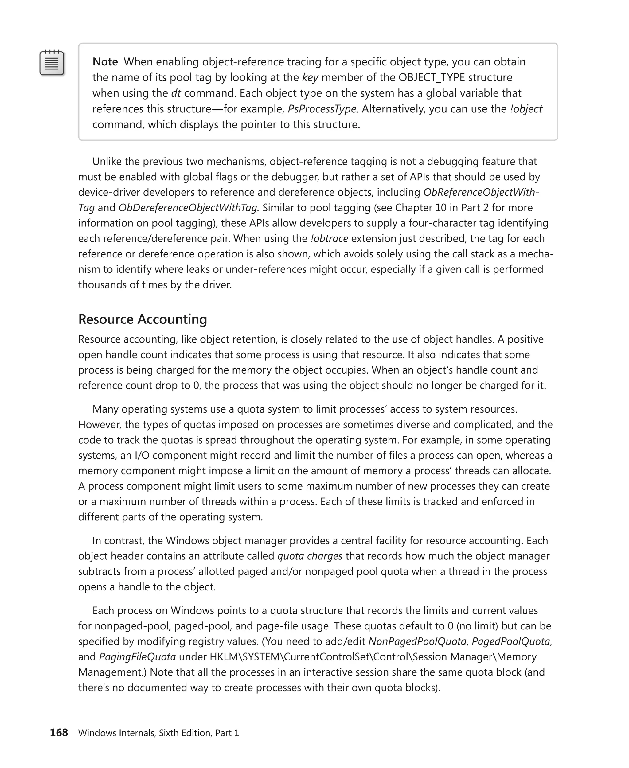 168 Windows Internals, Sixth Edition, Part 1
Note When enabling object-reference tracing for a specific object type, you can obtain
the name of its pool tag by looking at the key member of the OBJECT_TYPE structure
when using the dt command. Each object type on the system has a global variable that
­
references this structure—for example, PsProcessType. Alternatively, you can use the !object
command, which displays the pointer to this structure.
Unlike the previous two mechanisms, object-reference tagging is not a debugging feature that
must be enabled with global flags or the debugger, but rather a set of APIs that should be used by
device-driver developers to reference and dereference objects, including ObReferenceObjectWith-
Tag and ObDereferenceObjectWithTag. Similar to pool tagging (see Chapter 10 in Part 2 for more
information on pool tagging), these APIs allow developers to supply a four-character tag identifying
each ­
reference/dereference pair. When using the !obtrace extension just described, the tag for each
reference or dereference operation is also shown, which avoids solely using the call stack as a mecha-
nism to identify where leaks or under-references might occur, especially if a given call is performed
­
thousands of times by the driver.
Resource Accounting
Resource accounting, like object retention, is closely related to the use of object handles. A positive
open handle count indicates that some process is using that resource. It also indicates that some
process is being charged for the memory the object occupies. When an object’s handle count and
reference count drop to 0, the process that was using the object should no longer be charged for it.
Many operating systems use a quota system to limit processes’ access to system resources.
­
However, the types of quotas imposed on processes are sometimes diverse and complicated, and the
code to track the quotas is spread throughout the operating system. For example, in some operating
systems, an I/O component might record and limit the number of files a process can open, whereas a
memory component might impose a limit on the amount of memory a process’ threads can allocate.
A process component might limit users to some maximum number of new processes they can create
or a maximum number of threads within a process. Each of these limits is tracked and enforced in
­
different parts of the operating system.
In contrast, the Windows object manager provides a central facility for resource accounting. Each
object header contains an attribute called quota charges that records how much the object manager
subtracts from a process’ allotted paged and/or nonpaged pool quota when a thread in the process
opens a handle to the object.
Each process on Windows points to a quota structure that records the limits and current values
for nonpaged-pool, paged-pool, and page-file usage. These quotas default to 0 (no limit) but can be
specified by modifying registry values. (You need to add/edit NonPagedPoolQuota, PagedPoolQuota,
and PagingFileQuota under HKLMSYSTEMCurrentControlSetControlSession ManagerMemory
Management.) Note that all the processes in an interactive session share the same quota block (and
there’s no documented way to create processes with their own quota blocks).
 