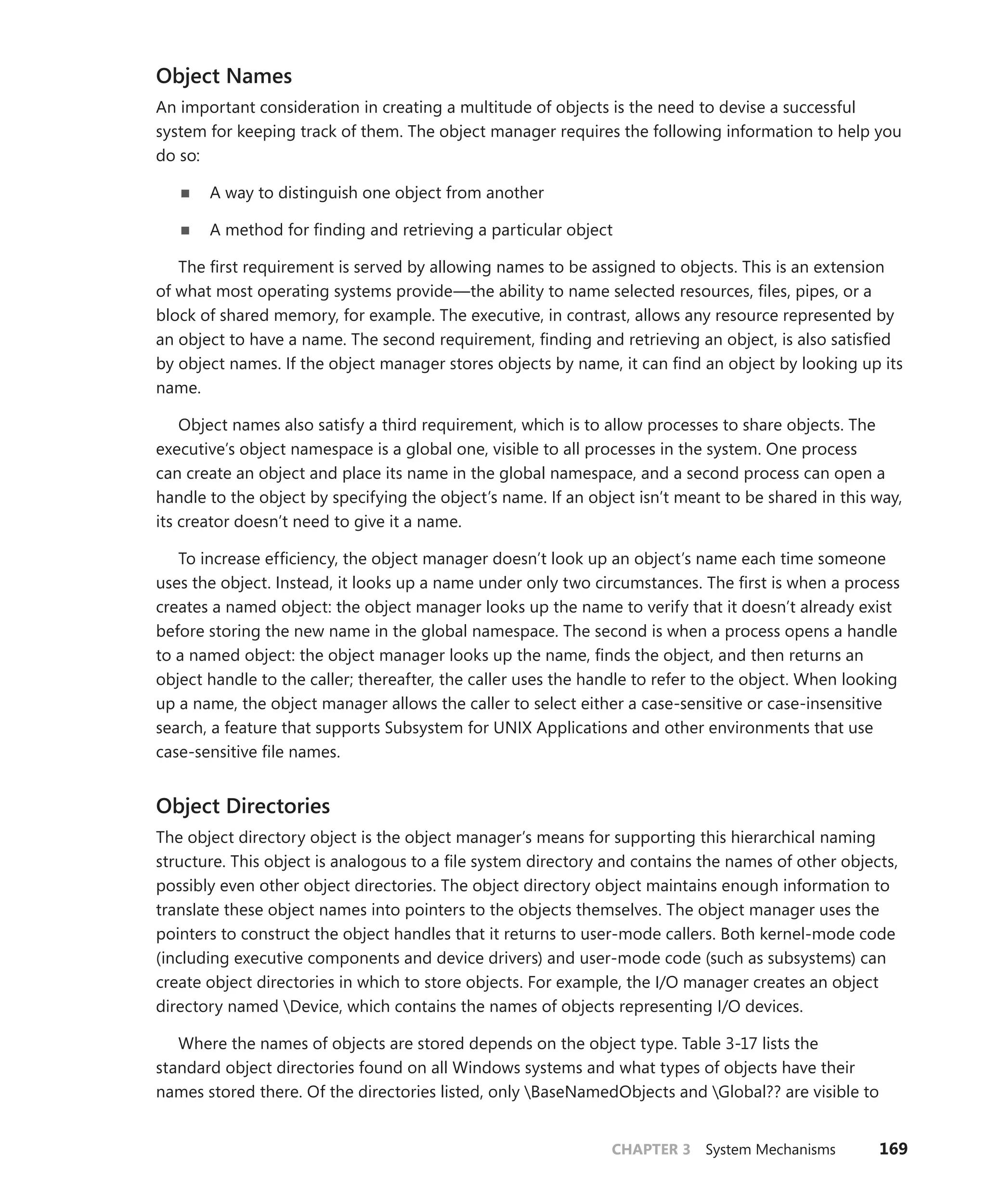 CHAPTER 3 System Mechanisms 169
Object Names
An important consideration in creating a multitude of objects is the need to devise a successful
­
system for keeping track of them. The object manager requires the following information to help you
do so:
■
■ A way to distinguish one object from another
■
■ A method for finding and retrieving a particular object
The first requirement is served by allowing names to be assigned to objects. This is an extension
of what most operating systems provide—the ability to name selected resources, files, pipes, or a
block of shared memory, for example. The executive, in contrast, allows any resource represented by
an object to have a name. The second requirement, finding and retrieving an object, is also satisfied
by object names. If the object manager stores objects by name, it can find an object by looking up its
name.
Object names also satisfy a third requirement, which is to allow processes to share objects. The
­
executive’s object namespace is a global one, visible to all processes in the system. One process
can create an object and place its name in the global namespace, and a second process can open a
handle to the object by specifying the object’s name. If an object isn’t meant to be shared in this way,
its creator doesn’t need to give it a name.
To increase efficiency, the object manager doesn’t look up an object’s name each time someone
uses the object. Instead, it looks up a name under only two circumstances. The first is when a process
creates a named object: the object manager looks up the name to verify that it doesn’t already exist
before storing the new name in the global namespace. The second is when a process opens a handle
to a named object: the object manager looks up the name, finds the object, and then returns an
object handle to the caller; thereafter, the caller uses the handle to refer to the object. When looking
up a name, the object manager allows the caller to select either a case-sensitive or case-insensitive
search, a feature that supports Subsystem for UNIX Applications and other environments that use
case-sensitive file names.
Object Directories
The object directory object is the object manager’s means for supporting this hierarchical naming
structure. This object is analogous to a file system directory and contains the names of other objects,
possibly even other object directories. The object directory object maintains enough information to
translate these object names into pointers to the objects themselves. The object manager uses the
pointers to construct the object handles that it returns to user-mode callers. Both kernel-mode code
(including executive components and device drivers) and user-mode code (such as subsystems) can
create object directories in which to store objects. For example, the I/O manager creates an object
directory named Device, which contains the names of objects representing I/O devices.
Where the names of objects are stored depends on the object type. Table 3-17 lists the
­
standard object directories found on all Windows systems and what types of objects have their
names stored there. Of the directories listed, only BaseNamedObjects and Global?? are visible to
 