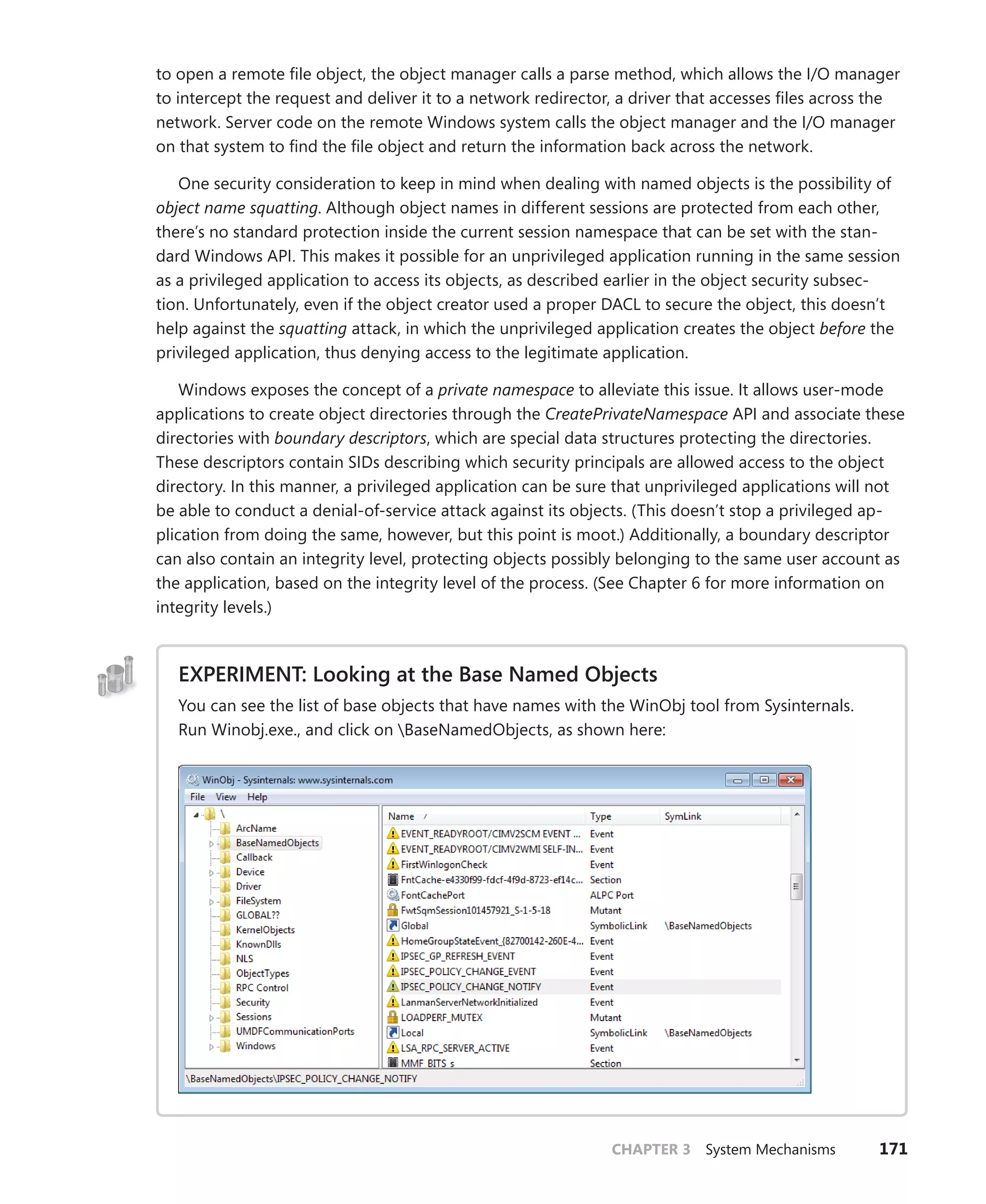 CHAPTER 3 System Mechanisms 171
to open a remote file object, the object manager calls a parse method, which allows the I/O manager
to intercept the request and deliver it to a network redirector, a driver that accesses files across the
network. Server code on the remote Windows system calls the object manager and the I/O manager
on that system to find the file object and return the information back across the network.
One security consideration to keep in mind when dealing with named objects is the possibility of
object name squatting. Although object names in different sessions are protected from each other,
there’s no standard protection inside the current session namespace that can be set with the stan-
dard Windows API. This makes it possible for an unprivileged application running in the same session
as a privileged application to access its objects, as described earlier in the object security subsec-
tion. Unfortunately, even if the object creator used a proper DACL to secure the object, this doesn’t
help against the squatting attack, in which the unprivileged application creates the object before the
­
privileged application, thus denying access to the legitimate application.
Windows exposes the concept of a private namespace to alleviate this issue. It allows user-mode
applications to create object directories through the CreatePrivateNamespace API and associate these
directories with boundary descriptors, which are special data structures protecting the directories.
These descriptors contain SIDs describing which security principals are allowed access to the object
directory. In this manner, a privileged application can be sure that unprivileged applications will not
be able to conduct a denial-of-service attack against its objects. (This doesn’t stop a privileged ap-
plication from doing the same, however, but this point is moot.) Additionally, a boundary descriptor
can also contain an integrity level, protecting objects possibly belonging to the same user account as
the application, based on the integrity level of the process. (See Chapter 6 for more information on
integrity levels.)
EXPERIMENT: Looking at the Base Named Objects
You can see the list of base objects that have names with the WinObj tool from Sysinternals.
Run Winobj.exe., and click on BaseNamedObjects, as shown here:
 
