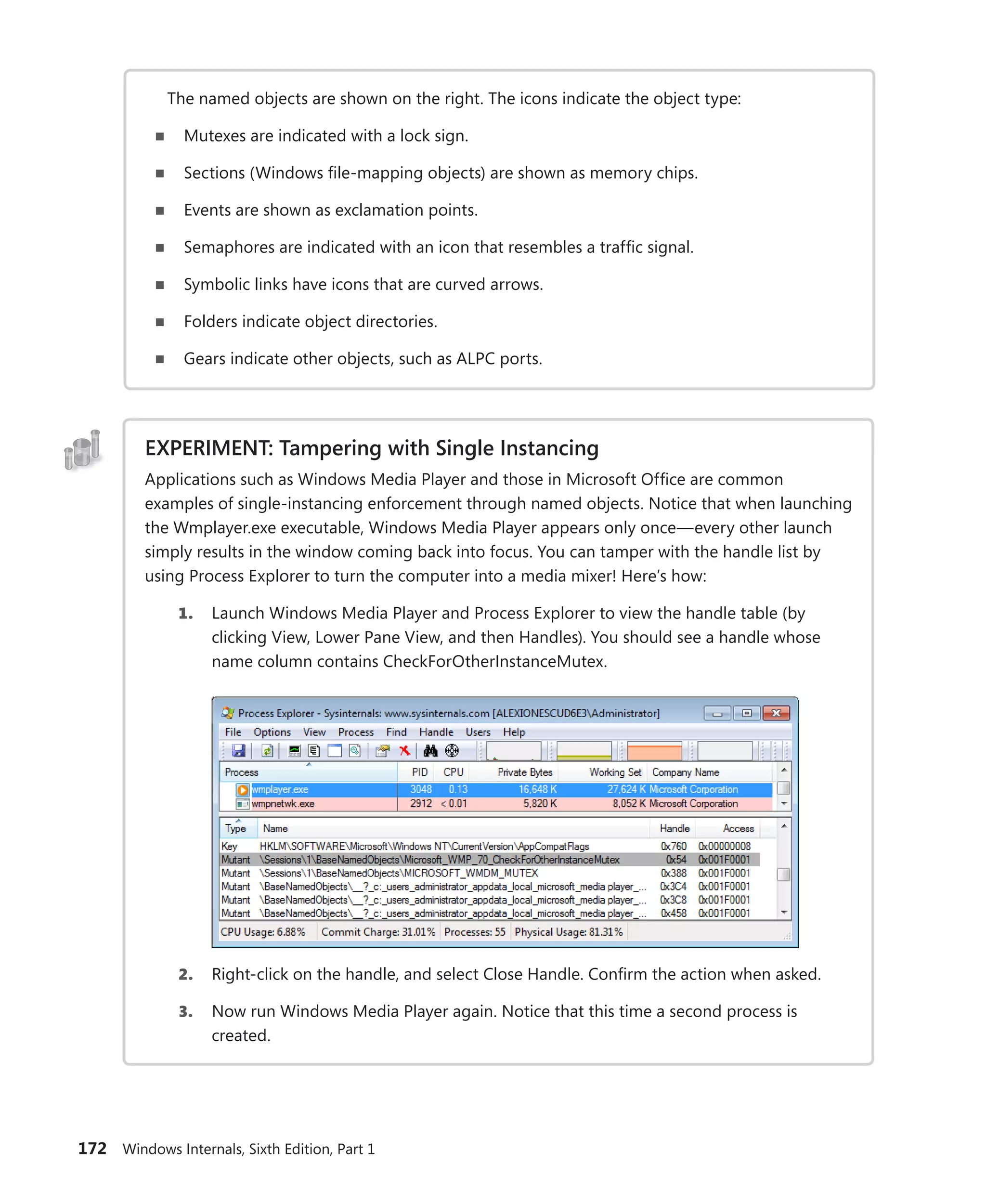 172 Windows Internals, Sixth Edition, Part 1
The named objects are shown on the right. The icons indicate the object type:
■
■ Mutexes are indicated with a lock sign.
■
■ Sections (Windows file-mapping objects) are shown as memory chips.
■
■ Events are shown as exclamation points.
■
■ Semaphores are indicated with an icon that resembles a traffic signal.
■
■ Symbolic links have icons that are curved arrows.
■
■ Folders indicate object directories.
■
■ Gears indicate other objects, such as ALPC ports.
EXPERIMENT: Tampering with Single Instancing
Applications such as Windows Media Player and those in Microsoft Office are common
­
examples of single-instancing enforcement through named objects. Notice that when launching
the Wmplayer.exe executable, Windows Media Player appears only once—every other launch
simply results in the window coming back into focus. You can tamper with the handle list by
­
using Process Explorer to turn the computer into a media mixer! Here’s how:
1. Launch Windows Media Player and Process Explorer to view the handle table (by
­
clicking View, Lower Pane View, and then Handles). You should see a handle whose
name column contains CheckForOtherInstanceMutex.
2. Right-click on the handle, and select Close Handle. Confirm the action when asked.
3. Now run Windows Media Player again. Notice that this time a second process is
­created.
 