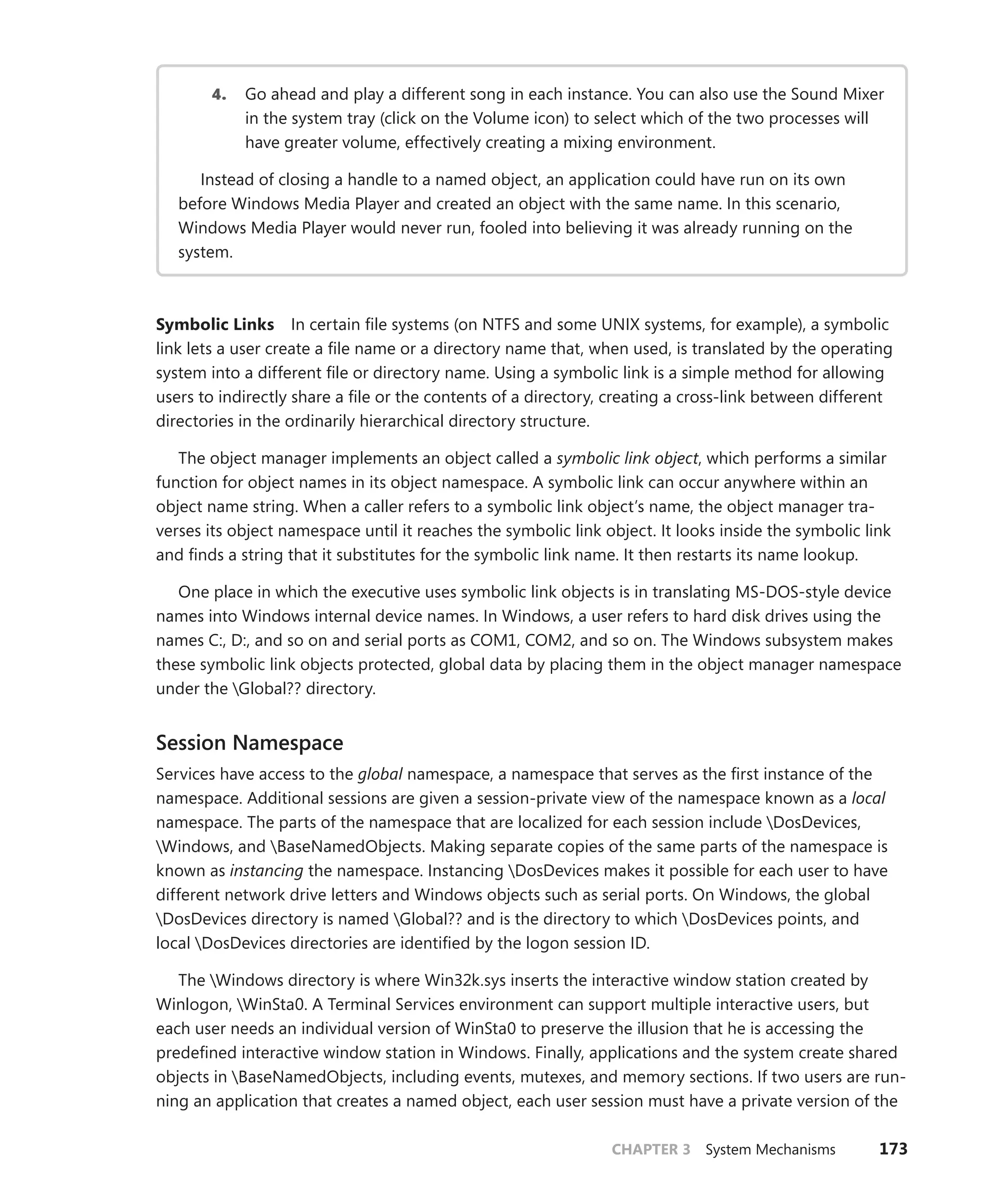 CHAPTER 3 System Mechanisms 173
4. Go ahead and play a different song in each instance. You can also use the Sound Mixer
in the system tray (click on the Volume icon) to select which of the two processes will
have greater volume, effectively creating a mixing environment.
Instead of closing a handle to a named object, an application could have run on its own
before Windows Media Player and created an object with the same name. In this scenario,
­
Windows Media Player would never run, fooled into believing it was already running on the
system.
Symbolic Links In certain file systems (on NTFS and some UNIX systems, for example), a symbolic
link lets a user create a file name or a directory name that, when used, is translated by the operating
system into a different file or directory name. Using a symbolic link is a simple method for allowing
users to indirectly share a file or the contents of a directory, creating a cross-link between different
directories in the ordinarily hierarchical directory structure.
The object manager implements an object called a symbolic link object, which performs a similar
function for object names in its object namespace. A symbolic link can occur anywhere within an
­
object name string. When a caller refers to a symbolic link object’s name, the object manager tra-
verses its object namespace until it reaches the symbolic link object. It looks inside the symbolic link
and finds a string that it substitutes for the symbolic link name. It then restarts its name lookup.
One place in which the executive uses symbolic link objects is in translating MS-DOS-style device
names into Windows internal device names. In Windows, a user refers to hard disk drives using the
names C:, D:, and so on and serial ports as COM1, COM2, and so on. The Windows subsystem makes
these symbolic link objects protected, global data by placing them in the object manager namespace
under the Global?? directory.
Session Namespace
Services have access to the global namespace, a namespace that serves as the first instance of the
namespace. Additional sessions are given a session-private view of the namespace known as a local
namespace. The parts of the namespace that are localized for each session include DosDevices, ­
Windows, and BaseNamedObjects. Making separate copies of the same parts of the namespace is
known as instancing the namespace. Instancing DosDevices makes it possible for each user to have
different network drive letters and Windows objects such as serial ports. On Windows, the global
DosDevices directory is named Global?? and is the directory to which DosDevices points, and
­
local DosDevices directories are identified by the logon session ID.
The Windows directory is where Win32k.sys inserts the interactive window station created by
Winlogon, WinSta0. A Terminal Services environment can support multiple interactive users, but
each user needs an individual version of WinSta0 to preserve the illusion that he is accessing the
predefined interactive window station in Windows. Finally, applications and the system create shared
objects in BaseNamedObjects, including events, mutexes, and memory sections. If two users are run-
ning an application that creates a named object, each user session must have a private version of the
 