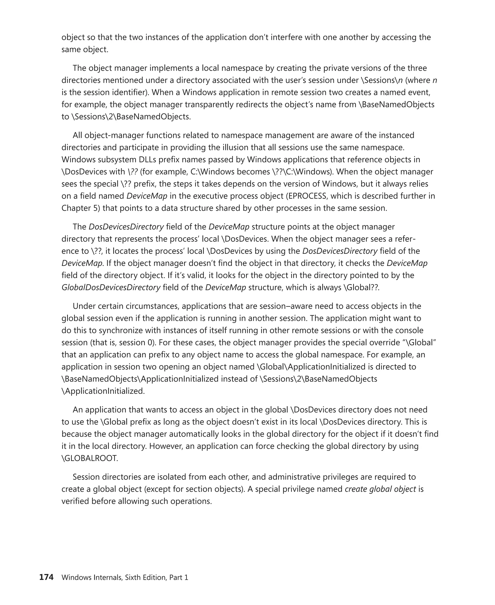 174 Windows Internals, Sixth Edition, Part 1
object so that the two instances of the application don’t interfere with one another by accessing the
same object.
The object manager implements a local namespace by creating the private versions of the three
directories mentioned under a directory associated with the user’s session under Sessionsn (where n
is the session identifier). When a Windows application in remote session two creates a named event,
for example, the object manager transparently redirects the object’s name from BaseNamedObjects
to Sessions2BaseNamedObjects.
All object-manager functions related to namespace management are aware of the instanced
­
directories and participate in providing the illusion that all sessions use the same namespace.
­
Windows subsystem DLLs prefix names passed by Windows applications that reference objects in
DosDevices with ?? (for example, C:Windows becomes ??C:Windows). When the object manager
sees the special ?? prefix, the steps it takes depends on the version of Windows, but it always relies
on a field named DeviceMap in the executive process object (EPROCESS, which is described further in
Chapter 5) that points to a data structure shared by other processes in the same session.
The DosDevicesDirectory field of the DeviceMap structure points at the object manager
­
directory that represents the process’ local DosDevices. When the object manager sees a refer-
ence to ??, it locates the process’ local DosDevices by using the DosDevicesDirectory field of the
­
DeviceMap. If the object manager doesn’t find the object in that directory, it checks the DeviceMap
field of the ­
directory object. If it’s valid, it looks for the object in the directory pointed to by the
­
GlobalDosDevicesDirectory field of the DeviceMap structure, which is always Global??.
Under certain circumstances, applications that are session–aware need to access objects in the
global session even if the application is running in another session. The application might want to
do this to synchronize with instances of itself running in other remote sessions or with the console
session (that is, session 0). For these cases, the object manager provides the special override “Global”
that an application can prefix to any object name to access the global namespace. For example, an
application in session two opening an object named GlobalApplicationInitialized is directed to
BaseNamedObjectsApplicationInitialized instead of Sessions2BaseNamedObjects
ApplicationInitialized.
An application that wants to access an object in the global DosDevices directory does not need
to use the Global prefix as long as the object doesn’t exist in its local DosDevices directory. This is
because the object manager automatically looks in the global directory for the object if it doesn’t find
it in the local directory. However, an application can force checking the global directory by using
GLOBALROOT.
Session directories are isolated from each other, and administrative privileges are required to
create a global object (except for section objects). A special privilege named create global object is
verified before allowing such operations.
 