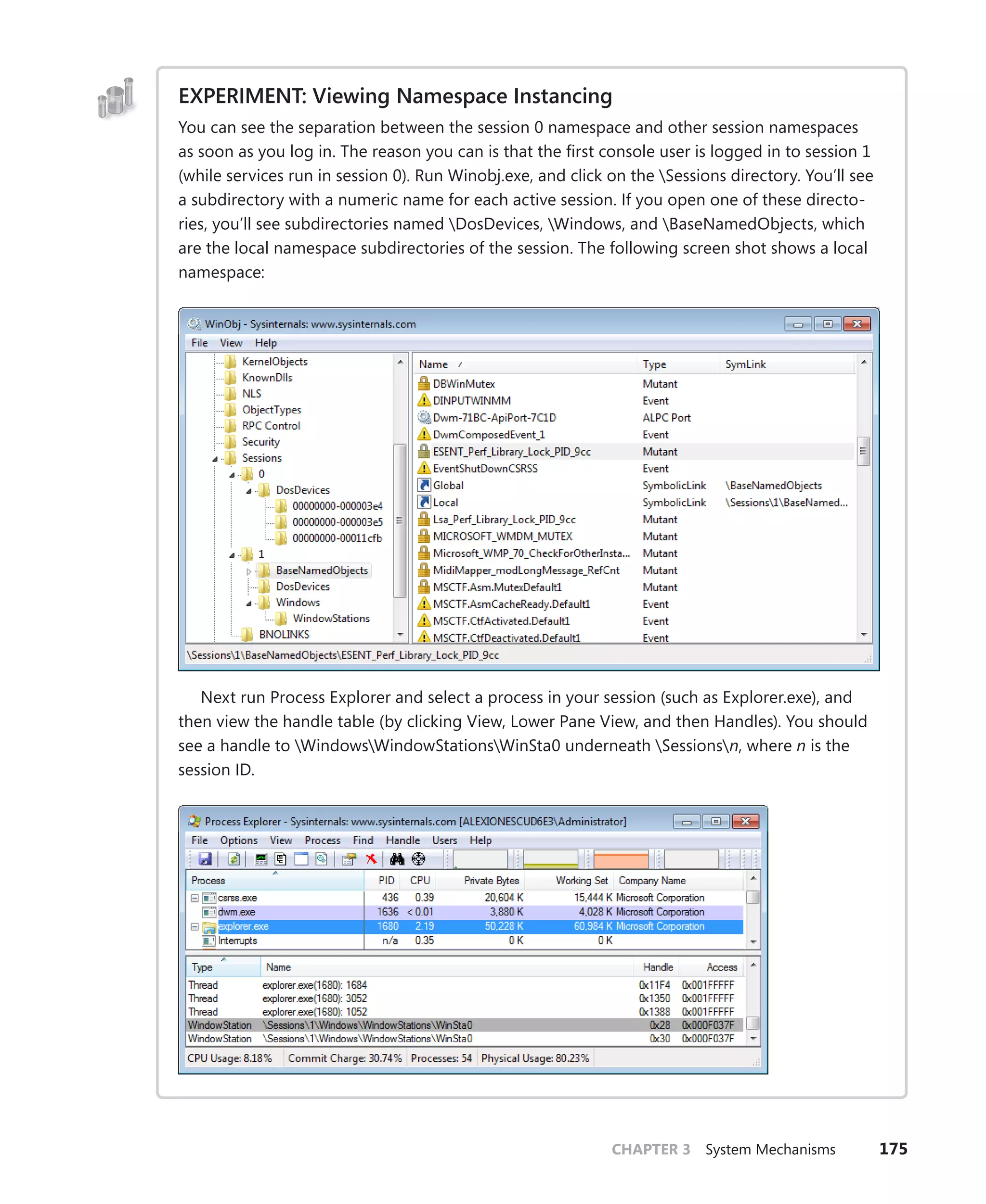 CHAPTER 3 System Mechanisms 175
EXPERIMENT: Viewing Namespace Instancing
You can see the separation between the session 0 namespace and other session namespaces
as soon as you log in. The reason you can is that the first console user is logged in to session 1
(while services run in session 0). Run Winobj.exe, and click on the Sessions directory. You’ll see
a subdirectory with a numeric name for each active session. If you open one of these directo-
ries, you’ll see subdirectories named DosDevices, Windows, and BaseNamedObjects, which
are the local namespace subdirectories of the session. The following screen shot shows a local
namespace:
Next run Process Explorer and select a process in your session (such as Explorer.exe), and
then view the handle table (by clicking View, Lower Pane View, and then Handles). You should
see a handle to WindowsWindowStationsWinSta0 underneath Sessionsn, where n is the
session ID.
 