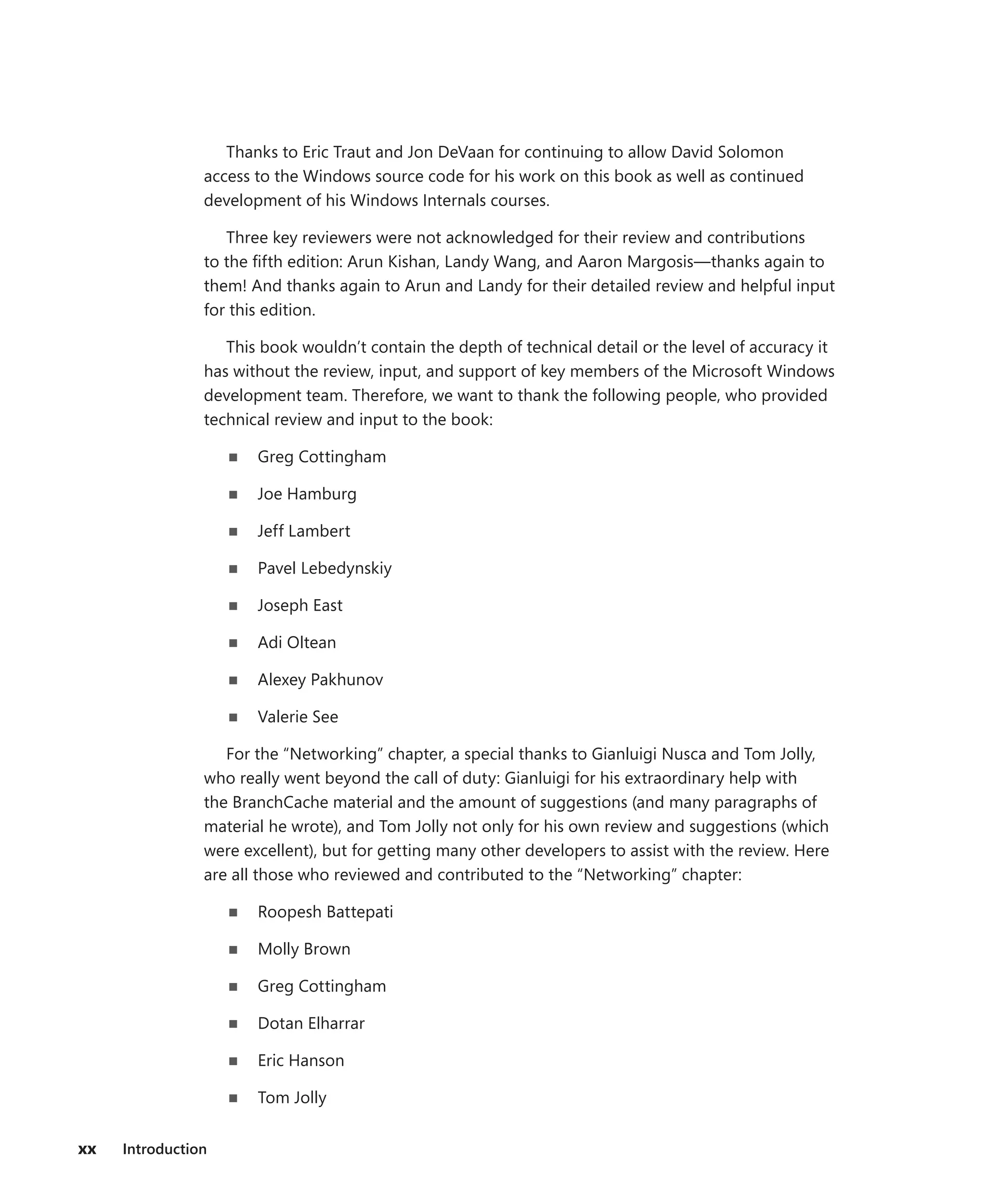 xx Introduction
Thanks to Eric Traut and Jon DeVaan for continuing to allow David Solomon
­
access to the Windows source code for his work on this book as well as continued
­
development of his Windows Internals courses.
Three key reviewers were not acknowledged for their review and contributions
to the fifth edition: Arun Kishan, Landy Wang, and Aaron Margosis—thanks again to
them! And thanks again to Arun and Landy for their detailed review and helpful input
for this edition.
This book wouldn’t contain the depth of technical detail or the level of accuracy it
has without the review, input, and support of key members of the Microsoft Windows
development team. Therefore, we want to thank the following people, who provided
technical review and input to the book:
■
■ Greg Cottingham
■
■ Joe Hamburg
■
■ Jeff Lambert
■
■ Pavel Lebedynskiy
■
■ Joseph East
■
■ Adi Oltean
■
■ Alexey Pakhunov
■
■ Valerie See
For the “Networking” chapter, a special thanks to Gianluigi Nusca and Tom Jolly,
who really went beyond the call of duty: Gianluigi for his extraordinary help with
the BranchCache material and the amount of suggestions (and many paragraphs of
­
material he wrote), and Tom Jolly not only for his own review and suggestions (which
were excellent), but for getting many other developers to assist with the review. Here
are all those who reviewed and contributed to the “Networking” chapter:
■
■ Roopesh Battepati
■
■ Molly Brown
■
■ Greg Cottingham
■
■ Dotan Elharrar
■
■ Eric Hanson
■
■ Tom Jolly
 
