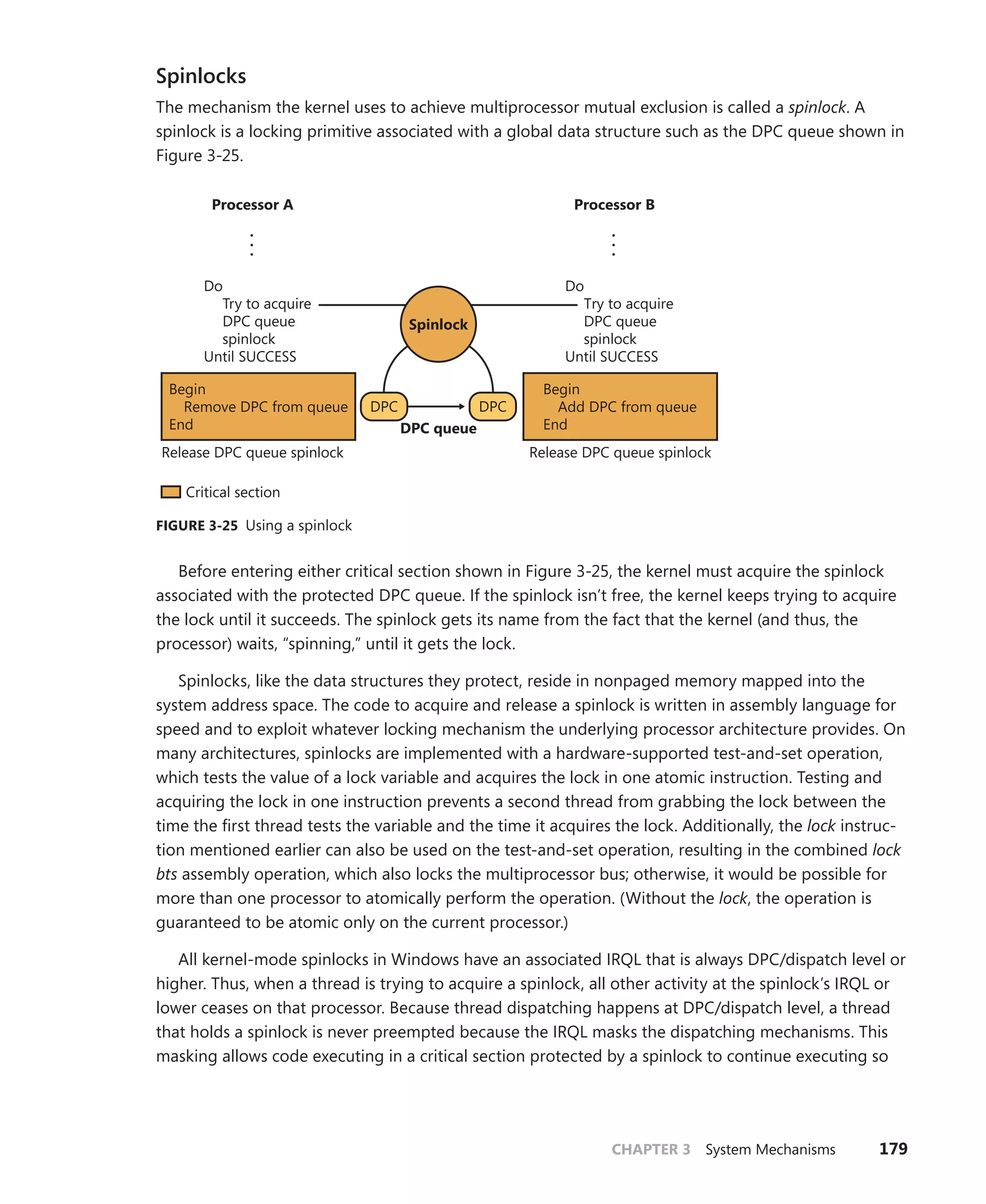 CHAPTER 3 System Mechanisms 179
Spinlocks
The mechanism the kernel uses to achieve multiprocessor mutual exclusion is called a spinlock. A
spinlock is a locking primitive associated with a global data structure such as the DPC queue shown in
Figure 3-25.
DPC DPC
Begin
Add DPC from queue
End
Release DPC queue spinlock
Release DPC queue spinlock
Begin
Remove DPC from queue
End
•
•
•
•
•
•
DPC queue
Critical section
Do
Try to acquire
DPC queue
spinlock
Until SUCCESS
Do
Try to acquire
DPC queue
spinlock
Until SUCCESS
Processor A Processor B
Spinlock
FIGURE 3-25 Using a spinlock
Before entering either critical section shown in Figure 3-25, the kernel must acquire the spinlock
associated with the protected DPC queue. If the spinlock isn’t free, the kernel keeps trying to acquire
the lock until it succeeds. The spinlock gets its name from the fact that the kernel (and thus, the
­
processor) waits, “spinning,” until it gets the lock.
Spinlocks, like the data structures they protect, reside in nonpaged memory mapped into the
system address space. The code to acquire and release a spinlock is written in assembly language for
speed and to exploit whatever locking mechanism the underlying processor architecture provides. On
many architectures, spinlocks are implemented with a hardware-supported test-and-set operation,
which tests the value of a lock variable and acquires the lock in one atomic instruction. Testing and
acquiring the lock in one instruction prevents a second thread from grabbing the lock between the
time the first thread tests the variable and the time it acquires the lock. Additionally, the lock instruc-
tion mentioned earlier can also be used on the test-and-set operation, resulting in the combined lock
bts assembly operation, which also locks the multiprocessor bus; otherwise, it would be possible for
more than one processor to atomically perform the operation. (Without the lock, the operation is
guaranteed to be atomic only on the current processor.)
All kernel-mode spinlocks in Windows have an associated IRQL that is always DPC/dispatch level or
higher. Thus, when a thread is trying to acquire a spinlock, all other activity at the spinlock’s IRQL or
lower ceases on that processor. Because thread dispatching happens at DPC/dispatch level, a thread
that holds a spinlock is never preempted because the IRQL masks the dispatching mechanisms. This
masking allows code executing in a critical section protected by a spinlock to continue executing so
 