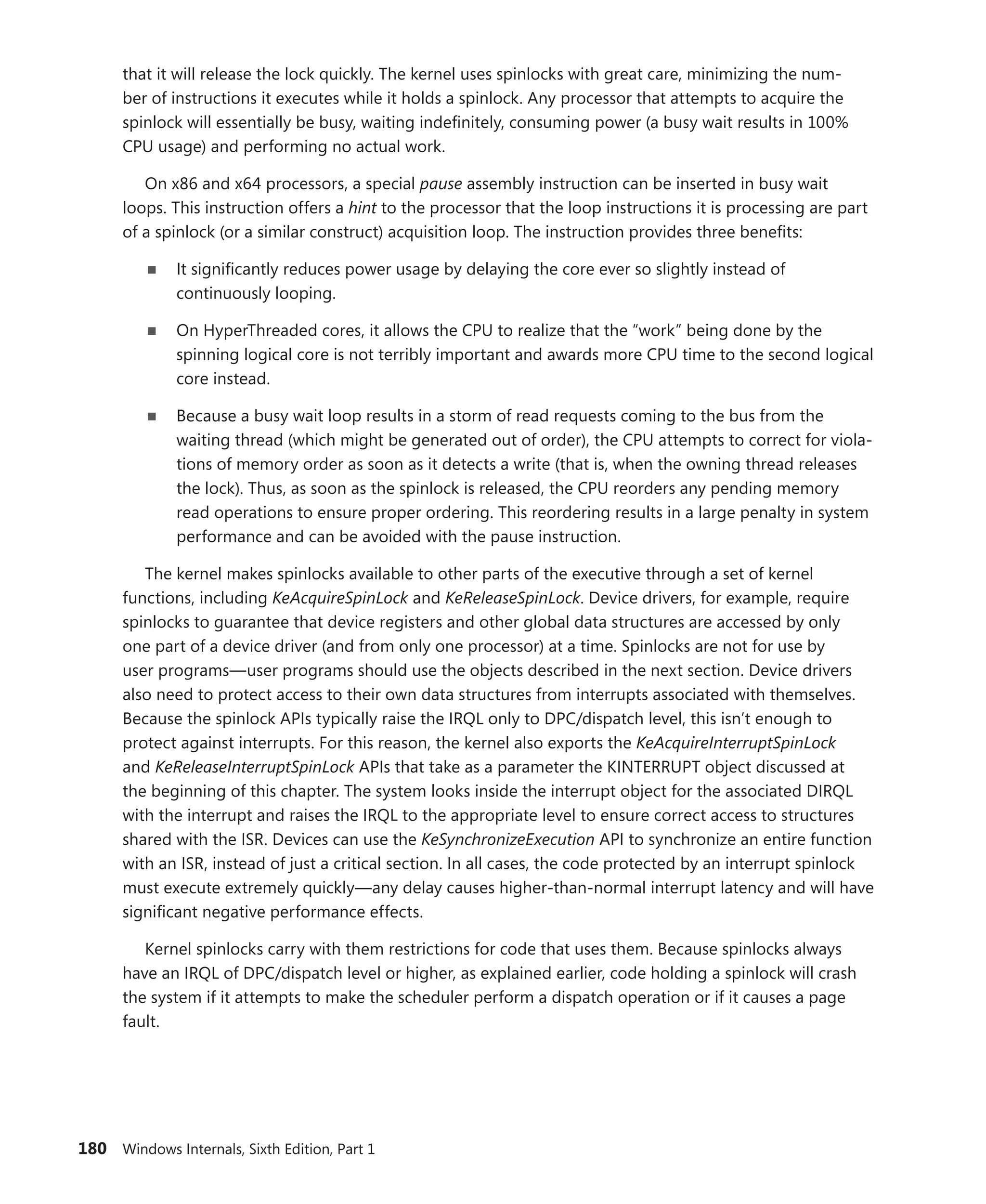 180 Windows Internals, Sixth Edition, Part 1
that it will release the lock quickly. The kernel uses spinlocks with great care, minimizing the num-
ber of instructions it executes while it holds a spinlock. Any processor that attempts to acquire the
­
spinlock will essentially be busy, waiting indefinitely, consuming power (a busy wait results in 100%
CPU usage) and performing no actual work.
On x86 and x64 processors, a special pause assembly instruction can be inserted in busy wait
loops. This instruction offers a hint to the processor that the loop instructions it is processing are part
of a spinlock (or a similar construct) acquisition loop. The instruction provides three benefits:
■
■ It significantly reduces power usage by delaying the core ever so slightly instead of
­continuously looping.
■
■ On HyperThreaded cores, it allows the CPU to realize that the “work” being done by the
­
spinning logical core is not terribly important and awards more CPU time to the second logical
core instead.
■
■ Because a busy wait loop results in a storm of read requests coming to the bus from the
­
waiting thread (which might be generated out of order), the CPU attempts to correct for viola-
tions of memory order as soon as it detects a write (that is, when the owning thread releases
the lock). Thus, as soon as the spinlock is released, the CPU reorders any pending memory
read operations to ensure proper ordering. This reordering results in a large penalty in system
performance and can be avoided with the pause instruction.
The kernel makes spinlocks available to other parts of the executive through a set of kernel
functions, including KeAcquireSpinLock and KeReleaseSpinLock. Device drivers, for example, require
spinlocks to guarantee that device registers and other global data structures are accessed by only
one part of a device driver (and from only one processor) at a time. Spinlocks are not for use by
user ­
programs—user programs should use the objects described in the next section. Device drivers
also need to protect access to their own data structures from interrupts associated with themselves.
Because the spinlock APIs typically raise the IRQL only to DPC/dispatch level, this isn’t enough to
protect against interrupts. For this reason, the kernel also exports the KeAcquireInterruptSpinLock
and KeReleaseInterruptSpinLock APIs that take as a parameter the KINTERRUPT object discussed at
the beginning of this chapter. The system looks inside the interrupt object for the associated DIRQL
with the interrupt and raises the IRQL to the appropriate level to ensure correct access to structures
shared with the ISR. Devices can use the KeSynchronizeExecution API to synchronize an entire function
with an ISR, instead of just a critical section. In all cases, the code protected by an interrupt spinlock
must execute extremely quickly—any delay causes higher-than-normal interrupt latency and will have
significant negative performance effects.
Kernel spinlocks carry with them restrictions for code that uses them. Because spinlocks always
have an IRQL of DPC/dispatch level or higher, as explained earlier, code holding a spinlock will crash
the system if it attempts to make the scheduler perform a dispatch operation or if it causes a page
fault.
 
