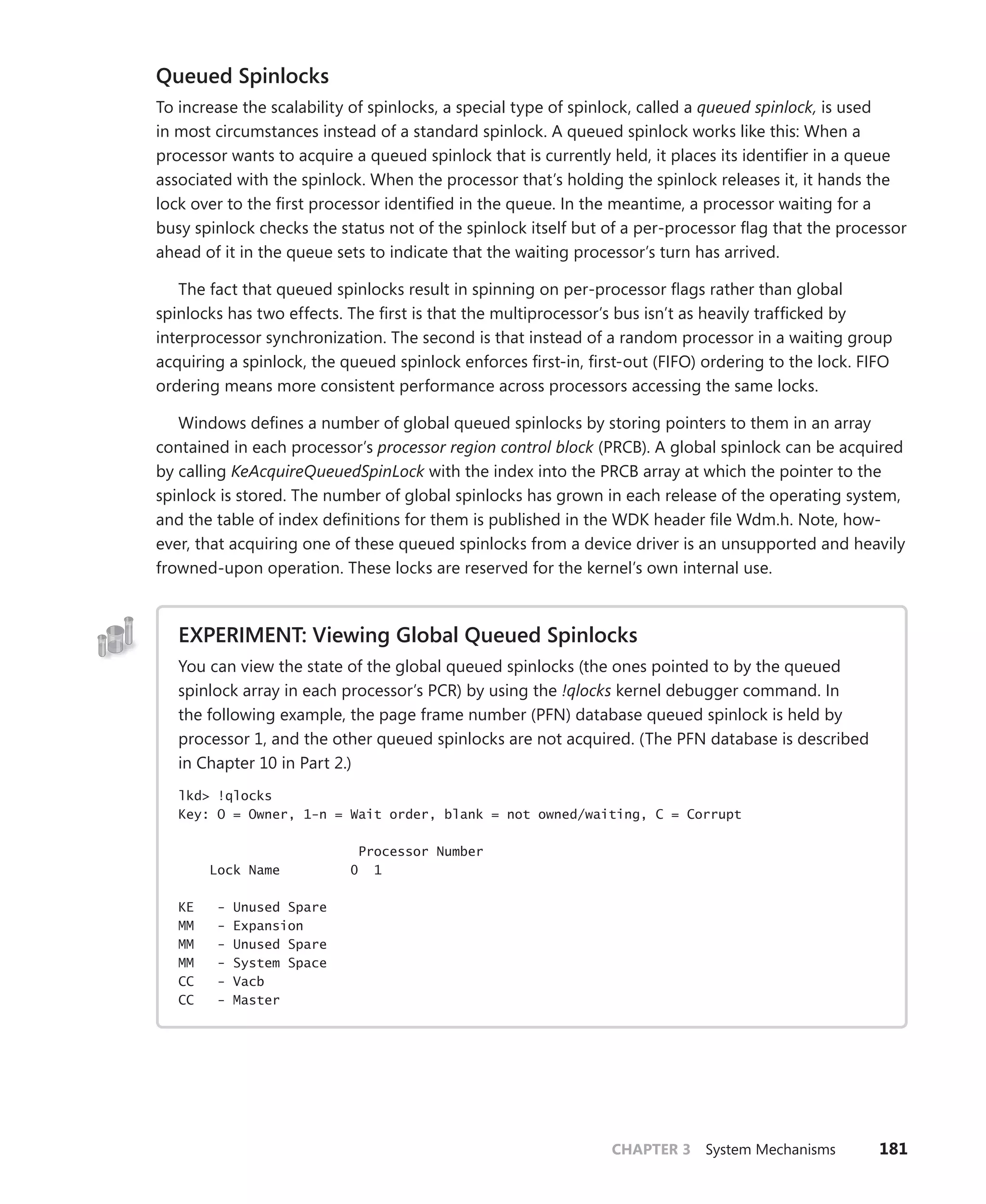 CHAPTER 3 System Mechanisms 181
Queued Spinlocks
To increase the scalability of spinlocks, a special type of spinlock, called a queued spinlock, is used
in most circumstances instead of a standard spinlock. A queued spinlock works like this: When a
processor wants to acquire a queued spinlock that is currently held, it places its identifier in a queue
associated with the spinlock. When the processor that’s holding the spinlock releases it, it hands the
lock over to the first processor identified in the queue. In the meantime, a processor waiting for a
busy spinlock checks the status not of the spinlock itself but of a per-processor flag that the processor
ahead of it in the queue sets to indicate that the waiting processor’s turn has arrived.
The fact that queued spinlocks result in spinning on per-processor flags rather than global
­
spinlocks has two effects. The first is that the multiprocessor’s bus isn’t as heavily trafficked by
­
interprocessor synchronization. The second is that instead of a random processor in a waiting group
acquiring a spinlock, the queued spinlock enforces first-in, first-out (FIFO) ordering to the lock. FIFO
ordering means more consistent performance across processors accessing the same locks.
Windows defines a number of global queued spinlocks by storing pointers to them in an array
contained in each processor’s processor region control block (PRCB). A global spinlock can be acquired
by calling KeAcquireQueuedSpinLock with the index into the PRCB array at which the pointer to the
spinlock is stored. The number of global spinlocks has grown in each release of the operating system,
and the table of index definitions for them is published in the WDK header file Wdm.h. Note, how-
ever, that acquiring one of these queued spinlocks from a device driver is an unsupported and heavily
frowned-upon operation. These locks are reserved for the kernel’s own internal use.
EXPERIMENT: Viewing Global Queued Spinlocks
You can view the state of the global queued spinlocks (the ones pointed to by the queued
­
spinlock array in each processor’s PCR) by using the !qlocks kernel debugger command. In
the following example, the page frame number (PFN) database queued spinlock is held by
­
processor 1, and the other queued spinlocks are not acquired. (The PFN database is described
in Chapter 10 in Part 2.)
lkd> !qlocks
Key: O = Owner, 1-n = Wait order, blank = not owned/waiting, C = Corrupt
Processor Number
Lock Name 0 1
KE - Unused Spare
MM - Expansion
MM - Unused Spare
MM - System Space
CC - Vacb
CC - Master
 