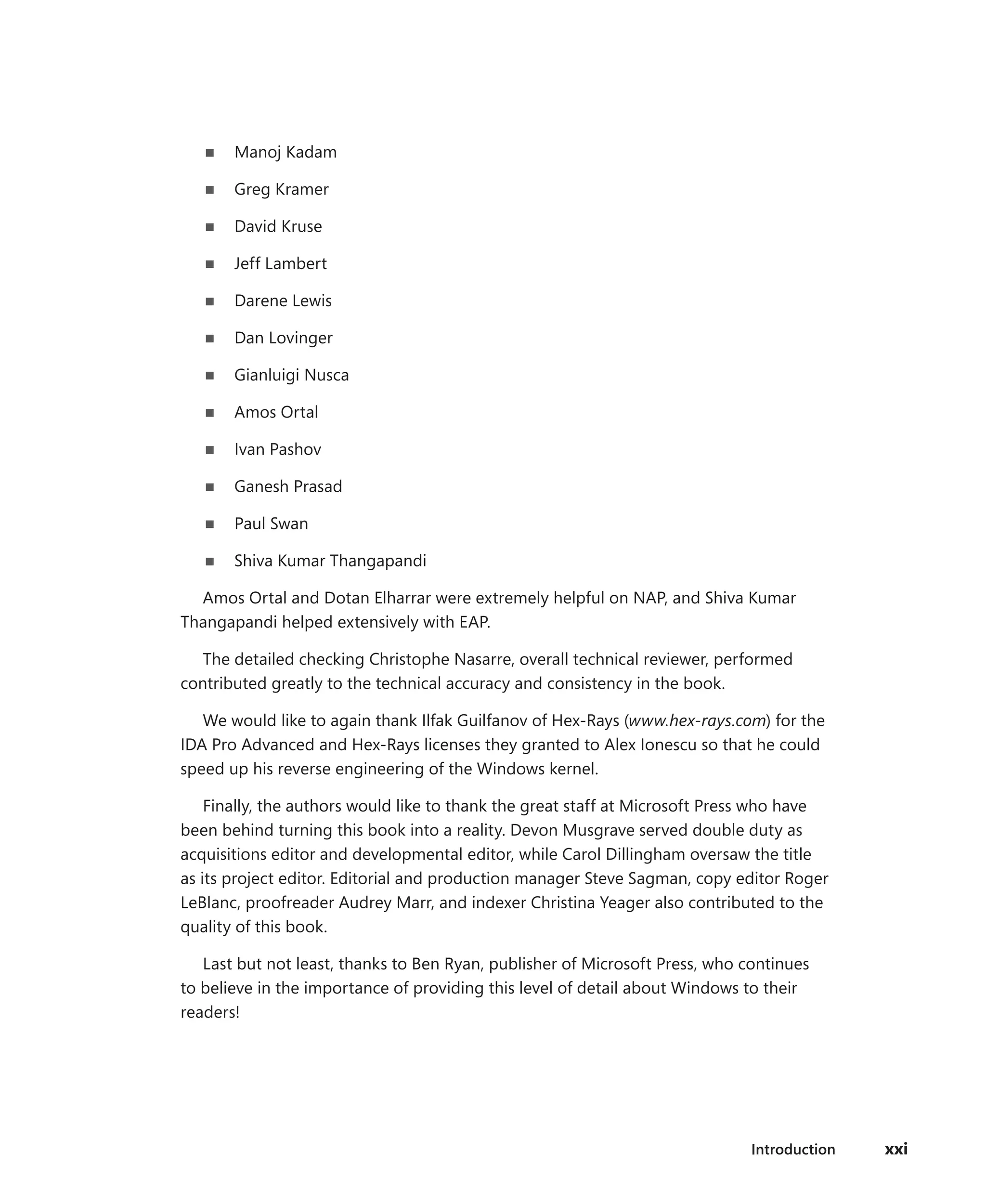 Introduction xxi
■
■ Manoj Kadam
■
■ Greg Kramer
■
■ David Kruse
■
■ Jeff Lambert
■
■ Darene Lewis
■
■ Dan Lovinger
■
■ Gianluigi Nusca
■
■ Amos Ortal
■
■ Ivan Pashov
■
■ Ganesh Prasad
■
■ Paul Swan
■
■ Shiva Kumar Thangapandi
Amos Ortal and Dotan Elharrar were extremely helpful on NAP, and Shiva Kumar
Thangapandi helped extensively with EAP.
The detailed checking Christophe Nasarre, overall technical reviewer, performed
contributed greatly to the technical accuracy and consistency in the book.
We would like to again thank Ilfak Guilfanov of Hex-Rays (www.hex-rays.com) for the
IDA Pro Advanced and Hex-Rays licenses they granted to Alex Ionescu so that he could
speed up his reverse engineering of the Windows kernel.
Finally, the authors would like to thank the great staff at Microsoft Press who have
been ­
behind turning this book into a reality. Devon Musgrave served double duty as
acquisitions editor and developmental editor, while Carol Dillingham oversaw the title
as its project editor. Editorial and ­
production manager Steve Sagman, copy editor Roger
LeBlanc, proofreader Audrey Marr, and ­
indexer Christina Yeager also contributed to the
quality of this book.
Last but not least, thanks to Ben Ryan, publisher of Microsoft Press, who continues
to believe in the importance of providing this level of detail about Windows to their
readers!
 