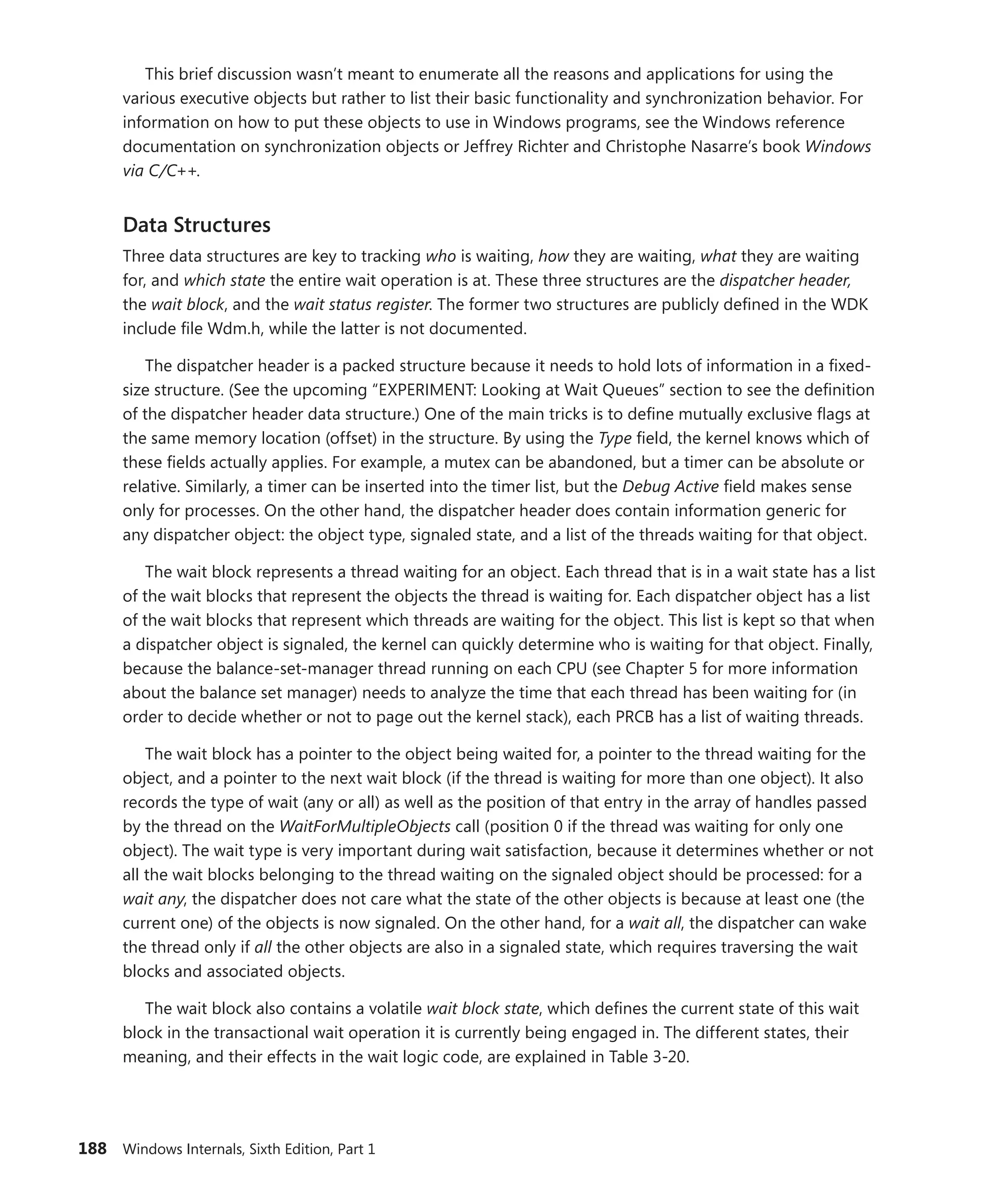188 Windows Internals, Sixth Edition, Part 1
This brief discussion wasn’t meant to enumerate all the reasons and applications for using the
various executive objects but rather to list their basic functionality and synchronization behavior. For
information on how to put these objects to use in Windows programs, see the Windows reference
documentation on synchronization objects or Jeffrey Richter and Christophe Nasarre’s book Windows
via C/C++.
Data Structures
Three data structures are key to tracking who is waiting, how they are waiting, what they are waiting
for, and which state the entire wait operation is at. These three structures are the dispatcher header,
the wait block, and the wait status register. The former two structures are publicly defined in the WDK
include file Wdm.h, while the latter is not documented.
The dispatcher header is a packed structure because it needs to hold lots of information in a fixed-
size structure. (See the upcoming “EXPERIMENT: Looking at Wait Queues” section to see the definition
of the dispatcher header data structure.) One of the main tricks is to define mutually exclusive flags at
the same memory location (offset) in the structure. By using the Type field, the kernel knows which of
these fields actually applies. For example, a mutex can be abandoned, but a timer can be absolute or
relative. Similarly, a timer can be inserted into the timer list, but the Debug Active field makes sense
only for processes. On the other hand, the dispatcher header does contain information generic for
any dispatcher object: the object type, signaled state, and a list of the threads waiting for that object.
The wait block represents a thread waiting for an object. Each thread that is in a wait state has a list
of the wait blocks that represent the objects the thread is waiting for. Each dispatcher object has a list
of the wait blocks that represent which threads are waiting for the object. This list is kept so that when
a dispatcher object is signaled, the kernel can quickly determine who is waiting for that object. Finally,
because the balance-set-manager thread running on each CPU (see Chapter 5 for more information
about the balance set manager) needs to analyze the time that each thread has been waiting for (in
order to decide whether or not to page out the kernel stack), each PRCB has a list of waiting threads.
The wait block has a pointer to the object being waited for, a pointer to the thread waiting for the
object, and a pointer to the next wait block (if the thread is waiting for more than one object). It also
records the type of wait (any or all) as well as the position of that entry in the array of handles passed
by the thread on the WaitForMultipleObjects call (position 0 if the thread was waiting for only one
object). The wait type is very important during wait satisfaction, because it determines whether or not
all the wait blocks belonging to the thread waiting on the signaled object should be processed: for a
wait any, the dispatcher does not care what the state of the other objects is because at least one (the
current one) of the objects is now signaled. On the other hand, for a wait all, the dispatcher can wake
the thread only if all the other objects are also in a signaled state, which requires traversing the wait
blocks and associated objects.
The wait block also contains a volatile wait block state, which defines the current state of this wait
block in the transactional wait operation it is currently being engaged in. The different states, their
meaning, and their effects in the wait logic code, are explained in Table 3-20.
 