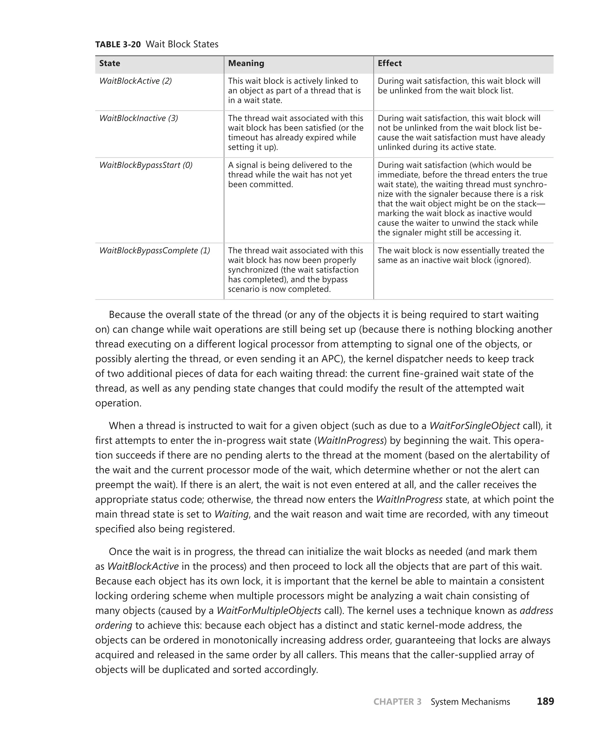CHAPTER 3 System Mechanisms 189
TABLE 3-20 Wait Block States
State Meaning Effect
WaitBlockActive (2) This wait block is actively linked to
an object as part of a thread that is
in a wait state.
During wait satisfaction, this wait block will
be unlinked from the wait block list.
WaitBlockInactive (3) The thread wait associated with this
wait block has been satisfied (or the
timeout has already expired while
setting it up).
During wait satisfaction, this wait block will
not be unlinked from the wait block list be-
cause the wait satisfaction must have aleady
unlinked during its active state.
WaitBlockBypassStart (0) A signal is being delivered to the
thread while the wait has not yet
been committed.
During wait satisfaction (which would be
immediate, before the thread enters the true
wait state), the waiting thread must synchro-
nize with the signaler because there is a risk
that the wait object might be on the stack—
marking the wait block as inactive would
cause the waiter to unwind the stack while
the signaler might still be accessing it.
WaitBlockBypassComplete (1) The thread wait associated with this
wait block has now been properly
synchronized (the wait satisfaction
has completed), and the bypass
­
scenario is now completed.
The wait block is now essentially treated the
same as an inactive wait block (ignored).
Because the overall state of the thread (or any of the objects it is being required to start waiting
on) can change while wait operations are still being set up (because there is nothing blocking another
thread executing on a different logical processor from attempting to signal one of the objects, or
possibly alerting the thread, or even sending it an APC), the kernel dispatcher needs to keep track
of two additional pieces of data for each waiting thread: the current fine-grained wait state of the
thread, as well as any pending state changes that could modify the result of the attempted wait
­operation.
When a thread is instructed to wait for a given object (such as due to a WaitForSingleObject call), it
first attempts to enter the in-progress wait state (WaitInProgress) by beginning the wait. This opera-
tion succeeds if there are no pending alerts to the thread at the moment (based on the alertability of
the wait and the current processor mode of the wait, which determine whether or not the alert can
preempt the wait). If there is an alert, the wait is not even entered at all, and the caller receives the
appropriate status code; otherwise, the thread now enters the WaitInProgress state, at which point the
main thread state is set to Waiting, and the wait reason and wait time are recorded, with any timeout
specified also being registered.
Once the wait is in progress, the thread can initialize the wait blocks as needed (and mark them
as WaitBlockActive in the process) and then proceed to lock all the objects that are part of this wait.
Because each object has its own lock, it is important that the kernel be able to maintain a consistent
locking ordering scheme when multiple processors might be analyzing a wait chain consisting of
many objects (caused by a WaitForMultipleObjects call). The kernel uses a technique known as ­
address
ordering to achieve this: because each object has a distinct and static kernel-mode address, the
objects can be ordered in monotonically increasing address order, guaranteeing that locks are always
acquired and released in the same order by all callers. This means that the caller-supplied array of
objects will be duplicated and sorted accordingly.
 