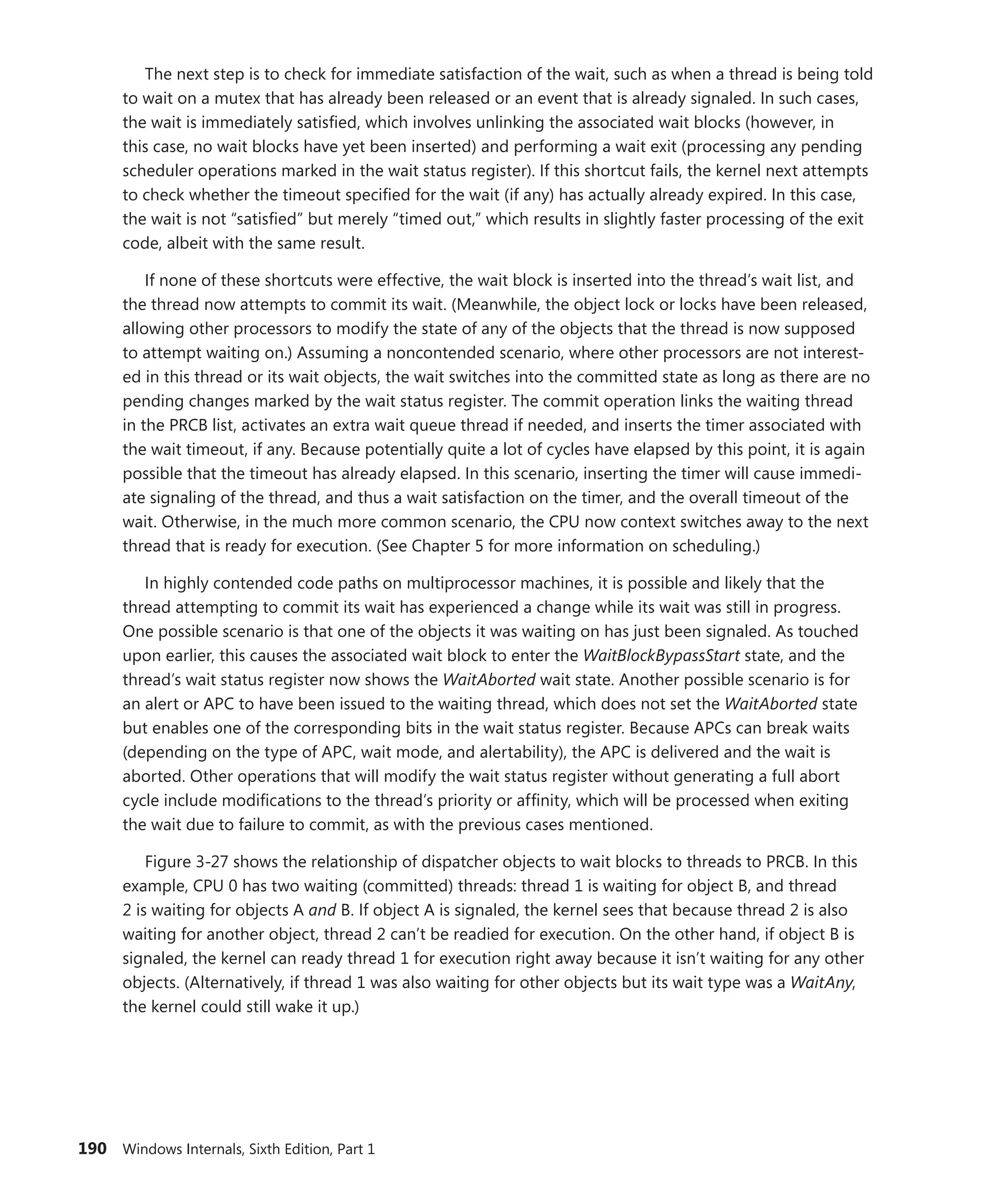 190 Windows Internals, Sixth Edition, Part 1
The next step is to check for immediate satisfaction of the wait, such as when a thread is being told
to wait on a mutex that has already been released or an event that is already signaled. In such cases,
the wait is immediately satisfied, which involves unlinking the associated wait blocks (however, in
this case, no wait blocks have yet been inserted) and performing a wait exit (processing any pending
scheduler operations marked in the wait status register). If this shortcut fails, the kernel next attempts
to check whether the timeout specified for the wait (if any) has actually already expired. In this case,
the wait is not “satisfied” but merely “timed out,” which results in slightly faster processing of the exit
code, albeit with the same result.
If none of these shortcuts were effective, the wait block is inserted into the thread’s wait list, and
the thread now attempts to commit its wait. (Meanwhile, the object lock or locks have been released,
allowing other processors to modify the state of any of the objects that the thread is now supposed
to attempt waiting on.) Assuming a noncontended scenario, where other processors are not interest-
ed in this thread or its wait objects, the wait switches into the committed state as long as there are no
pending changes marked by the wait status register. The commit operation links the waiting thread
in the PRCB list, activates an extra wait queue thread if needed, and inserts the timer associated with
the wait timeout, if any. Because potentially quite a lot of cycles have elapsed by this point, it is again
possible that the timeout has already elapsed. In this scenario, inserting the timer will cause immedi-
ate signaling of the thread, and thus a wait satisfaction on the timer, and the overall timeout of the
wait. Otherwise, in the much more common scenario, the CPU now context switches away to the next
thread that is ready for execution. (See Chapter 5 for more information on scheduling.)
In highly contended code paths on multiprocessor machines, it is possible and likely that the
thread attempting to commit its wait has experienced a change while its wait was still in progress.
One possible scenario is that one of the objects it was waiting on has just been signaled. As touched
upon earlier, this causes the associated wait block to enter the WaitBlockBypassStart state, and the
thread’s wait status register now shows the WaitAborted wait state. Another possible scenario is for
an alert or APC to have been issued to the waiting thread, which does not set the WaitAborted state
but enables one of the corresponding bits in the wait status register. Because APCs can break waits
(­
depending on the type of APC, wait mode, and alertability), the APC is delivered and the wait is
aborted. Other operations that will modify the wait status register without generating a full abort
cycle include modifications to the thread’s priority or affinity, which will be processed when exiting
the wait due to failure to commit, as with the previous cases mentioned.
Figure 3-27 shows the relationship of dispatcher objects to wait blocks to threads to PRCB. In this
example, CPU 0 has two waiting (committed) threads: thread 1 is waiting for object B, and thread
2 is waiting for objects A and B. If object A is signaled, the kernel sees that because thread 2 is also
waiting for another object, thread 2 can’t be readied for execution. On the other hand, if object B is
signaled, the kernel can ready thread 1 for execution right away because it isn’t waiting for any other
objects. (Alternatively, if thread 1 was also waiting for other objects but its wait type was a WaitAny,
the kernel could still wake it up.)
 