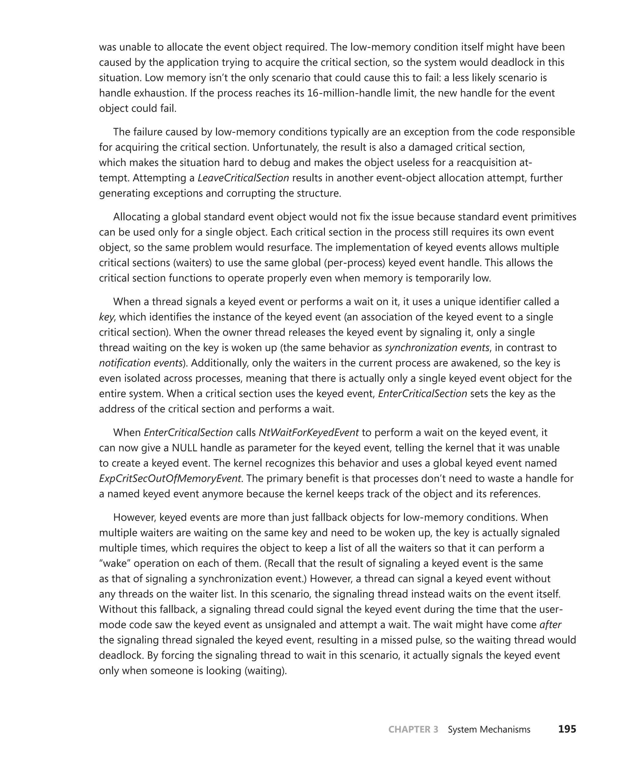 CHAPTER 3 System Mechanisms 195
was unable to allocate the event object required. The low-memory condition itself might have been
caused by the application trying to acquire the critical section, so the system would deadlock in this
situation. Low memory isn’t the only scenario that could cause this to fail: a less likely scenario is
handle exhaustion. If the process reaches its 16-million-handle limit, the new handle for the event
object could fail.
The failure caused by low-memory conditions typically are an exception from the code ­
responsible
for acquiring the critical section. Unfortunately, the result is also a damaged critical section,
which makes the situation hard to debug and makes the object useless for a reacquisition at-
tempt. ­
Attempting a LeaveCriticalSection results in another event-object allocation attempt, further
­
generating exceptions and corrupting the structure.
Allocating a global standard event object would not fix the issue because standard event primitives
can be used only for a single object. Each critical section in the process still requires its own event
object, so the same problem would resurface. The implementation of keyed events allows multiple
critical sections (waiters) to use the same global (per-process) keyed event handle. This allows the
critical section functions to operate properly even when memory is temporarily low.
When a thread signals a keyed event or performs a wait on it, it uses a unique identifier called a
key, which identifies the instance of the keyed event (an association of the keyed event to a single
critical section). When the owner thread releases the keyed event by signaling it, only a single
thread waiting on the key is woken up (the same behavior as synchronization events, in contrast to
­
notification events). Additionally, only the waiters in the current process are awakened, so the key is
even isolated across processes, meaning that there is actually only a single keyed event object for the
entire system. When a critical section uses the keyed event, EnterCriticalSection sets the key as the
­
address of the critical section and performs a wait.
When EnterCriticalSection calls NtWaitForKeyedEvent to perform a wait on the keyed event, it
can now give a NULL handle as parameter for the keyed event, telling the kernel that it was unable
to create a keyed event. The kernel recognizes this behavior and uses a global keyed event named
ExpCritSecOutOfMemoryEvent. The primary benefit is that processes don’t need to waste a handle for
a named keyed event anymore because the kernel keeps track of the object and its references.
However, keyed events are more than just fallback objects for low-memory conditions. When
­
multiple waiters are waiting on the same key and need to be woken up, the key is actually signaled
multiple times, which requires the object to keep a list of all the waiters so that it can perform a
“wake” operation on each of them. (Recall that the result of signaling a keyed event is the same
as that of signaling a synchronization event.) However, a thread can signal a keyed event without
any threads on the waiter list. In this scenario, the signaling thread instead waits on the event itself.
­
Without this fallback, a signaling thread could signal the keyed event during the time that the user-
mode code saw the keyed event as unsignaled and attempt a wait. The wait might have come after
the signaling thread signaled the keyed event, resulting in a missed pulse, so the waiting thread would
deadlock. By forcing the signaling thread to wait in this scenario, it actually signals the keyed event
only when someone is looking (waiting).
 