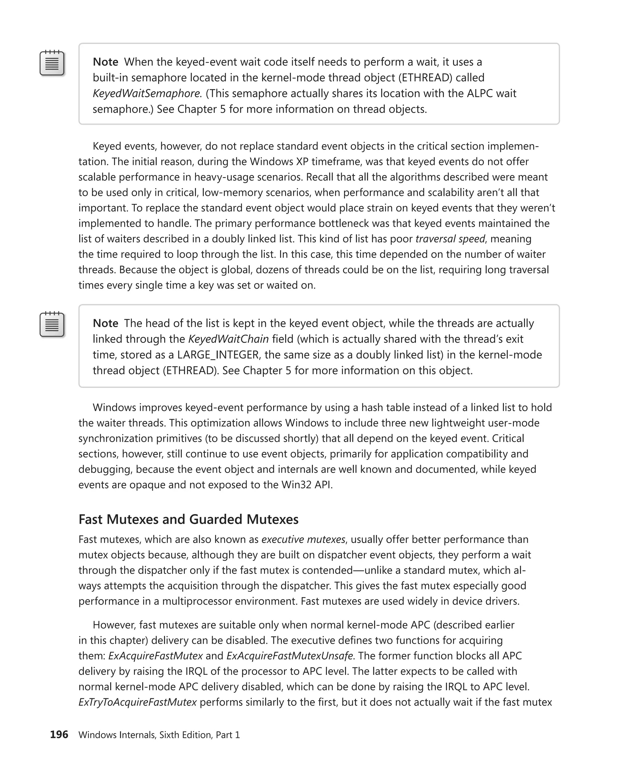 196 Windows Internals, Sixth Edition, Part 1
Note When the keyed-event wait code itself needs to perform a wait, it uses a
built-in semaphore located in the kernel-mode thread object (ETHREAD) called
KeyedWaitSemaphore. (This semaphore actually shares its location with the ALPC wait
semaphore.) See Chapter 5 for more information on thread objects.
Keyed events, however, do not replace standard event objects in the critical section implemen-
tation. The initial reason, during the Windows XP timeframe, was that keyed events do not offer
scalable performance in heavy-usage scenarios. Recall that all the algorithms described were meant
to be used only in critical, low-memory scenarios, when performance and scalability aren’t all that
important. To replace the standard event object would place strain on keyed events that they weren’t
implemented to handle. The primary performance bottleneck was that keyed events maintained the
list of waiters described in a doubly linked list. This kind of list has poor traversal speed, meaning
the time required to loop through the list. In this case, this time depended on the number of waiter
threads. Because the object is global, dozens of threads could be on the list, requiring long traversal
times every single time a key was set or waited on.
Note The head of the list is kept in the keyed event object, while the threads are actually
linked through the KeyedWaitChain field (which is actually shared with the thread’s exit
time, stored as a LARGE_INTEGER, the same size as a doubly linked list) in the kernel-mode
thread object (ETHREAD). See Chapter 5 for more information on this object.
Windows improves keyed-event performance by using a hash table instead of a linked list to hold
the waiter threads. This optimization allows Windows to include three new lightweight user-mode
synchronization primitives (to be discussed shortly) that all depend on the keyed event. Critical
­
sections, however, still continue to use event objects, primarily for application compatibility and
­
debugging, because the event object and internals are well known and documented, while keyed
events are opaque and not exposed to the Win32 API.
Fast Mutexes and Guarded Mutexes
Fast mutexes, which are also known as executive mutexes, usually offer better performance than
­
mutex objects because, although they are built on dispatcher event objects, they perform a wait
through the dispatcher only if the fast mutex is contended—unlike a standard mutex, which al-
ways attempts the acquisition through the dispatcher. This gives the fast mutex especially good
­
performance in a multiprocessor environment. Fast mutexes are used widely in device drivers.
However, fast mutexes are suitable only when normal kernel-mode APC (described ­
earlier
in this chapter) delivery can be disabled. The executive defines two functions for acquiring
them: ­
ExAcquireFastMutex and ExAcquireFastMutexUnsafe. The former function blocks all APC
­
delivery by raising the IRQL of the processor to APC level. The latter expects to be called with
­
normal ­
kernel-mode APC delivery disabled, which can be done by raising the IRQL to APC level.
­
ExTryToAcquireFastMutex performs similarly to the first, but it does not actually wait if the fast mutex
 