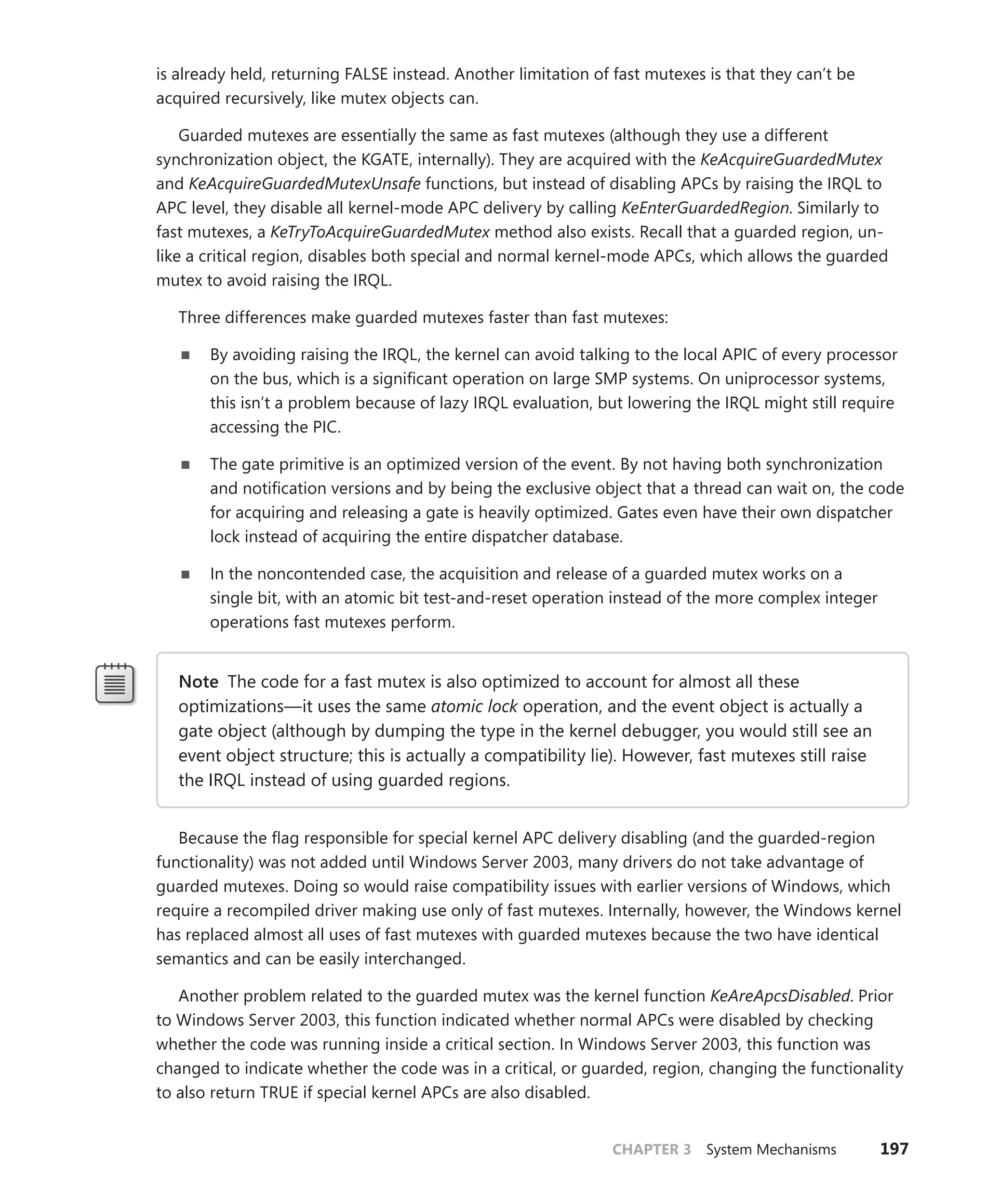 CHAPTER 3 System Mechanisms 197
is already held, returning FALSE instead. Another limitation of fast mutexes is that they can’t be
­
acquired recursively, like mutex objects can.
Guarded mutexes are essentially the same as fast mutexes (although they use a different
­
synchronization object, the KGATE, internally). They are acquired with the KeAcquireGuardedMutex
and KeAcquireGuardedMutexUnsafe functions, but instead of disabling APCs by raising the IRQL to
APC level, they disable all kernel-mode APC delivery by calling KeEnterGuardedRegion. Similarly to
fast mutexes, a KeTryToAcquireGuardedMutex method also exists. Recall that a guarded region, un-
like a critical region, disables both special and normal kernel-mode APCs, which allows the guarded
mutex to avoid raising the IRQL.
Three differences make guarded mutexes faster than fast mutexes:
■
■ By avoiding raising the IRQL, the kernel can avoid talking to the local APIC of every processor
on the bus, which is a significant operation on large SMP systems. On uniprocessor systems,
this isn’t a problem because of lazy IRQL evaluation, but lowering the IRQL might still require
accessing the PIC.
■
■ The gate primitive is an optimized version of the event. By not having both synchronization
and notification versions and by being the exclusive object that a thread can wait on, the code
for acquiring and releasing a gate is heavily optimized. Gates even have their own dispatcher
lock instead of acquiring the entire dispatcher database.
■
■ In the noncontended case, the acquisition and release of a guarded mutex works on a
single bit, with an atomic bit test-and-reset operation instead of the more complex integer
­
operations fast mutexes perform.
Note The code for a fast mutex is also optimized to account for almost all these
­
optimizations—it uses the same atomic lock operation, and the event object is actually a
gate object (although by dumping the type in the kernel debugger, you would still see an
event object structure; this is actually a compatibility lie). However, fast mutexes still raise
the IRQL instead of using guarded regions.
Because the flag responsible for special kernel APC delivery disabling (and the guarded-region
functionality) was not added until Windows Server 2003, many drivers do not take advantage of
guarded mutexes. Doing so would raise compatibility issues with earlier versions of Windows, which
require a recompiled driver making use only of fast mutexes. Internally, however, the Windows kernel
has replaced almost all uses of fast mutexes with guarded mutexes because the two have identical
semantics and can be easily interchanged.
Another problem related to the guarded mutex was the kernel function KeAreApcsDisabled. Prior
to Windows Server 2003, this function indicated whether normal APCs were disabled by checking
whether the code was running inside a critical section. In Windows Server 2003, this function was
changed to indicate whether the code was in a critical, or guarded, region, changing the functionality
to also return TRUE if special kernel APCs are also disabled.
 