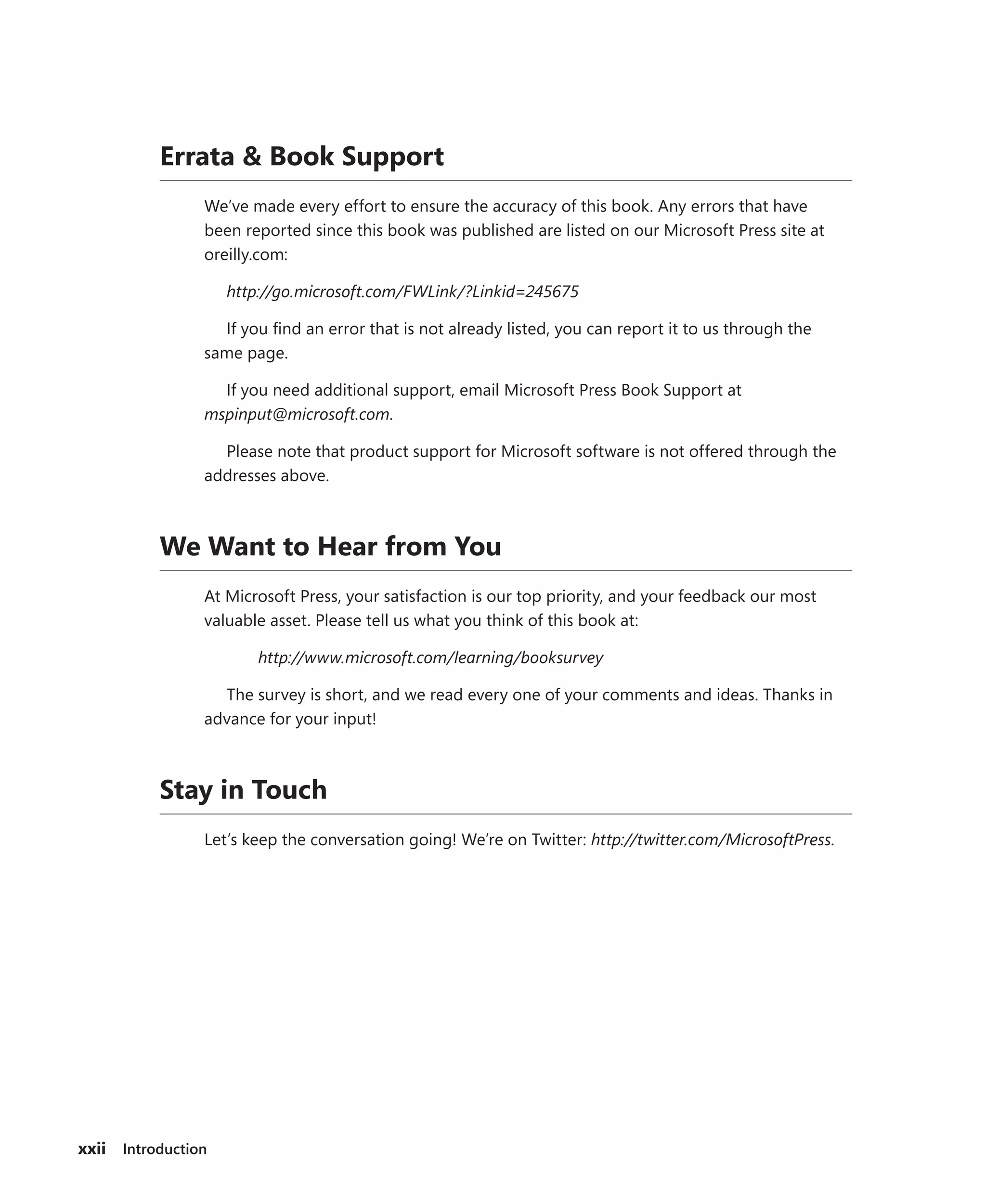 xxii Introduction
Errata & Book Support
We’ve made every effort to ensure the accuracy of this book. Any errors that have
been reported since this book was published are listed on our Microsoft Press site at
oreilly.com:
http://go.microsoft.com/FWLink/?Linkid=245675
If you find an error that is not already listed, you can report it to us through the
same page.
If you need additional support, email Microsoft Press Book Support at
mspinput@microsoft.com.
Please note that product support for Microsoft software is not offered through the
addresses above.
We Want to Hear from You
At Microsoft Press, your satisfaction is our top priority, and your feedback our most
valuable asset. Please tell us what you think of this book at:
http://www.microsoft.com/learning/booksurvey
The survey is short, and we read every one of your comments and ideas. Thanks in
advance for your input!
Stay in Touch
Let’s keep the conversation going! We’re on Twitter: http://twitter.com/MicrosoftPress.
 