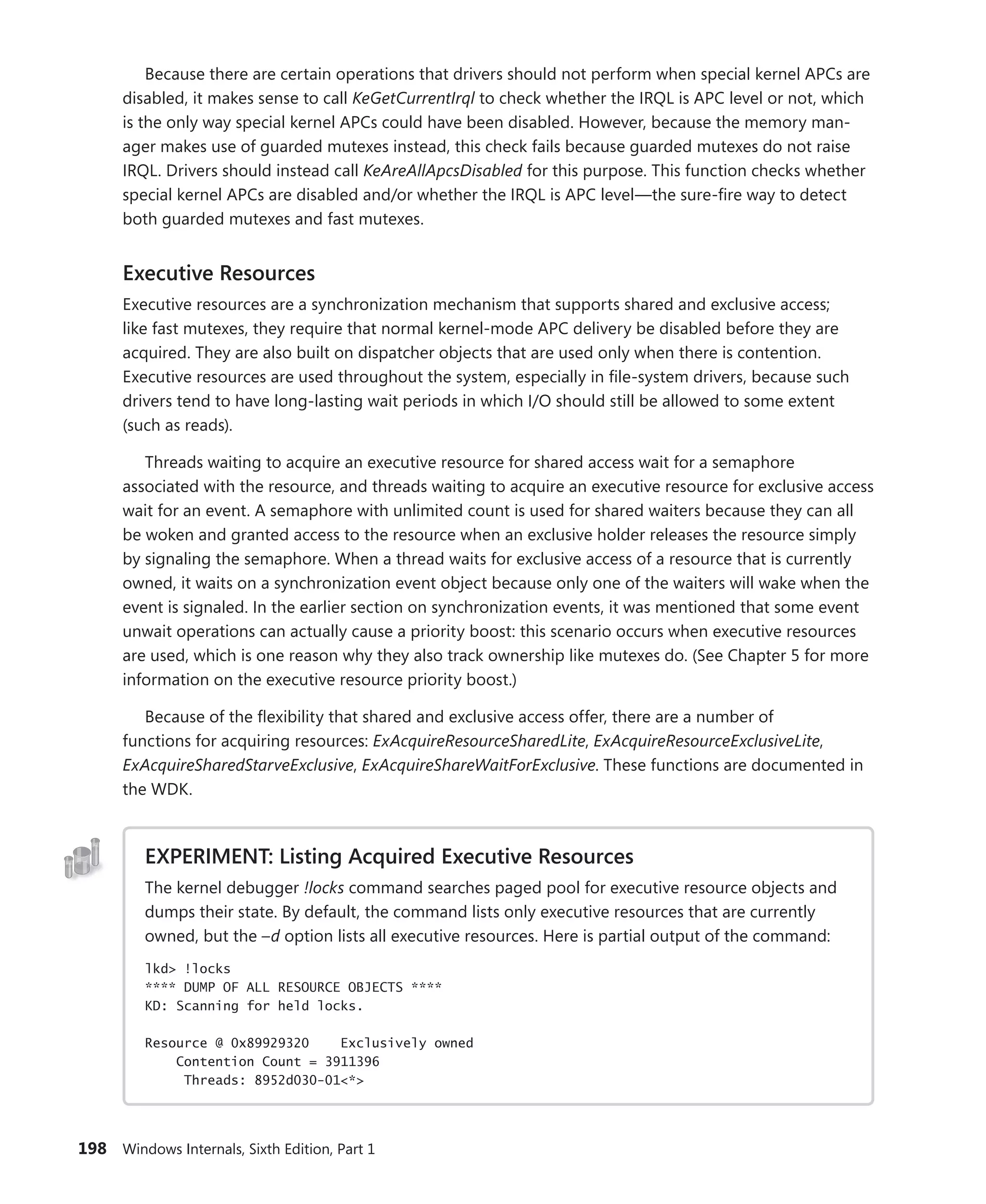 198 Windows Internals, Sixth Edition, Part 1
Because there are certain operations that drivers should not perform when special kernel APCs are
disabled, it makes sense to call KeGetCurrentIrql to check whether the IRQL is APC level or not, which
is the only way special kernel APCs could have been disabled. However, because the memory man-
ager makes use of guarded mutexes instead, this check fails because guarded mutexes do not raise
IRQL. Drivers should instead call KeAreAllApcsDisabled for this purpose. This function checks whether
special kernel APCs are disabled and/or whether the IRQL is APC level—the sure-fire way to detect
both guarded mutexes and fast mutexes.
Executive Resources
Executive resources are a synchronization mechanism that supports shared and exclusive access;
like fast mutexes, they require that normal kernel-mode APC delivery be disabled before they are
­
acquired. They are also built on dispatcher objects that are used only when there is contention.
­
Executive resources are used throughout the system, especially in file-system drivers, because such
drivers tend to have long-lasting wait periods in which I/O should still be allowed to some extent
(such as reads).
Threads waiting to acquire an executive resource for shared access wait for a semaphore
­
associated with the resource, and threads waiting to acquire an executive resource for exclusive access
wait for an event. A semaphore with unlimited count is used for shared waiters because they can all
be woken and granted access to the resource when an exclusive holder releases the resource simply
by signaling the semaphore. When a thread waits for exclusive access of a resource that is currently
owned, it waits on a synchronization event object because only one of the waiters will wake when the
event is signaled. In the earlier section on synchronization events, it was mentioned that some event
unwait operations can actually cause a priority boost: this scenario occurs when executive resources
are used, which is one reason why they also track ownership like mutexes do. (See Chapter 5 for more
information on the executive resource priority boost.)
Because of the flexibility that shared and exclusive access offer, there are a number of
­
functions for acquiring resources: ExAcquireResourceSharedLite, ExAcquireResourceExclusiveLite,
­
ExAcquireSharedStarveExclusive, ExAcquireShareWaitForExclusive. These functions are documented in
the WDK.
EXPERIMENT: Listing Acquired Executive Resources
The kernel debugger !locks command searches paged pool for executive resource objects and
dumps their state. By default, the command lists only executive resources that are currently
owned, but the –d option lists all executive resources. Here is partial output of the command:
lkd> !locks
**** DUMP OF ALL RESOURCE OBJECTS ****
KD: Scanning for held locks.
Resource @ 0x89929320 Exclusively owned
Contention Count = 3911396
Threads: 8952d030-01<*>
 